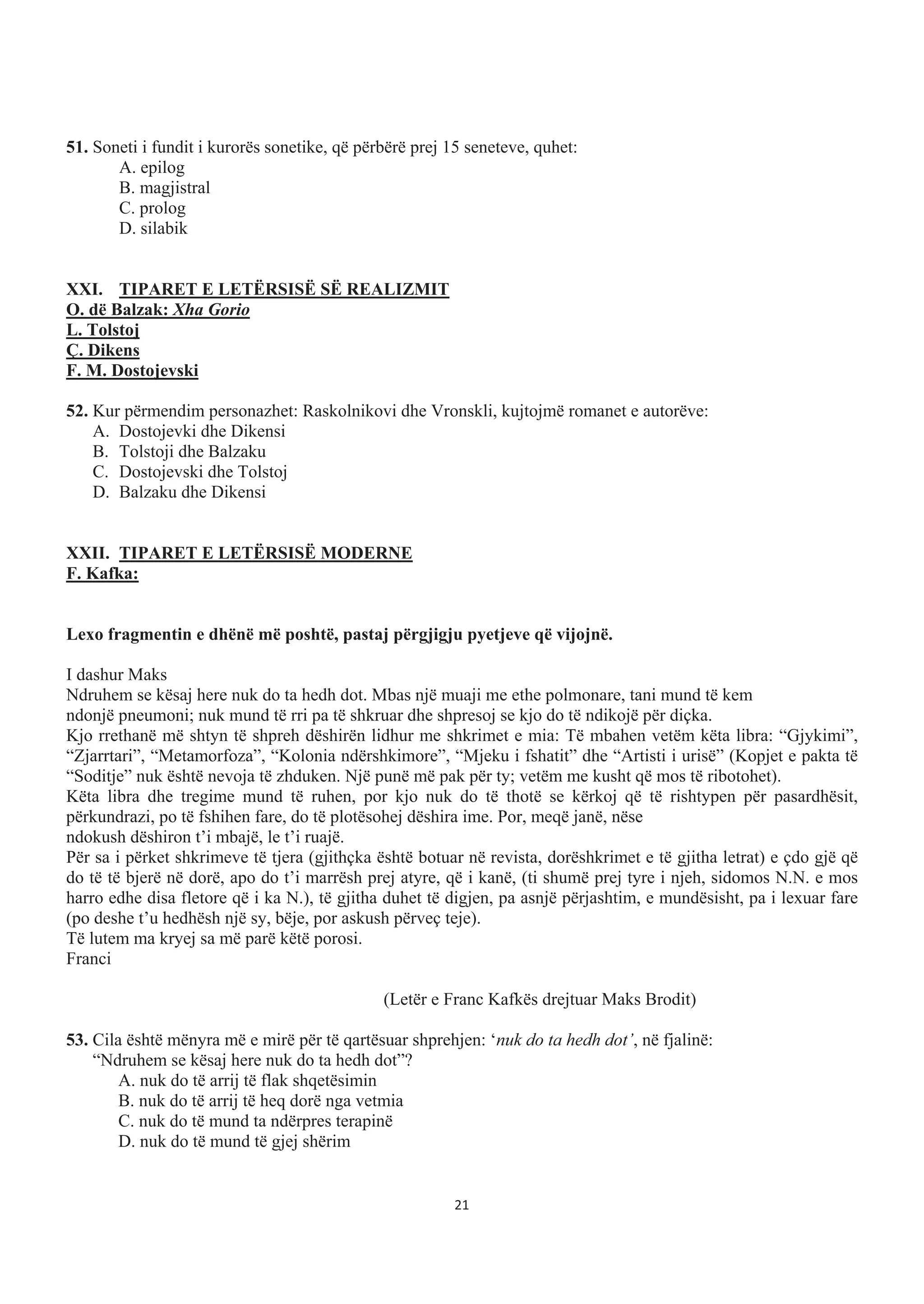 51. Soneti i fundit i kurorës sonetike, që përbërë prej 15 seneteve, quhet:
A. epilog
B. magjistral
C. prolog
D. silabik
XXI. TIPARET E LETËRSISË SË REALIZMIT
O. dë Balzak: Xha Gorio
L. Tolstoj
Ç. Dikens
F. M. Dostojevski
52. Kur përmendim personazhet: Raskolnikovi dhe Vronskli, kujtojmë romanet e autorëve:
A. Dostojevki dhe Dikensi
B. Tolstoji dhe Balzaku
C. Dostojevski dhe Tolstoj
D. Balzaku dhe Dikensi
XXII. TIPARET E LETËRSISË MODERNE
F. Kafka:
Lexo fragmentin e dhënë më poshtë, pastaj përgjigju pyetjeve që vijojnë.
I dashur Maks
Ndruhem se kësaj here nuk do ta hedh dot. Mbas një muaji me ethe polmonare, tani mund të kem
ndonjë pneumoni; nuk mund të rri pa të shkruar dhe shpresoj se kjo do të ndikojë për diçka.
Kjo rrethanë më shtyn të shpreh dëshirën lidhur me shkrimet e mia: Të mbahen vetëm këta libra: “Gjykimi”,
“Zjarrtari”, “Metamorfoza”, “Kolonia ndërshkimore”, “Mjeku i fshatit” dhe “Artisti i urisë” (Kopjet e pakta të
“Soditje” nuk është nevoja të zhduken. Një punë më pak për ty; vetëm me kusht që mos të ribotohet).
Këta libra dhe tregime mund të ruhen, por kjo nuk do të thotë se kërkoj që të rishtypen për pasardhësit,
përkundrazi, po të fshihen fare, do të plotësohej dëshira ime. Por, meqë janë, nëse
ndokush dëshiron t’i mbajë, le t’i ruajë.
Për sa i përket shkrimeve të tjera (gjithçka është botuar në revista, dorëshkrimet e të gjitha letrat) e çdo gjë që
do të të bjerë në dorë, apo do t’i marrësh prej atyre, që i kanë, (ti shumë prej tyre i njeh, sidomos N.N. e mos
harro edhe disa fletore që i ka N.), të gjitha duhet të digjen, pa asnjë përjashtim, e mundësisht, pa i lexuar fare
(po deshe t’u hedhësh një sy, bëje, por askush përveç teje).
Të lutem ma kryej sa më parë këtë porosi.
Franci
(Letër e Franc Kafkës drejtuar Maks Brodit)
53. Cila është mënyra më e mirë për të qartësuar shprehjen: ‘nuk do ta hedh dot’, në fjalinë:
“Ndruhem se kësaj here nuk do ta hedh dot”?
A. nuk do të arrij të flak shqetësimin
B. nuk do të arrij të heq dorë nga vetmia
C. nuk do të mund ta ndërpres terapinë
D. nuk do të mund të gjej shërim
21
 