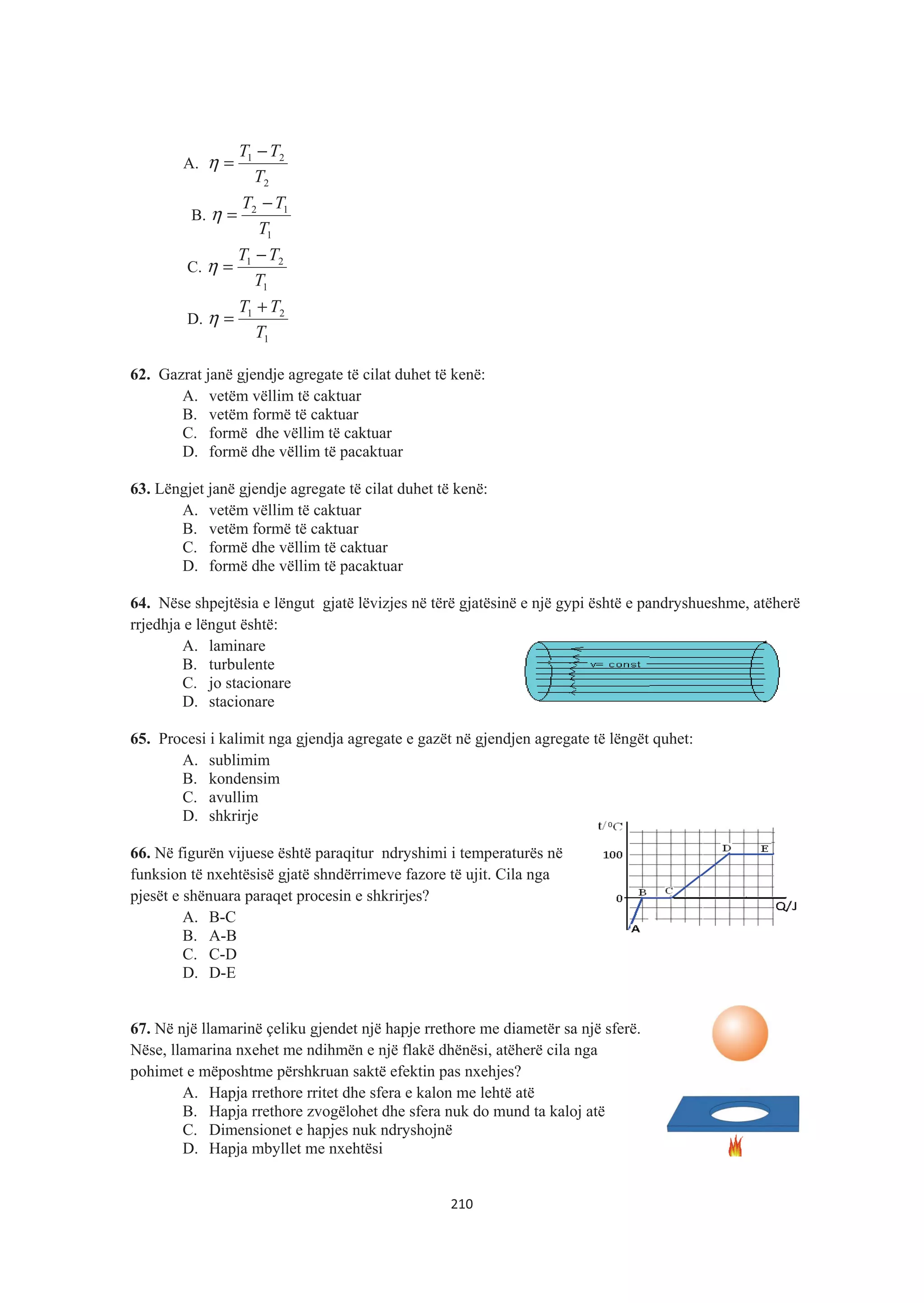 A.
2
21
T
TT −
=η
B.
1
12
T
TT −
=η
C.
1
21
T
TT −
=η
D.
1
21
T
TT +
=η
62. Gazrat janë gjendje agregate të cilat duhet të kenë:
A. vetëm vëllim të caktuar
B. vetëm formë të caktuar
C. formë dhe vëllim të caktuar
D. formë dhe vëllim të pacaktuar
63. Lëngjet janë gjendje agregate të cilat duhet të kenë:
A. vetëm vëllim të caktuar
B. vetëm formë të caktuar
C. formë dhe vëllim të caktuar
D. formë dhe vëllim të pacaktuar
64. Nëse shpejtësia e lëngut gjatë lëvizjes në tërë gjatësinë e një gypi është e pandryshueshme, atëherë
rrjedhja e lëngut është:
A. laminare
B. turbulente
C. jo stacionare
D. stacionare
65. Procesi i kalimit nga gjendja agregate e gazët në gjendjen agregate të lëngët quhet:
A. sublimim
B. kondensim
C. avullim
D. shkrirje
66. Në figurën vijuese është paraqitur ndryshimi i temperaturës në
funksion të nxehtësisë gjatë shndërrimeve fazore të ujit. Cila nga
pjesët e shënuara paraqet procesin e shkrirjes?
A. B-C
B. A-B
C. C-D
D. D-E
67. Në një llamarinë çeliku gjendet një hapje rrethore me diametër sa një sferë.
Nëse, llamarina nxehet me ndihmën e një flakë dhënësi, atëherë cila nga
pohimet e mëposhtme përshkruan saktë efektin pas nxehjes?
A. Hapja rrethore rritet dhe sfera e kalon me lehtë atë
B. Hapja rrethore zvogëlohet dhe sfera nuk do mund ta kaloj atë
C. Dimensionet e hapjes nuk ndryshojnë
D. Hapja mbyllet me nxehtësi
210
 