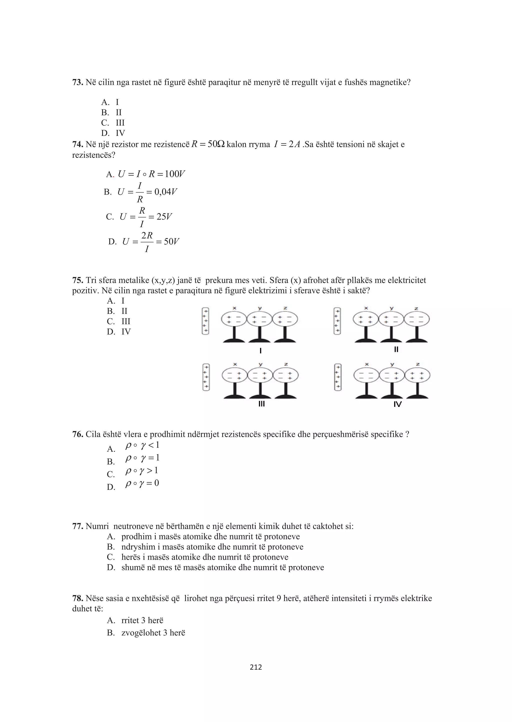 73. Në cilin nga rastet në figurë është paraqitur në menyrë të rregullt vijat e fushës magnetike?
A. I
B. II
C. III
D. IV
74. Në një rezistor me rezistencë Ω= 50R kalon rryma AI 2= .Sa është tensioni në skajet e
rezistencës?
A. VRIU 100== $
B. V
R
I
U 04,0==
C. V
I
R
U 25==
D. V
I
R
U 50
2
==
75. Tri sfera metalike (x,y,z) janë të prekura mes veti. Sfera (x) afrohet afër pllakës me elektricitet
pozitiv. Në cilin nga rastet e paraqitura në figurë elektrizimi i sferave është i saktë?
A. I
B. II
C. III
D. IV
76. Cila është vlera e prodhimit ndërmjet rezistencës specifike dhe perçueshmërisë specifike ?
A. $ρ 1<γ
B. $ρ 1=γ
C. 1>γρ $
D. 0=γρ $
77. Numri neutroneve në bërthamën e një elementi kimik duhet të caktohet si:
A. prodhim i masës atomike dhe numrit të protoneve
B. ndryshim i masës atomike dhe numrit të protoneve
C. herës i masës atomike dhe numrit të protoneve
D. shumë në mes të masës atomike dhe numrit të protoneve
78. Nëse sasia e nxehtësisë që lirohet nga përçuesi rritet 9 herë, atëherë intensiteti i rrymës elektrike
duhet të:
A. rritet 3 herë
B. zvogëlohet 3 herë
212
 