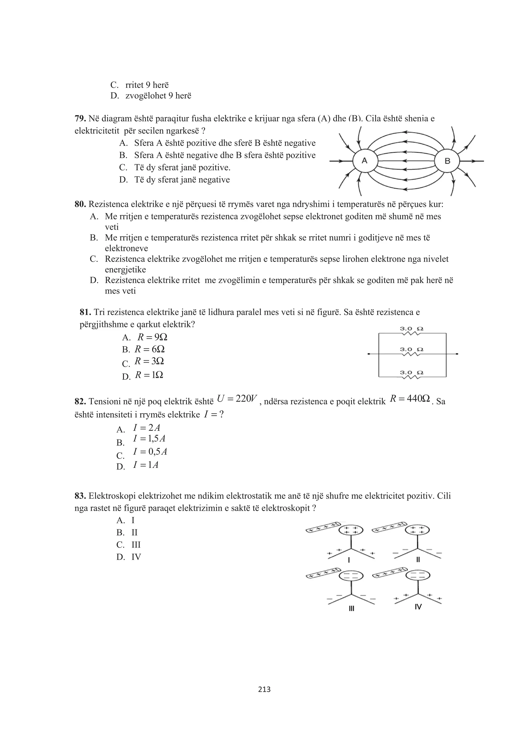 C. rritet 9 herë
D. zvogëlohet 9 herë
79. Në diagram është paraqitur fusha elektrike e krijuar nga sfera (A) dhe (B). Cila është shenja e
elektricitetit për secilen ngarkesë ?
A. Sfera A është pozitive dhe sferë B është negative
B. Sfera A është negative dhe B sfera është pozitive
C. Të dy sferat janë pozitive.
D. Të dy sferat janë negative
80. Rezistenca elektrike e një përçuesi të rrymës varet nga ndryshimi i temperaturës në përçues kur:
A. Me rritjen e temperaturës rezistenca zvogëlohet sepse elektronet goditen më shumë në mes
veti
B. Me rritjen e temperaturës rezistenca rritet për shkak se rritet numri i goditjeve në mes të
elektroneve
C. Rezistenca elektrike zvogëlohet me rritjen e temperaturës sepse lirohen elektrone nga nivelet
energjetike
D. Rezistenca elektrike rritet me zvogëlimin e temperaturës për shkak se goditen më pak herë në
mes veti
81. Tri rezistenca elektrike janë të lidhura paralel mes veti si në figurë. Sa është rezistenca e
përgjithshme e qarkut elektrik?
A. Ω= 9R
B. Ω= 6R
C. Ω= 3R
D. Ω= 1R
82. Tensioni në një poq elektrik është VU 220= , ndërsa rezistenca e poqit elektrik Ω= 440R . Sa
është intensiteti i rrymës elektrike ?=I
A. AI 2=
B. AI 5,1=
C. AI 5,0=
D. AI 1=
83. Elektroskopi elektrizohet me ndikim elektrostatik me anë të një shufre me elektricitet pozitiv. Cili
nga rastet në figurë paraqet elektrizimin e saktë të elektroskopit ?
A. I
B. II
C. III
D. IV
213
 