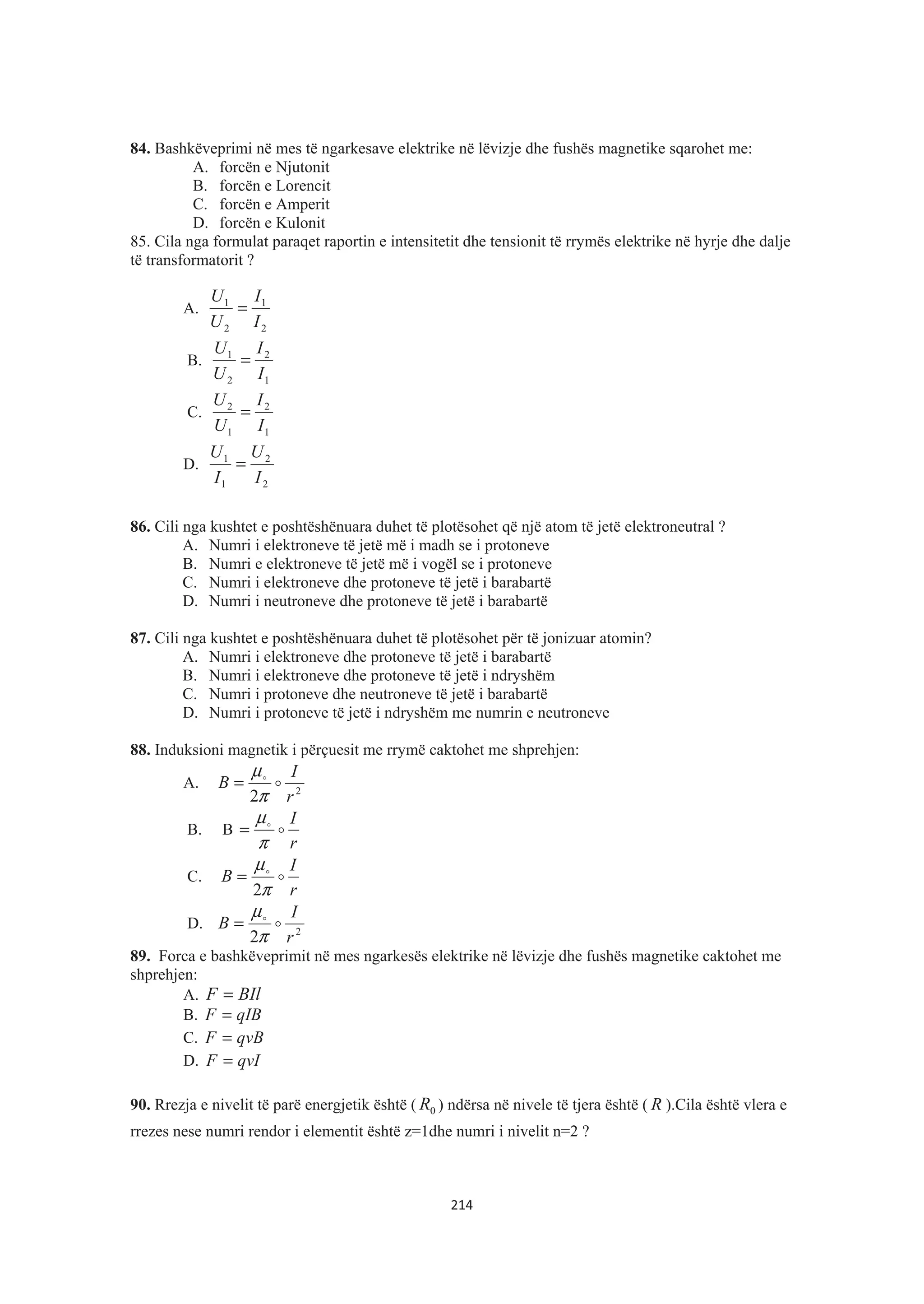 84. Bashkëveprimi në mes të ngarkesave elektrike në lëvizje dhe fushës magnetike sqarohet me:
A. forcën e Njutonit
B. forcën e Lorencit
C. forcën e Amperit
D. forcën e Kulonit
85. Cila nga formulat paraqet raportin e intensitetit dhe tensionit të rrymës elektrike në hyrje dhe dalje
të transformatorit ?
A.
2
1
2
1
I
I
U
U
=
B.
1
2
2
1
I
I
U
U
=
C.
1
2
1
2
I
I
U
U
=
D.
2
2
1
1
I
U
I
U
=
86. Cili nga kushtet e poshtëshënuara duhet të plotësohet që një atom të jetë elektroneutral ?
A. Numri i elektroneve të jetë më i madh se i protoneve
B. Numri e elektroneve të jetë më i vogël se i protoneve
C. Numri i elektroneve dhe protoneve të jetë i barabartë
D. Numri i neutroneve dhe protoneve të jetë i barabartë
87. Cili nga kushtet e poshtëshënuara duhet të plotësohet për të jonizuar atomin?
A. Numri i elektroneve dhe protoneve të jetë i barabartë
B. Numri i elektroneve dhe protoneve të jetë i ndryshëm
C. Numri i protoneve dhe neutroneve të jetë i barabartë
D. Numri i protoneve të jetë i ndryshëm me numrin e neutroneve
88. Induksioni magnetik i përçuesit me rrymë caktohet me shprehjen:
A. 2
2 r
I
B $$
π
μ
=
B. B
r
I
$$
π
μ
=
C.
r
I
B $$
π
μ
2
=
D. 2
2 r
I
B $$
π
μ
=
89. Forca e bashkëveprimit në mes ngarkesës elektrike në lëvizje dhe fushës magnetike caktohet me
shprehjen:
A. BIlF =
B. qIBF =
C. qvBF =
D. qvIF =
90. Rrezja e nivelit të parë energjetik është ( 0R ) ndërsa në nivele të tjera është ( R ).Cila është vlera e
rrezes nese numri rendor i elementit është z=1dhe numri i nivelit n=2 ?
214
 