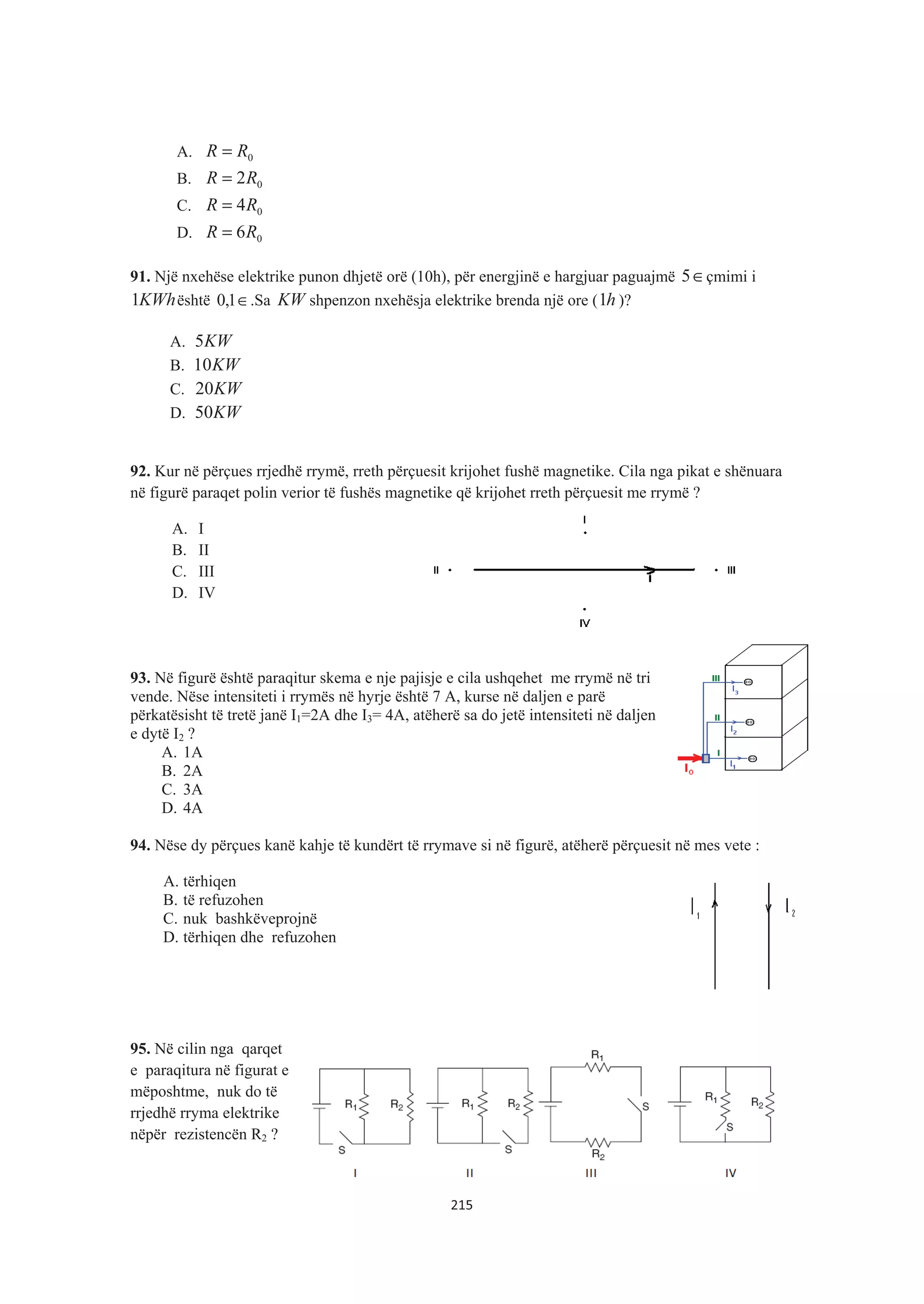 A. 0RR =
B. 02RR =
C. 04RR =
D. 06RR =
91. Një nxehëse elektrike punon dhjetë orë (10h), për energjinë e hargjuar paguajmë ∈5 çmimi i
KWh1 është ∈1,0 .Sa KW shpenzon nxehësja elektrike brenda një ore ( h1 )?
A. KW5
B. KW10
C. KW20
D. KW50
92. Kur në përçues rrjedhë rrymë, rreth përçuesit krijohet fushë magnetike. Cila nga pikat e shënuara
në figurë paraqet polin verior të fushës magnetike që krijohet rreth përçuesit me rrymë ?
A. I
B. II
C. III
D. IV
93. Në figurë është paraqitur skema e nje pajisje e cila ushqehet me rrymë në tri
vende. Nëse intensiteti i rrymës në hyrje është 7 A, kurse në daljen e parë
përkatësisht të tretë janë I1=2A dhe I3= 4A, atëherë sa do jetë intensiteti në daljen
e dytë I2 ?
A. 1A
B. 2A
C. 3A
D. 4A
94. Nëse dy përçues kanë kahje të kundërt të rrymave si në figurë, atëherë përçuesit në mes vete :
A. tërhiqen
B. të refuzohen
C. nuk bashkëveprojnë
D. tërhiqen dhe refuzohen
95. Në cilin nga qarqet
e paraqitura në figurat e
mëposhtme, nuk do të
rrjedhë rryma elektrike
nëpër rezistencën R2 ?
215
 