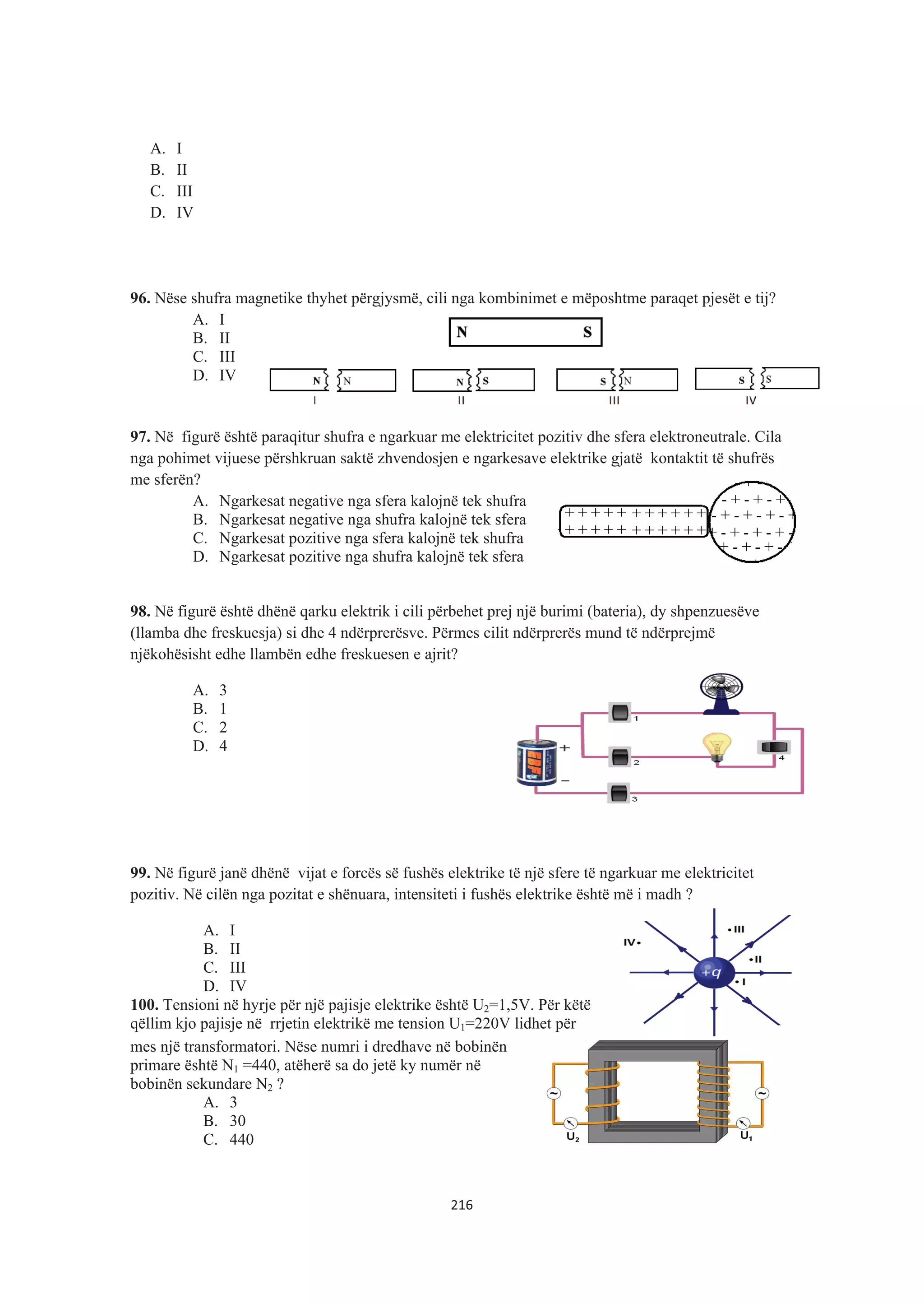 A. I
B. II
C. III
D. IV
96. Nëse shufra magnetike thyhet përgjysmë, cili nga kombinimet e mëposhtme paraqet pjesët e tij?
A. I
B. II
C. III
D. IV
97. Në figurë është paraqitur shufra e ngarkuar me elektricitet pozitiv dhe sfera elektroneutrale. Cila
nga pohimet vijuese përshkruan saktë zhvendosjen e ngarkesave elektrike gjatë kontaktit të shufrës
me sferën?
A. Ngarkesat negative nga sfera kalojnë tek shufra
B. Ngarkesat negative nga shufra kalojnë tek sfera
C. Ngarkesat pozitive nga sfera kalojnë tek shufra
D. Ngarkesat pozitive nga shufra kalojnë tek sfera
98. Në figurë është dhënë qarku elektrik i cili përbehet prej një burimi (bateria), dy shpenzuesëve
(llamba dhe freskuesja) si dhe 4 ndërprerësve. Përmes cilit ndërprerës mund të ndërprejmë
njëkohësisht edhe llambën edhe freskuesen e ajrit?
A. 3
B. 1
C. 2
D. 4
99. Në figurë janë dhënë vijat e forcës së fushës elektrike të një sfere të ngarkuar me elektricitet
pozitiv. Në cilën nga pozitat e shënuara, intensiteti i fushës elektrike është më i madh ?
A. I
B. II
C. III
D. IV
100. Tensioni në hyrje për një pajisje elektrike është U2=1,5V. Për këtë
qëllim kjo pajisje në rrjetin elektrikë me tension U1=220V lidhet për
mes një transformatori. Nëse numri i dredhave në bobinën
primare është N1 =440, atëherë sa do jetë ky numër në
bobinën sekundare N2 ?
A. 3
B. 30
C. 440
216
 