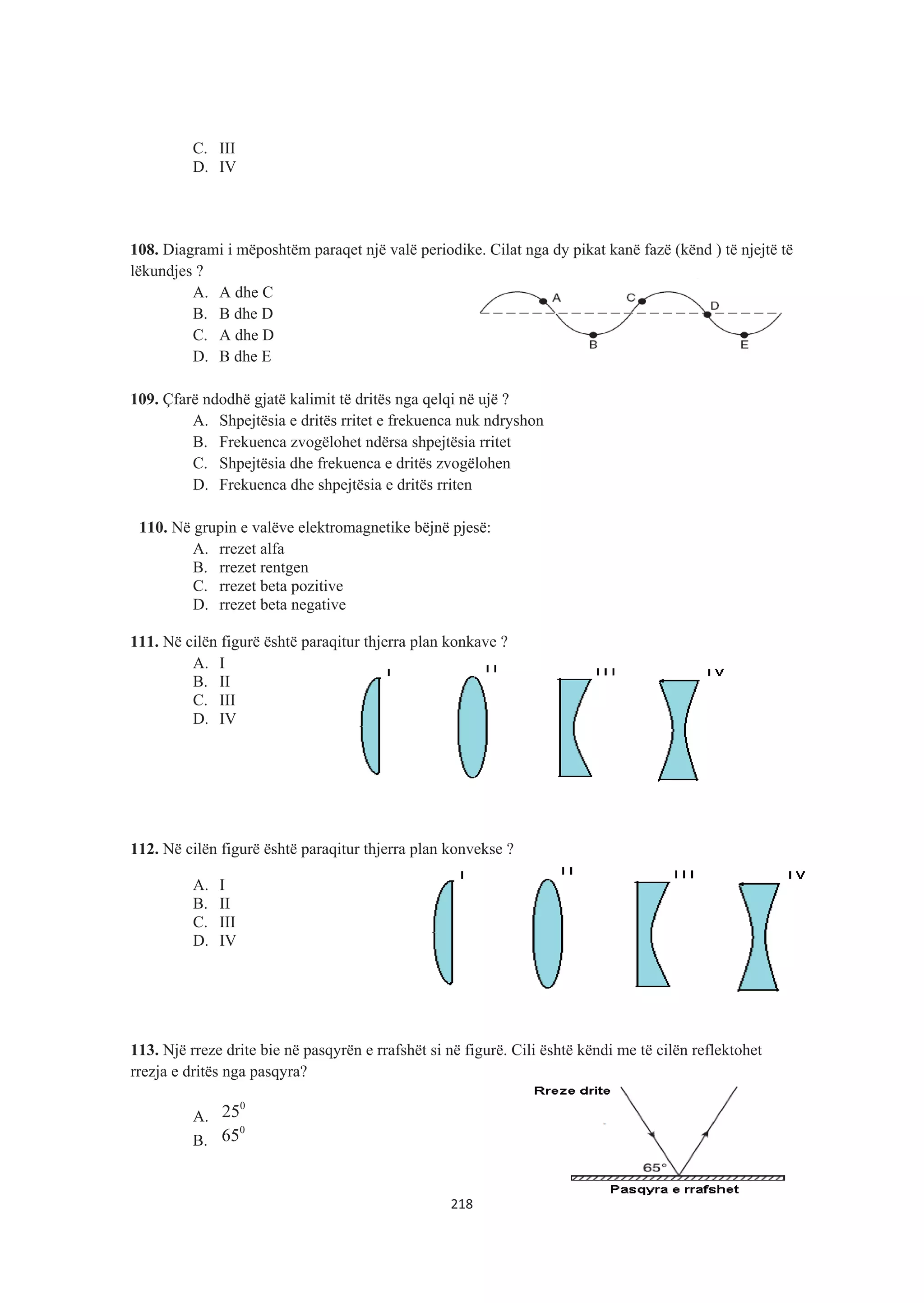 C. III
D. IV
108. Diagrami i mëposhtëm paraqet një valë periodike. Cilat nga dy pikat kanë fazë (kënd ) të njejtë të
lëkundjes ?
A. A dhe C
B. B dhe D
C. A dhe D
D. B dhe E
109. Çfarë ndodhë gjatë kalimit të dritës nga qelqi në ujë ?
A. Shpejtësia e dritës rritet e frekuenca nuk ndryshon
B. Frekuenca zvogëlohet ndërsa shpejtësia rritet
C. Shpejtësia dhe frekuenca e dritës zvogëlohen
D. Frekuenca dhe shpejtësia e dritës rriten
110. Në grupin e valëve elektromagnetike bëjnë pjesë:
A. rrezet alfa
B. rrezet rentgen
C. rrezet beta pozitive
D. rrezet beta negative
111. Në cilën figurë është paraqitur thjerra plan konkave ?
A. I
B. II
C. III
D. IV
112. Në cilën figurë është paraqitur thjerra plan konvekse ?
A. I
B. II
C. III
D. IV
113. Një rreze drite bie në pasqyrën e rrafshët si në figurë. Cili është këndi me të cilën reflektohet
rrezja e dritës nga pasqyra?
A.
0
25
B.
0
65
218
 