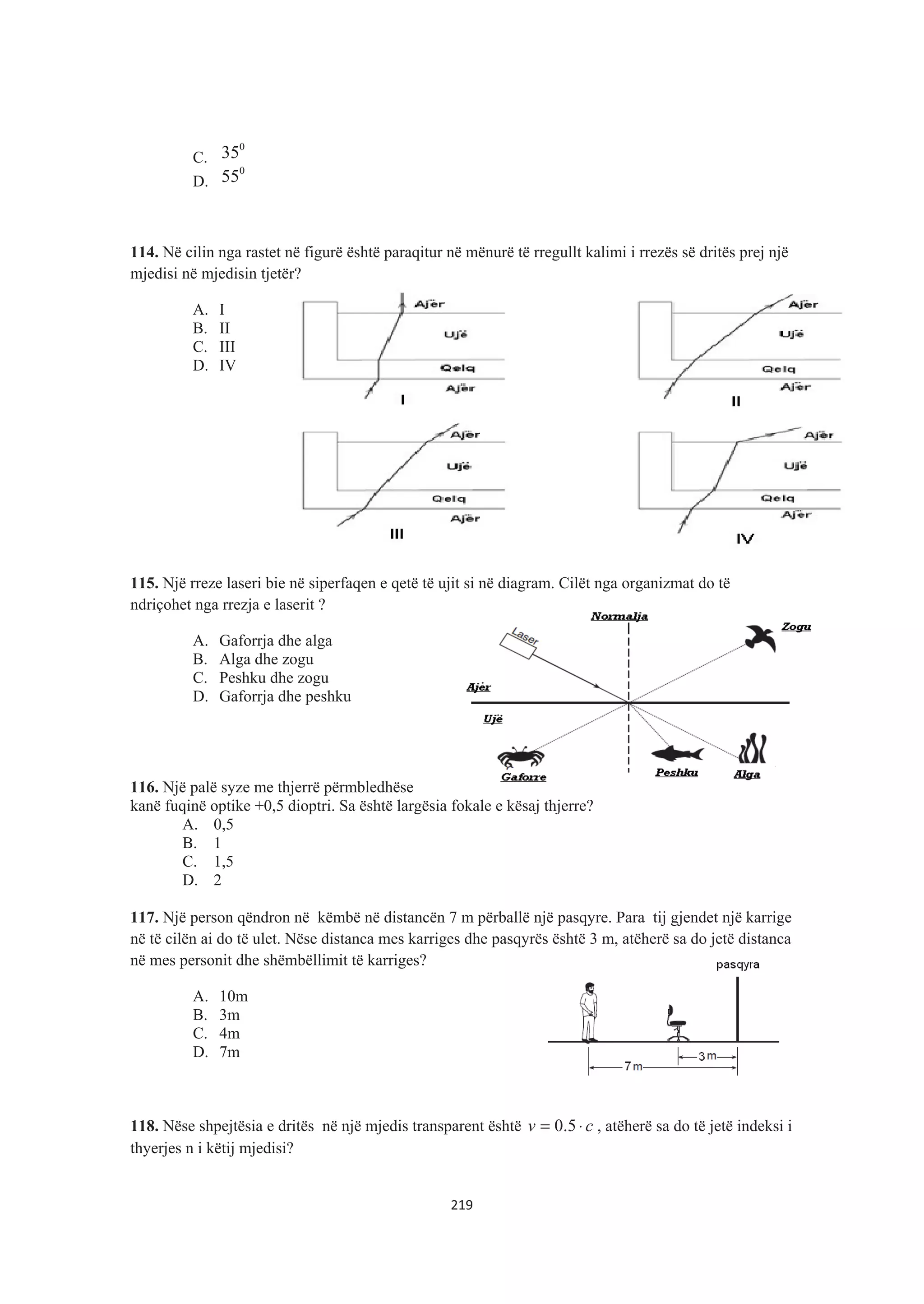 C.
0
35
D.
0
55
114. Në cilin nga rastet në figurë është paraqitur në mënurë të rregullt kalimi i rrezës së dritës prej një
mjedisi në mjedisin tjetër?
A. I
B. II
C. III
D. IV
115. Një rreze laseri bie në siperfaqen e qetë të ujit si në diagram. Cilët nga organizmat do të
ndriçohet nga rrezja e laserit ?
A. Gaforrja dhe alga
B. Alga dhe zogu
C. Peshku dhe zogu
D. Gaforrja dhe peshku
116. Një palë syze me thjerrë përmbledhëse
kanë fuqinë optike +0,5 dioptri. Sa është largësia fokale e kësaj thjerre?
A. 0,5
B. 1
C. 1,5
D. 2
117. Një person qëndron në këmbë në distancën 7 m përballë një pasqyre. Para tij gjendet një karrige
në të cilën ai do të ulet. Nëse distanca mes karriges dhe pasqyrës është 3 m, atëherë sa do jetë distanca
në mes personit dhe shëmbëllimit të karriges?
A. 10m
B. 3m
C. 4m
D. 7m
118. Nëse shpejtësia e dritës në një mjedis transparent është cv ⋅= 5.0 , atëherë sa do të jetë indeksi i
thyerjes n i këtij mjedisi?
219
 