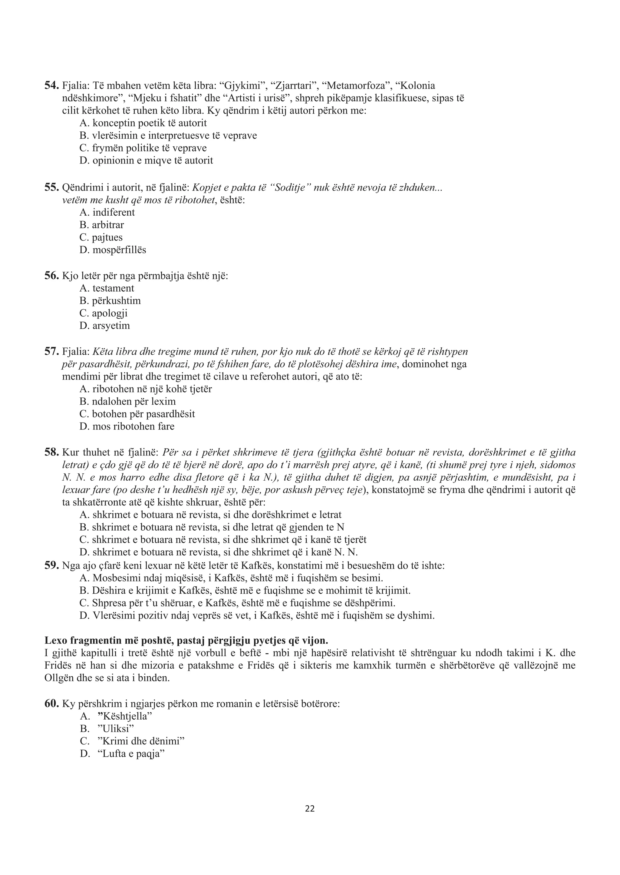 54. Fjalia: Të mbahen vetëm këta libra: “Gjykimi”, “Zjarrtari”, “Metamorfoza”, “Kolonia
ndëshkimore”, “Mjeku i fshatit” dhe “Artisti i urisë”, shpreh pikëpamje klasifikuese, sipas të
cilit kërkohet të ruhen këto libra. Ky qëndrim i këtij autori përkon me:
A. konceptin poetik të autorit
B. vlerësimin e interpretuesve të veprave
C. frymën politike të veprave
D. opinionin e miqve të autorit
55. Qëndrimi i autorit, në fjalinë: Kopjet e pakta të “Soditje” nuk është nevoja të zhduken...
vetëm me kusht që mos të ribotohet, është:
A. indiferent
B. arbitrar
C. pajtues
D. mospërfillës
56. Kjo letër për nga përmbajtja është një:
A. testament
B. përkushtim
C. apologji
D. arsyetim
57. Fjalia: Këta libra dhe tregime mund të ruhen, por kjo nuk do të thotë se kërkoj që të rishtypen
për pasardhësit, përkundrazi, po të fshihen fare, do të plotësohej dëshira ime, dominohet nga
mendimi për librat dhe tregimet të cilave u referohet autori, që ato të:
A. ribotohen në një kohë tjetër
B. ndalohen për lexim
C. botohen për pasardhësit
D. mos ribotohen fare
58. Kur thuhet në fjalinë: Për sa i përket shkrimeve të tjera (gjithçka është botuar në revista, dorëshkrimet e të gjitha
letrat) e çdo gjë që do të të bjerë në dorë, apo do t’i marrësh prej atyre, që i kanë, (ti shumë prej tyre i njeh, sidomos
N. N. e mos harro edhe disa fletore që i ka N.), të gjitha duhet të digjen, pa asnjë përjashtim, e mundësisht, pa i
lexuar fare (po deshe t’u hedhësh një sy, bëje, por askush përveç teje), konstatojmë se fryma dhe qëndrimi i autorit që
ta shkatërronte atë që kishte shkruar, është për:
A. shkrimet e botuara në revista, si dhe dorëshkrimet e letrat
B. shkrimet e botuara në revista, si dhe letrat që gjenden te N
C. shkrimet e botuara në revista, si dhe shkrimet që i kanë të tjerët
D. shkrimet e botuara në revista, si dhe shkrimet që i kanë N. N.
59. Nga ajo çfarë keni lexuar në këtë letër të Kafkës, konstatimi më i besueshëm do të ishte:
A. Mosbesimi ndaj miqësisë, i Kafkës, është më i fuqishëm se besimi.
B. Dëshira e krijimit e Kafkës, është më e fuqishme se e mohimit të krijimit.
C. Shpresa për t’u shëruar, e Kafkës, është më e fuqishme se dëshpërimi.
D. Vlerësimi pozitiv ndaj veprës së vet, i Kafkës, është më i fuqishëm se dyshimi.
Lexo fragmentin më poshtë, pastaj përgjigju pyetjes që vijon.
I gjithë kapitulli i tretë është një vorbull e beftë - mbi një hapësirë relativisht të shtrënguar ku ndodh takimi i K. dhe
Fridës në han si dhe mizoria e patakshme e Fridës që i sikteris me kamxhik turmën e shërbëtorëve që vallëzojnë me
Ollgën dhe se si ata i binden.
60. Ky përshkrim i ngjarjes përkon me romanin e letërsisë botërore:
A. ”Kështjella”
B. ”Uliksi”
C. ”Krimi dhe dënimi”
D. “Lufta e paqja”
22
 