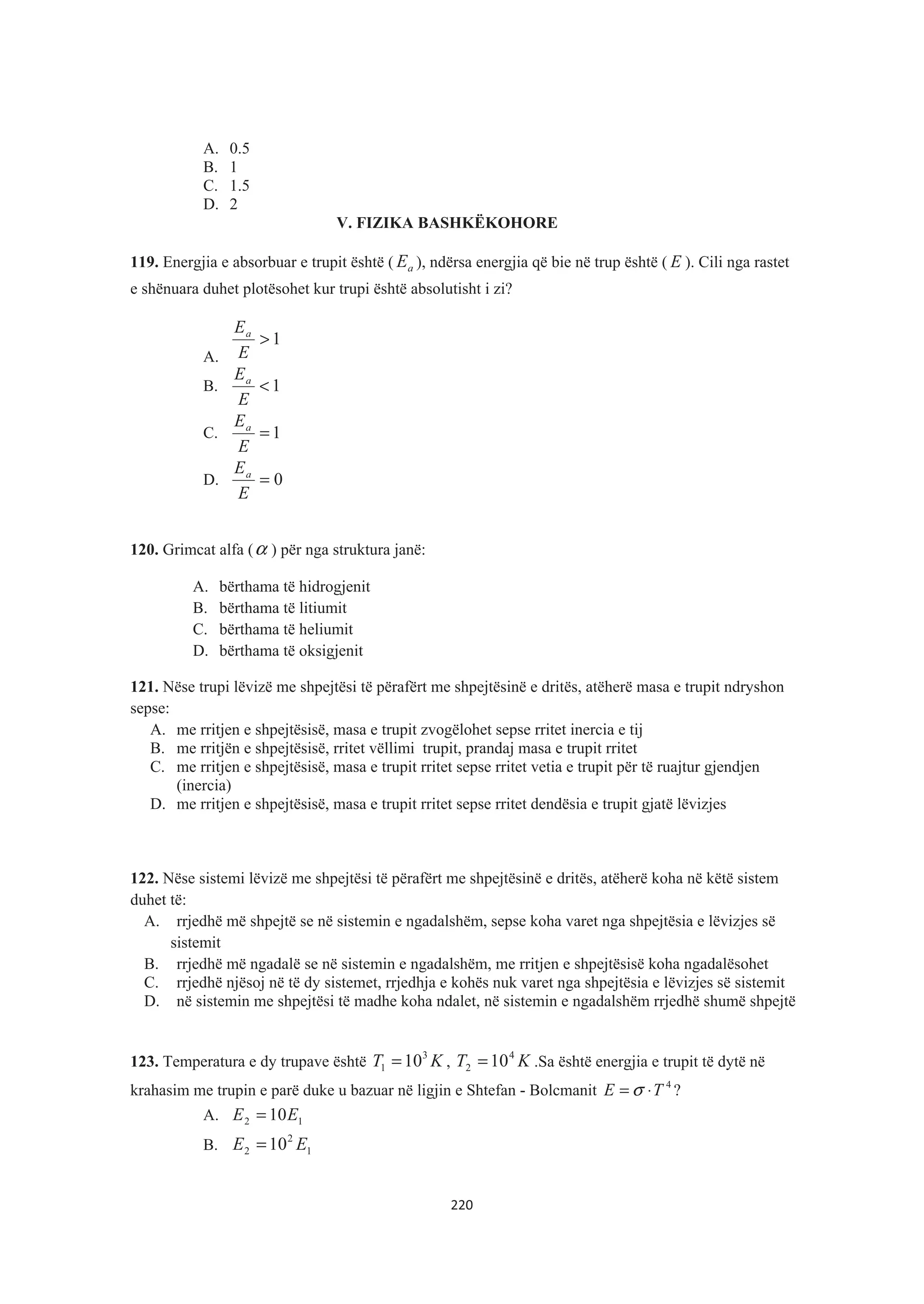 A. 0.5
B. 1
C. 1.5
D. 2
V. FIZIKA BASHKËKOHORE
119. Energjia e absorbuar e trupit është ( aE ), ndërsa energjia që bie në trup është ( E ). Cili nga rastet
e shënuara duhet plotësohet kur trupi është absolutisht i zi?
A.
1>
E
Ea
B. 1<
E
Ea
C. 1=
E
Ea
D. 0=
E
Ea
120. Grimcat alfa (α ) për nga struktura janë:
A. bërthama të hidrogjenit
B. bërthama të litiumit
C. bërthama të heliumit
D. bërthama të oksigjenit
121. Nëse trupi lëvizë me shpejtësi të përafërt me shpejtësinë e dritës, atëherë masa e trupit ndryshon
sepse:
A. me rritjen e shpejtësisë, masa e trupit zvogëlohet sepse rritet inercia e tij
B. me rritjën e shpejtësisë, rritet vëllimi trupit, prandaj masa e trupit rritet
C. me rritjen e shpejtësisë, masa e trupit rritet sepse rritet vetia e trupit për të ruajtur gjendjen
(inercia)
D. me rritjen e shpejtësisë, masa e trupit rritet sepse rritet dendësia e trupit gjatë lëvizjes
122. Nëse sistemi lëvizë me shpejtësi të përafërt me shpejtësinë e dritës, atëherë koha në këtë sistem
duhet të:
A. rrjedhë më shpejtë se në sistemin e ngadalshëm, sepse koha varet nga shpejtësia e lëvizjes së
sistemit
B. rrjedhë më ngadalë se në sistemin e ngadalshëm, me rritjen e shpejtësisë koha ngadalësohet
C. rrjedhë njësoj në të dy sistemet, rrjedhja e kohës nuk varet nga shpejtësia e lëvizjes së sistemit
D. në sistemin me shpejtësi të madhe koha ndalet, në sistemin e ngadalshëm rrjedhë shumë shpejtë
123. Temperatura e dy trupave është KT 3
1 10= , KT 4
2 10= .Sa është energjia e trupit të dytë në
krahasim me trupin e parë duke u bazuar në ligjin e Shtefan - Bolcmanit 4
TE ⋅= σ ?
A. 12 10EE =
B. 1
2
2 10 EE =
220
 