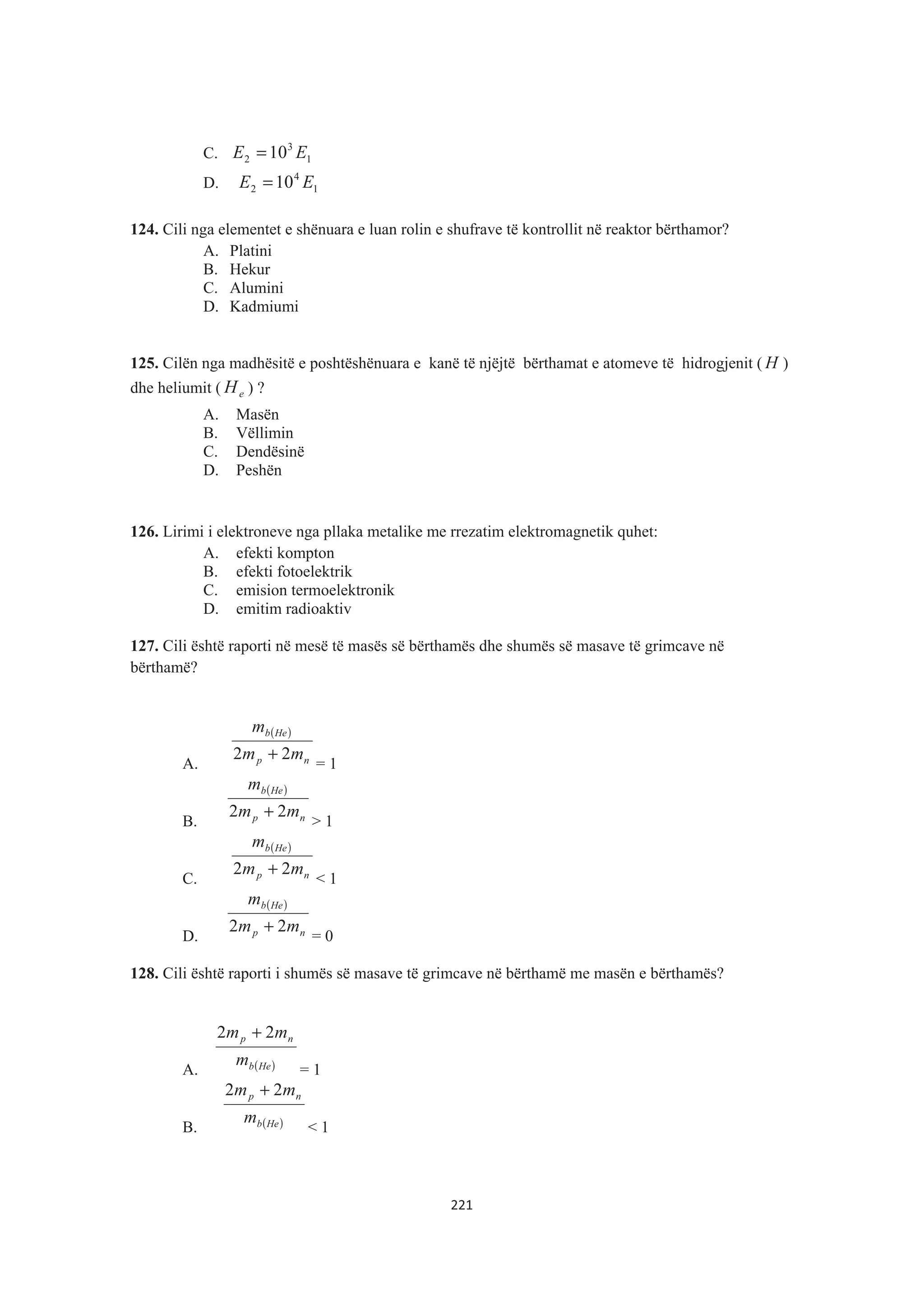 C. 1
3
2 10 EE =
D. 1
4
2 10 EE =
124. Cili nga elementet e shënuara e luan rolin e shufrave të kontrollit në reaktor bërthamor?
A. Platini
B. Hekur
C. Alumini
D. Kadmiumi
125. Cilën nga madhësitë e poshtëshënuara e kanë të njëjtë bërthamat e atomeve të hidrogjenit ( H )
dhe heliumit ( eH ) ?
A. Masën
B. Vëllimin
C. Dendësinë
D. Peshën
126. Lirimi i elektroneve nga pllaka metalike me rrezatim elektromagnetik quhet:
A. efekti kompton
B. efekti fotoelektrik
C. emision termoelektronik
D. emitim radioaktiv
127. Cili është raporti në mesë të masës së bërthamës dhe shumës së masave të grimcave në
bërthamë?
A.
( )
np
Heb
mm
m
22 +
= 1
B.
( )
np
Heb
mm
m
22 +
> 1
C.
( )
np
Heb
mm
m
22 +
< 1
D.
( )
np
Heb
mm
m
22 +
= 0
128. Cili është raporti i shumës së masave të grimcave në bërthamë me masën e bërthamës?
A. ( )Heb
np
m
mm 22 +
= 1
B. ( )Heb
np
m
mm 22 +
< 1
221
 