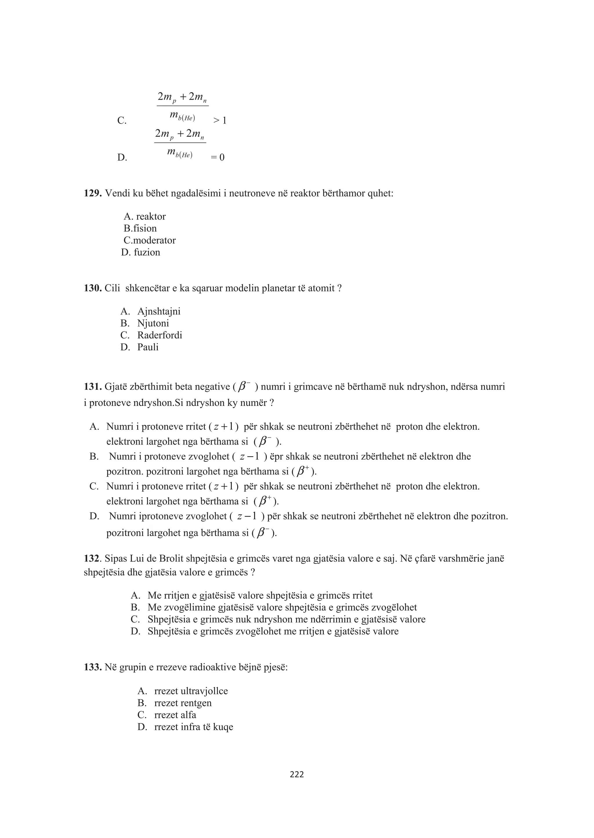 C. ( )Heb
np
m
mm 22 +
> 1
D. ( )Heb
np
m
mm 22 +
= 0
129. Vendi ku bëhet ngadalësimi i neutroneve në reaktor bërthamor quhet:
A. reaktor
B.fision
C.moderator
D. fuzion
130. Cili shkencëtar e ka sqaruar modelin planetar të atomit ?
A. Ajnshtajni
B. Njutoni
C. Raderfordi
D. Pauli
131. Gjatë zbërthimit beta negative (
−
β ) numri i grimcave në bërthamë nuk ndryshon, ndërsa numri
i protoneve ndryshon.Si ndryshon ky numër ?
A. Numri i protoneve rritet ( 1+z ) për shkak se neutroni zbërthehet në proton dhe elektron.
elektroni largohet nga bërthama si (
−
β ).
B. Numri i protoneve zvoglohet ( 1−z ) ëpr shkak se neutroni zbërthehet në elektron dhe
pozitron. pozitroni largohet nga bërthama si (
+
β ).
C. Numri i protoneve rritet ( 1+z ) për shkak se neutroni zbërthehet në proton dhe elektron.
elektroni largohet nga bërthama si (
+
β ).
D. Numri iprotoneve zvoglohet ( 1−z ) për shkak se neutroni zbërthehet në elektron dhe pozitron.
pozitroni largohet nga bërthama si (
−
β ).
132. Sipas Lui de Brolit shpejtësia e grimcës varet nga gjatësia valore e saj. Në çfarë varshmërie janë
shpejtësia dhe gjatësia valore e grimcës ?
A. Me rritjen e gjatësisë valore shpejtësia e grimcës rritet
B. Me zvogëlimine gjatësisë valore shpejtësia e grimcës zvogëlohet
C. Shpejtësia e grimcës nuk ndryshon me ndërrimin e gjatësisë valore
D. Shpejtësia e grimcës zvogëlohet me rritjen e gjatësisë valore
133. Në grupin e rrezeve radioaktive bëjnë pjesë:
A. rrezet ultravjollce
B. rrezet rentgen
C. rrezet alfa
D. rrezet infra të kuqe
222
 