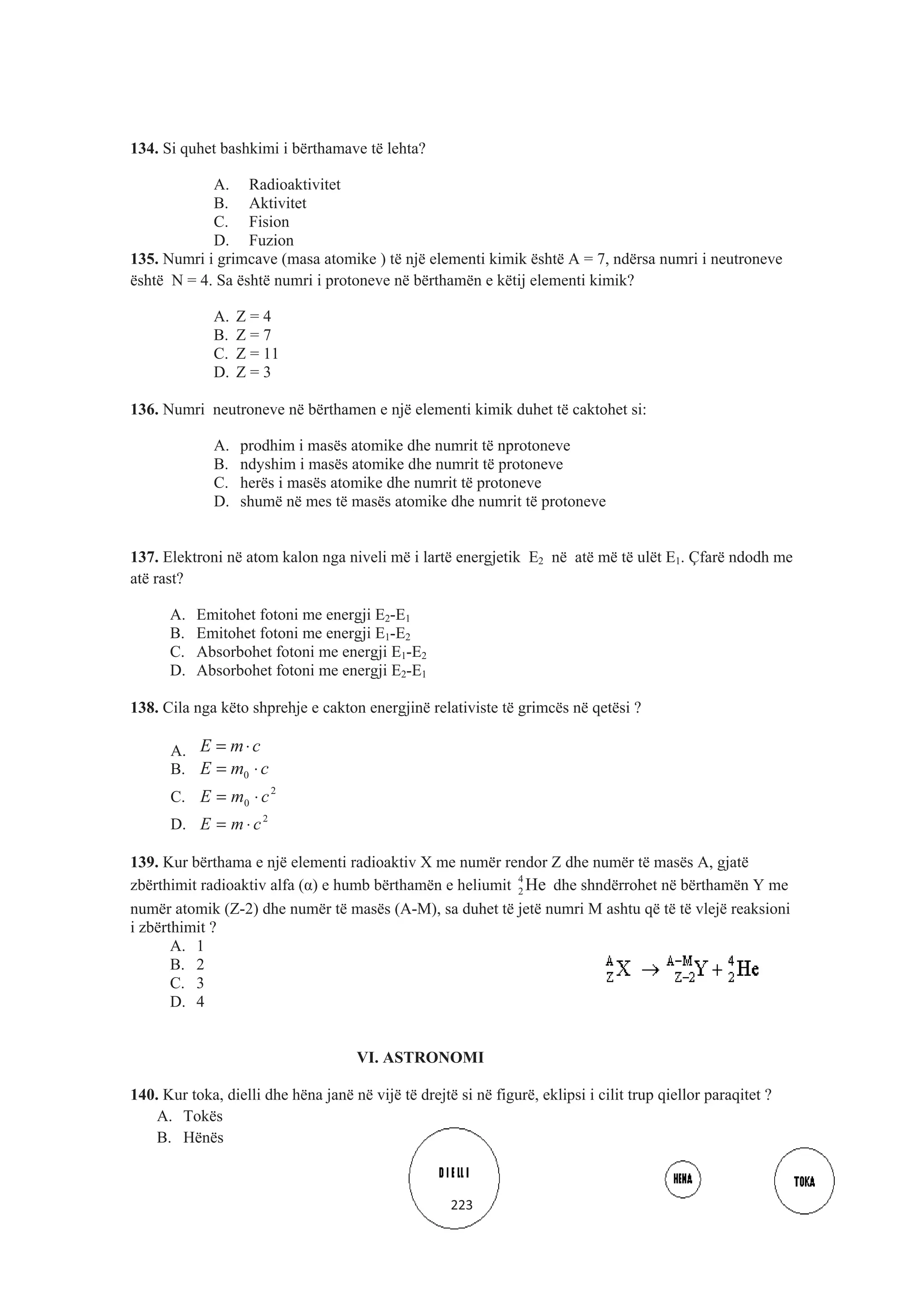 134. Si quhet bashkimi i bërthamave të lehta?
A. Radioaktivitet
B. Aktivitet
C. Fision
D. Fuzion
135. Numri i grimcave (masa atomike ) të një elementi kimik është A = 7, ndërsa numri i neutroneve
është N = 4. Sa është numri i protoneve në bërthamën e këtij elementi kimik?
A. Z = 4
B. Z = 7
C. Z = 11
D. Z = 3
136. Numri neutroneve në bërthamen e një elementi kimik duhet të caktohet si:
A. prodhim i masës atomike dhe numrit të nprotoneve
B. ndyshim i masës atomike dhe numrit të protoneve
C. herës i masës atomike dhe numrit të protoneve
D. shumë në mes të masës atomike dhe numrit të protoneve
137. Elektroni në atom kalon nga niveli më i lartë energjetik E2 në atë më të ulët E1. Çfarë ndodh me
atë rast?
A. Emitohet fotoni me energji E2-E1
B. Emitohet fotoni me energji E1-E2
C. Absorbohet fotoni me energji E1-E2
D. Absorbohet fotoni me energji E2-E1
138. Cila nga këto shprehje e cakton energjinë relativiste të grimcës në qetësi ?
A. cmE ⋅=
B. cmE ⋅= 0
C. 2
0 cmE ⋅=
D. 2
cmE ⋅=
139. Kur bërthama e një elementi radioaktiv X me numër rendor Z dhe numër të masës A, gjatë
zbërthimit radioaktiv alfa (Į) e humb bërthamën e heliumit 4
2 He dhe shndërrohet në bërthamën Y me
numër atomik (Z-2) dhe numër të masës (A-M), sa duhet të jetë numri M ashtu që të të vlejë reaksioni
i zbërthimit ?
A. 1
B. 2
C. 3
D. 4
VI. ASTRONOMI
140. Kur toka, dielli dhe hëna janë në vijë të drejtë si në figurë, eklipsi i cilit trup qiellor paraqitet ?
A. Tokës
B. Hënës
223
 