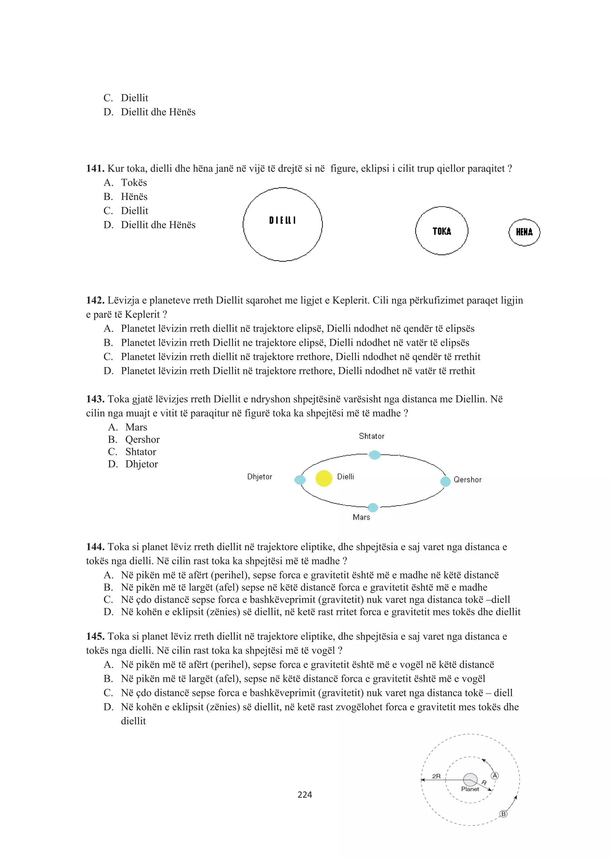 C. Diellit
D. Diellit dhe Hënës
141. Kur toka, dielli dhe hëna janë në vijë të drejtë si në figure, eklipsi i cilit trup qiellor paraqitet ?
A. Tokës
B. Hënës
C. Diellit
D. Diellit dhe Hënës
142. Lëvizja e planeteve rreth Diellit sqarohet me ligjet e Keplerit. Cili nga përkufizimet paraqet ligjin
e parë të Keplerit ?
A. Planetet lëvizin rreth diellit në trajektore elipsë, Dielli ndodhet në qendër të elipsës
B. Planetet lëvizin rreth Diellit ne trajektore elipsë, Dielli ndodhet në vatër të elipsës
C. Planetet lëvizin rreth diellit në trajektore rrethore, Dielli ndodhet në qendër të rrethit
D. Planetet lëvizin rreth Diellit në trajektore rrethore, Dielli ndodhet në vatër të rrethit
143. Toka gjatë lëvizjes rreth Diellit e ndryshon shpejtësinë varësisht nga distanca me Diellin. Në
cilin nga muajt e vitit të paraqitur në figurë toka ka shpejtësi më të madhe ?
A. Mars
B. Qershor
C. Shtator
D. Dhjetor
144. Toka si planet lëviz rreth diellit në trajektore eliptike, dhe shpejtësia e saj varet nga distanca e
tokës nga dielli. Në cilin rast toka ka shpejtësi më të madhe ?
A. Në pikën më të afërt (perihel), sepse forca e gravitetit është më e madhe në këtë distancë
B. Në pikën më të largët (afel) sepse në këtë distancë forca e gravitetit është më e madhe
C. Në çdo distancë sepse forca e bashkëveprimit (gravitetit) nuk varet nga distanca tokë –diell
D. Në kohën e eklipsit (zënies) së diellit, në ketë rast rritet forca e gravitetit mes tokës dhe diellit
145. Toka si planet lëviz rreth diellit në trajektore eliptike, dhe shpejtësia e saj varet nga distanca e
tokës nga dielli. Në cilin rast toka ka shpejtësi më të vogël ?
A. Në pikën më të afërt (perihel), sepse forca e gravitetit është më e vogël në këtë distancë
B. Në pikën më të largët (afel), sepse në këtë distancë forca e gravitetit është më e vogël
C. Në çdo distancë sepse forca e bashkëveprimit (gravitetit) nuk varet nga distanca tokë – diell
D. Në kohën e eklipsit (zënies) së diellit, në ketë rast zvogëlohet forca e gravitetit mes tokës dhe
diellit
224
 