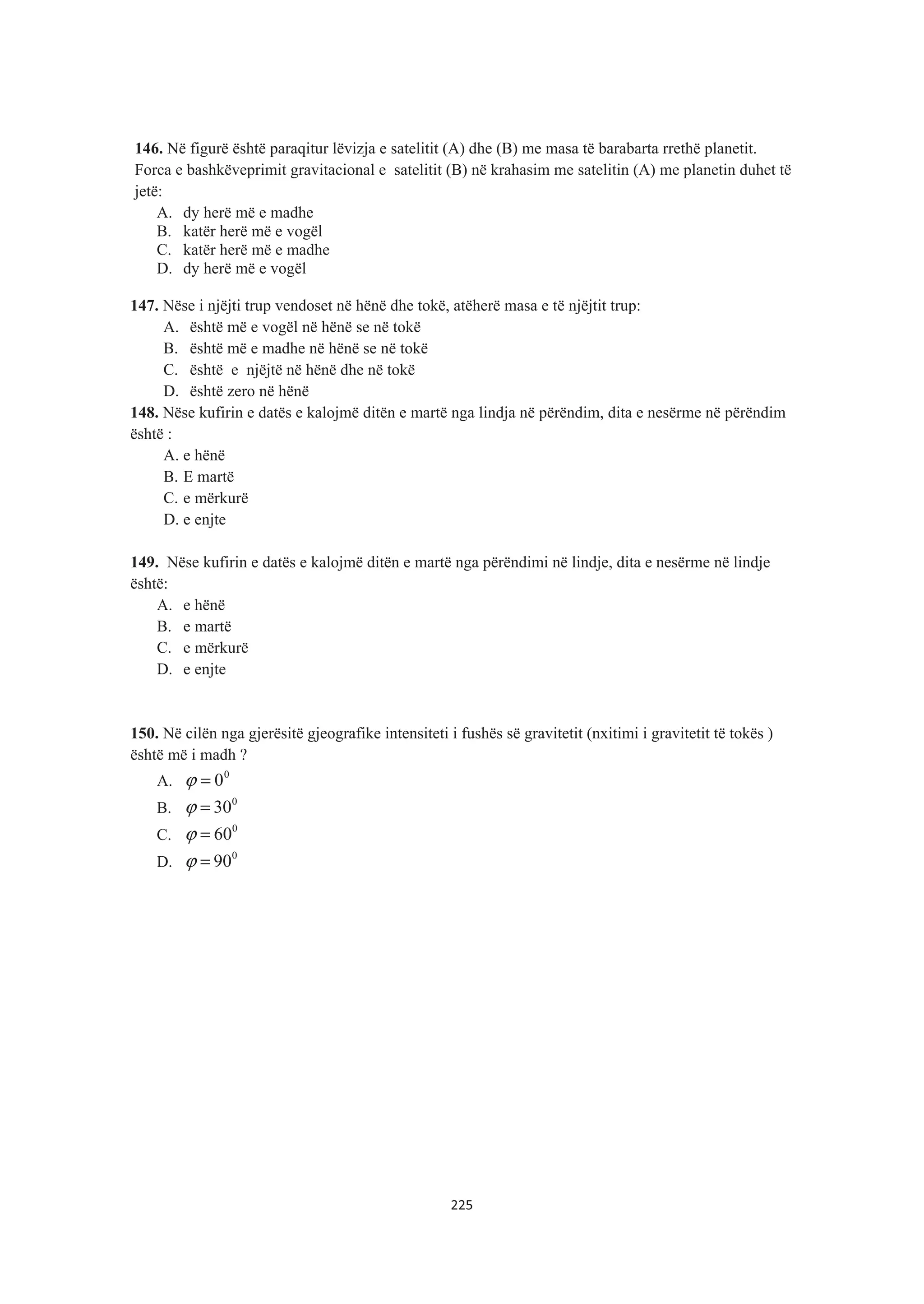 146. Në figurë është paraqitur lëvizja e satelitit (A) dhe (B) me masa të barabarta rrethë planetit.
Forca e bashkëveprimit gravitacional e satelitit (B) në krahasim me satelitin (A) me planetin duhet të
jetë:
A. dy herë më e madhe
B. katër herë më e vogël
C. katër herë më e madhe
D. dy herë më e vogël
147. Nëse i njëjti trup vendoset në hënë dhe tokë, atëherë masa e të njëjtit trup:
A. është më e vogël në hënë se në tokë
B. është më e madhe në hënë se në tokë
C. është e njëjtë në hënë dhe në tokë
D. është zero në hënë
148. Nëse kufirin e datës e kalojmë ditën e martë nga lindja në përëndim, dita e nesërme në përëndim
është :
A. e hënë
B. E martë
C. e mërkurë
D. e enjte
149. Nëse kufirin e datës e kalojmë ditën e martë nga përëndimi në lindje, dita e nesërme në lindje
është:
A. e hënë
B. e martë
C. e mërkurë
D. e enjte
150. Në cilën nga gjerësitë gjeografike intensiteti i fushës së gravitetit (nxitimi i gravitetit të tokës )
është më i madh ?
A.
0
0=ϕ
B.
0
30=ϕ
C.
0
60=ϕ
D.
0
90=ϕ
225
 