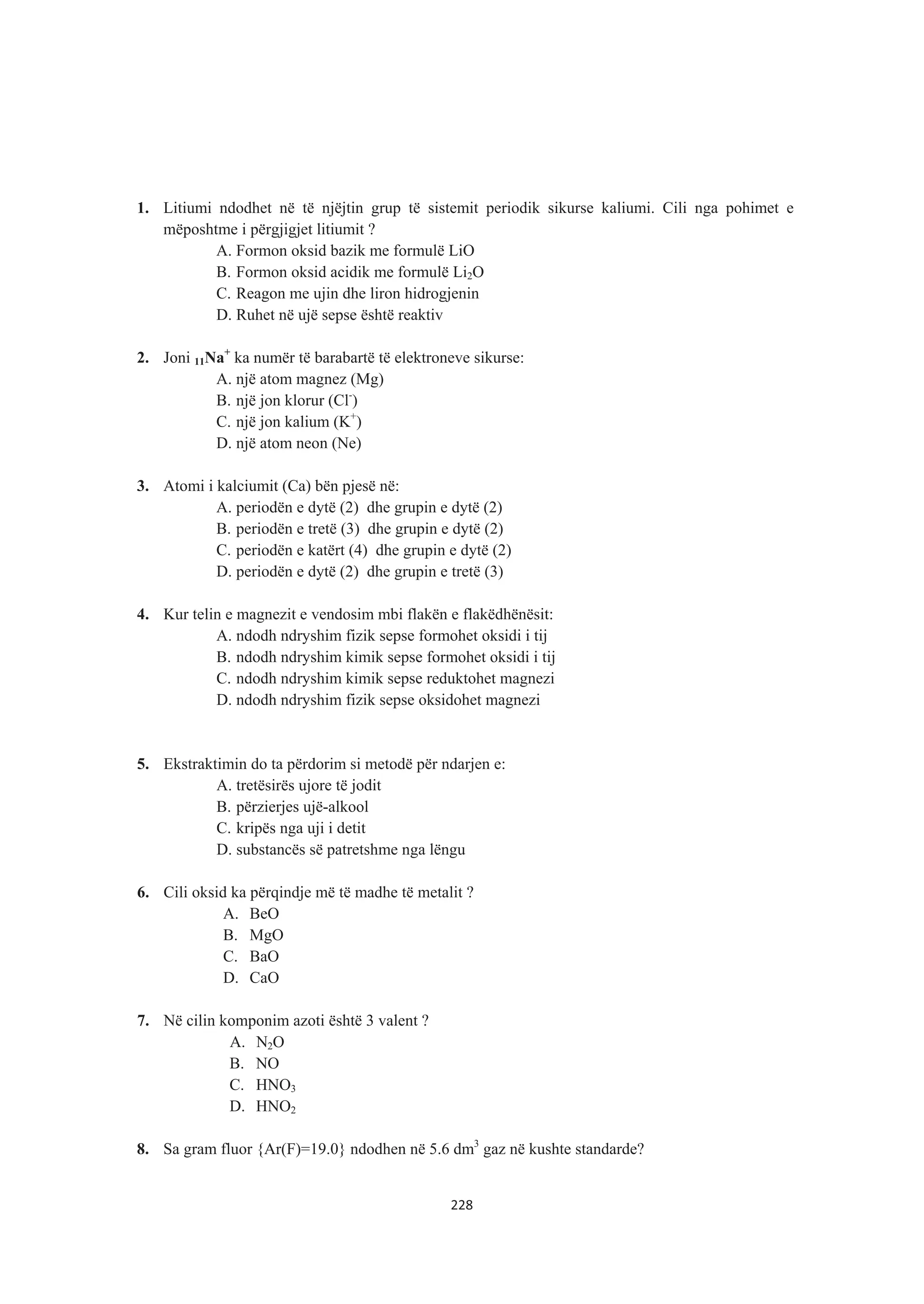 1. Litiumi ndodhet në të njëjtin grup të sistemit periodik sikurse kaliumi. Cili nga pohimet e
mëposhtme i përgjigjet litiumit ?
A. Formon oksid bazik me formulë LiO
B. Formon oksid acidik me formulë Li2O
C. Reagon me ujin dhe liron hidrogjenin
D. Ruhet në ujë sepse është reaktiv
2. Joni 11Na+
ka numër të barabartë të elektroneve sikurse:
A. një atom magnez (Mg)
B. një jon klorur (Cl-
)
C. një jon kalium (K+
)
D. një atom neon (Ne)
3. Atomi i kalciumit (Ca) bën pjesë në:
A. periodën e dytë (2) dhe grupin e dytë (2)
B. periodën e tretë (3) dhe grupin e dytë (2)
C. periodën e katërt (4) dhe grupin e dytë (2)
D. periodën e dytë (2) dhe grupin e tretë (3)
4. Kur telin e magnezit e vendosim mbi flakën e flakëdhënësit:
A. ndodh ndryshim fizik sepse formohet oksidi i tij
B. ndodh ndryshim kimik sepse formohet oksidi i tij
C. ndodh ndryshim kimik sepse reduktohet magnezi
D. ndodh ndryshim fizik sepse oksidohet magnezi
5. Ekstraktimin do ta përdorim si metodë për ndarjen e:
A. tretësirës ujore të jodit
B. përzierjes ujë-alkool
C. kripës nga uji i detit
D. substancës së patretshme nga lëngu
6. Cili oksid ka përqindje më të madhe të metalit ?
A. BeO
B. MgO
C. BaO
D. CaO
7. Në cilin komponim azoti është 3 valent ?
A. N2O
B. NO
C. HNO3
D. HNO2
8. Sa gram fluor {Ar(F)=19.0} ndodhen në 5.6 dm3
gaz në kushte standarde?
228
 