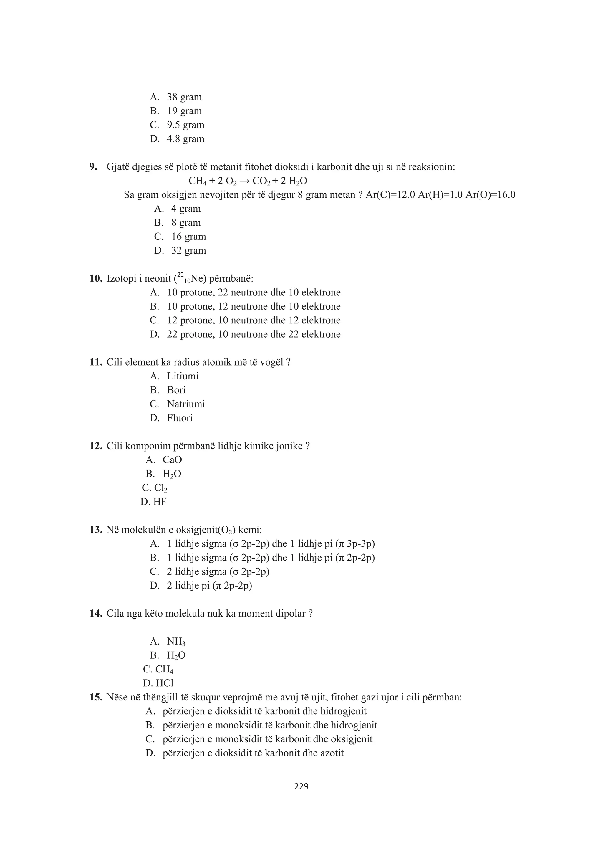 A. 38 gram
B. 19 gram
C. 9.5 gram
D. 4.8 gram
9. Gjatë djegies së plotë të metanit fitohet dioksidi i karbonit dhe uji si në reaksionin:
CH4 + 2 O2 ĺ CO2 + 2 H2O
Sa gram oksigjen nevojiten për të djegur 8 gram metan ? Ar(C)=12.0 Ar(H)=1.0 Ar(O)=16.0
A. 4 gram
B. 8 gram
C. 16 gram
D. 32 gram
10. Izotopi i neonit (22
10Ne) përmbanë:
A. 10 protone, 22 neutrone dhe 10 elektrone
B. 10 protone, 12 neutrone dhe 10 elektrone
C. 12 protone, 10 neutrone dhe 12 elektrone
D. 22 protone, 10 neutrone dhe 22 elektrone
11. Cili element ka radius atomik më të vogël ?
A. Litiumi
B. Bori
C. Natriumi
D. Fluori
12. Cili komponim përmbanë lidhje kimike jonike ?
A. CaO
B. H2O
C. Cl2
D. HF
13. Në molekulën e oksigjenit(O2) kemi:
A. 1 lidhje sigma (ı 2p-2p) dhe 1 lidhje pi (ʌ 3p-3p)
B. 1 lidhje sigma (ı 2p-2p) dhe 1 lidhje pi (ʌ 2p-2p)
C. 2 lidhje sigma (ı 2p-2p)
D. 2 lidhje pi (ʌ 2p-2p)
14. Cila nga këto molekula nuk ka moment dipolar ?
A. NH3
B. H2O
C. CH4
D. HCl
15. Nëse në thëngjill të skuqur veprojmë me avuj të ujit, fitohet gazi ujor i cili përmban:
A. përzierjen e dioksidit të karbonit dhe hidrogjenit
B. përzierjen e monoksidit të karbonit dhe hidrogjenit
C. përzierjen e monoksidit të karbonit dhe oksigjenit
D. përzierjen e dioksidit të karbonit dhe azotit
229
 