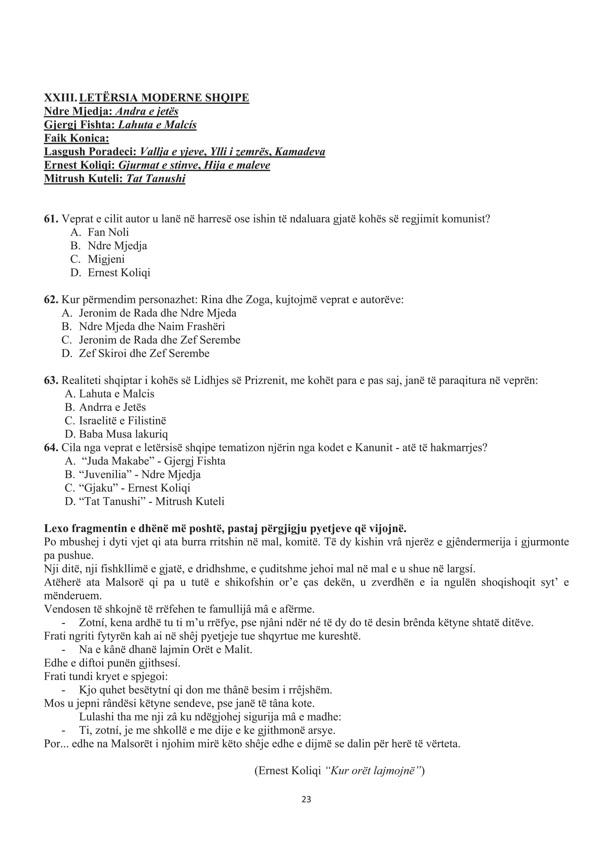 XXIII.LETËRSIA MODERNE SHQIPE
Ndre Mjedja: Andra e jetës
Gjergj Fishta: Lahuta e Malcís
Faik Konica:
Lasgush Poradeci: Vallja e yjeve, Ylli i zemrës, Kamadeva
Ernest Koliqi: Gjurmat e stinve, Hija e maleve
Mitrush Kuteli: Tat Tanushi
61. Veprat e cilit autor u lanë në harresë ose ishin të ndaluara gjatë kohës së regjimit komunist?
A. Fan Noli
B. Ndre Mjedja
C. Migjeni
D. Ernest Koliqi
62. Kur përmendim personazhet: Rina dhe Zoga, kujtojmë veprat e autorëve:
A. Jeronim de Rada dhe Ndre Mjeda
B. Ndre Mjeda dhe Naim Frashëri
C. Jeronim de Rada dhe Zef Serembe
D. Zef Skiroi dhe Zef Serembe
63. Realiteti shqiptar i kohës së Lidhjes së Prizrenit, me kohët para e pas saj, janë të paraqitura në veprën:
A. Lahuta e Malcis
B. Andrra e Jetës
C. Israelitë e Filistinë
D. Baba Musa lakuriq
64. Cila nga veprat e letërsisë shqipe tematizon njërin nga kodet e Kanunit - atë të hakmarrjes?
A. “Juda Makabe” - Gjergj Fishta
B. “Juvenilia” - Ndre Mjedja
C. “Gjaku” - Ernest Koliqi
D. “Tat Tanushi” - Mitrush Kuteli
Lexo fragmentin e dhënë më poshtë, pastaj përgjigju pyetjeve që vijojnë.
Po mbushej i dyti vjet qi ata burra rritshin në mal, komitë. Të dy kishin vrâ njerëz e gjêndermerija i gjurmonte
pa pushue.
Nji ditë, nji fishkllimë e gjatë, e dridhshme, e çuditshme jehoi mal në mal e u shue në largsí.
Atëherë ata Malsorë qi pa u tutë e shikofshin or’e ças dekën, u zverdhën e ia ngulën shoqishoqit syt’ e
mënderuem.
Vendosen të shkojnë të rrëfehen te famullijâ mâ e afërme.
- Zotní, kena ardhë tu ti m’u rrëfye, pse njâni ndër né të dy do të desin brênda këtyne shtatë ditëve.
Frati ngriti fytyrën kah ai në shêj pyetjeje tue shqyrtue me kureshtë.
- Na e kânë dhanë lajmin Orët e Malit.
Edhe e diftoi punën gjithsesí.
Frati tundi kryet e spjegoi:
- Kjo quhet besëtytní qi don me thânë besim i rrêjshëm.
Mos u jepni rândësi këtyne sendeve, pse janë të tâna kote.
Lulashi tha me nji zâ ku ndëgjohej sigurija mâ e madhe:
- Ti, zotní, je me shkollë e me dije e ke gjithmonë arsye.
Por... edhe na Malsorët i njohim mirë këto shêje edhe e dijmë se dalin për herë të vërteta.
(Ernest Koliqi “Kur orët lajmojnë”)
23
 