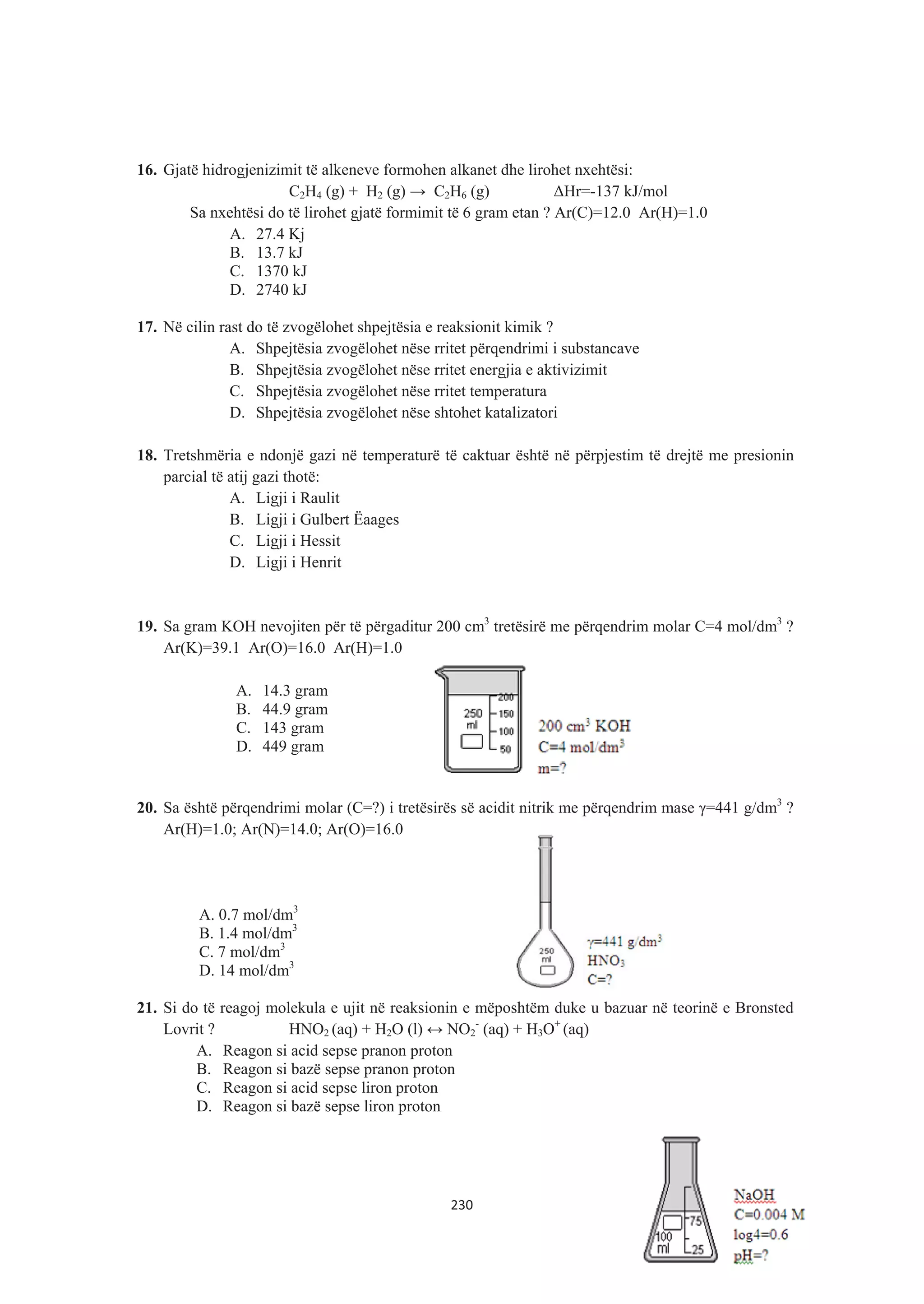 16. Gjatë hidrogjenizimit të alkeneve formohen alkanet dhe lirohet nxehtësi:
C2H4 (g) + H2 (g) ĺ C2H6 (g) ǻHr=-137 kJ/mol
Sa nxehtësi do të lirohet gjatë formimit të 6 gram etan ? Ar(C)=12.0 Ar(H)=1.0
A. 27.4 Kj
B. 13.7 kJ
C. 1370 kJ
D. 2740 kJ
17. Në cilin rast do të zvogëlohet shpejtësia e reaksionit kimik ?
A. Shpejtësia zvogëlohet nëse rritet përqendrimi i substancave
B. Shpejtësia zvogëlohet nëse rritet energjia e aktivizimit
C. Shpejtësia zvogëlohet nëse rritet temperatura
D. Shpejtësia zvogëlohet nëse shtohet katalizatori
18. Tretshmëria e ndonjë gazi në temperaturë të caktuar është në përpjestim të drejtë me presionin
parcial të atij gazi thotë:
A. Ligji i Raulit
B. Ligji i Gulbert Ëaages
C. Ligji i Hessit
D. Ligji i Henrit
19. Sa gram KOH nevojiten për të përgaditur 200 cm3
tretësirë me përqendrim molar C=4 mol/dm3
?
Ar(K)=39.1 Ar(O)=16.0 Ar(H)=1.0
A. 14.3 gram
B. 44.9 gram
C. 143 gram
D. 449 gram
20. Sa është përqendrimi molar (C=?) i tretësirës së acidit nitrik me përqendrim mase Ȗ=441 g/dm3
?
Ar(H)=1.0; Ar(N)=14.0; Ar(O)=16.0
A. 0.7 mol/dm3
B. 1.4 mol/dm3
C. 7 mol/dm3
D. 14 mol/dm3
21. Si do të reagoj molekula e ujit në reaksionin e mëposhtëm duke u bazuar në teorinë e Bronsted
Lovrit ? HNO2 (aq) + H2O (l) ļ NO2
-
(aq) + H3O+
(aq)
A. Reagon si acid sepse pranon proton
B. Reagon si bazë sepse pranon proton
C. Reagon si acid sepse liron proton
D. Reagon si bazë sepse liron proton
230
 