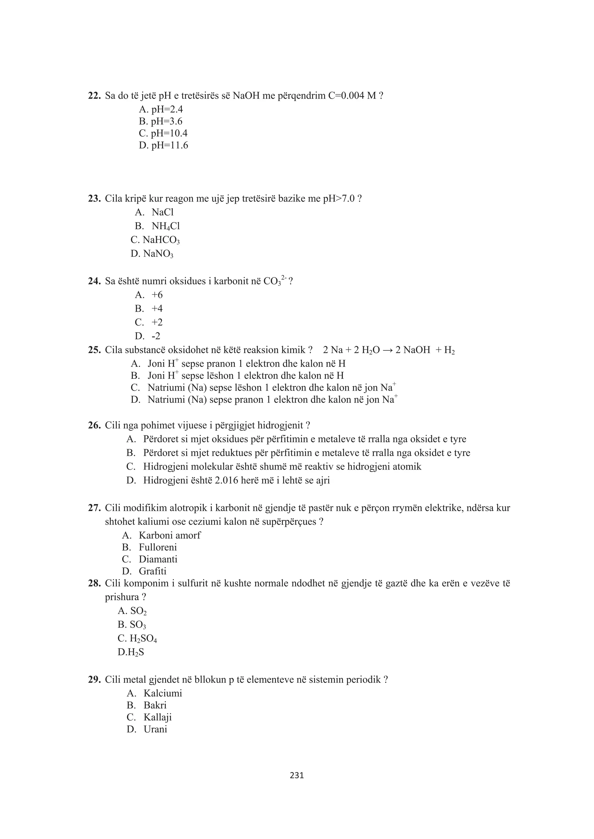 22. Sa do të jetë pH e tretësirës së NaOH me përqendrim C=0.004 M ?
A. pH=2.4
B. pH=3.6
C. pH=10.4
D. pH=11.6
23. Cila kripë kur reagon me ujë jep tretësirë bazike me pH>7.0 ?
A. NaCl
B. NH4Cl
C. NaHCO3
D. NaNO3
24. Sa është numri oksidues i karbonit në CO3
2-
?
A. +6
B. +4
C. +2
D. -2
25. Cila substancë oksidohet në këtë reaksion kimik ? 2 Na + 2 H2O ĺ 2 NaOH + H2
A. Joni H+
sepse pranon 1 elektron dhe kalon në H
B. Joni H+
sepse lëshon 1 elektron dhe kalon në H
C. Natriumi (Na) sepse lëshon 1 elektron dhe kalon në jon Na+
D. Natriumi (Na) sepse pranon 1 elektron dhe kalon në jon Na+
26. Cili nga pohimet vijuese i përgjigjet hidrogjenit ?
A. Përdoret si mjet oksidues për përfitimin e metaleve të rralla nga oksidet e tyre
B. Përdoret si mjet reduktues për përfitimin e metaleve të rralla nga oksidet e tyre
C. Hidrogjeni molekular është shumë më reaktiv se hidrogjeni atomik
D. Hidrogjeni është 2.016 herë më i lehtë se ajri
27. Cili modifikim alotropik i karbonit në gjendje të pastër nuk e përçon rrymën elektrike, ndërsa kur
shtohet kaliumi ose ceziumi kalon në supërpërçues ?
A. Karboni amorf
B. Fulloreni
C. Diamanti
D. Grafiti
28. Cili komponim i sulfurit në kushte normale ndodhet në gjendje të gaztë dhe ka erën e vezëve të
prishura ?
A. SO2
B. SO3
C. H2SO4
D.H2S
29. Cili metal gjendet në bllokun p të elementeve në sistemin periodik ?
A. Kalciumi
B. Bakri
C. Kallaji
D. Urani
231
 