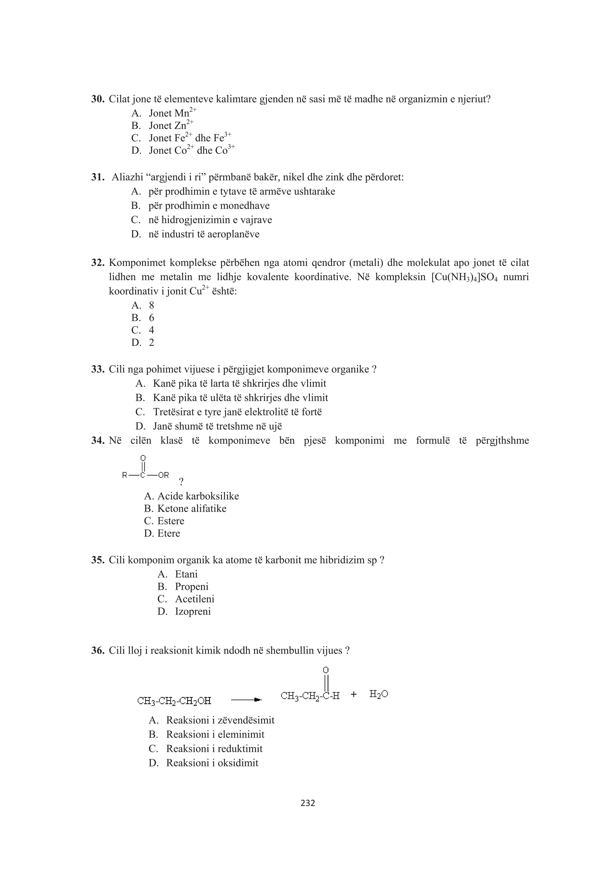 30. Cilat jone të elementeve kalimtare gjenden në sasi më të madhe në organizmin e njeriut?
A. Jonet Mn2+
B. Jonet Zn2+
C. Jonet Fe2+
dhe Fe3+
D. Jonet Co2+
dhe Co3+
31. Aliazhi “argjendi i ri” përmbanë bakër, nikel dhe zink dhe përdoret:
A. për prodhimin e tytave të armëve ushtarake
B. për prodhimin e monedhave
C. në hidrogjenizimin e vajrave
D. në industri të aeroplanëve
32. Komponimet komplekse përbëhen nga atomi qendror (metali) dhe molekulat apo jonet të cilat
lidhen me metalin me lidhje kovalente koordinative. Në kompleksin [Cu(NH3)4]SO4 numri
koordinativ i jonit Cu2+
është:
A. 8
B. 6
C. 4
D. 2
33. Cili nga pohimet vijuese i përgjigjet komponimeve organike ?
A. Kanë pika të larta të shkrirjes dhe vlimit
B. Kanë pika të ulëta të shkrirjes dhe vlimit
C. Tretësirat e tyre janë elektrolitë të fortë
D. Janë shumë të tretshme në ujë
34. Në cilën klasë të komponimeve bën pjesë komponimi me formulë të përgjthshme
?
A. Acide karboksilike
B. Ketone alifatike
C. Estere
D. Etere
35. Cili komponim organik ka atome të karbonit me hibridizim sp ?
A. Etani
B. Propeni
C. Acetileni
D. Izopreni
36. Cili lloj i reaksionit kimik ndodh në shembullin vijues ?
A. Reaksioni i zëvendësimit
B. Reaksioni i eleminimit
C. Reaksioni i reduktimit
D. Reaksioni i oksidimit
232
 