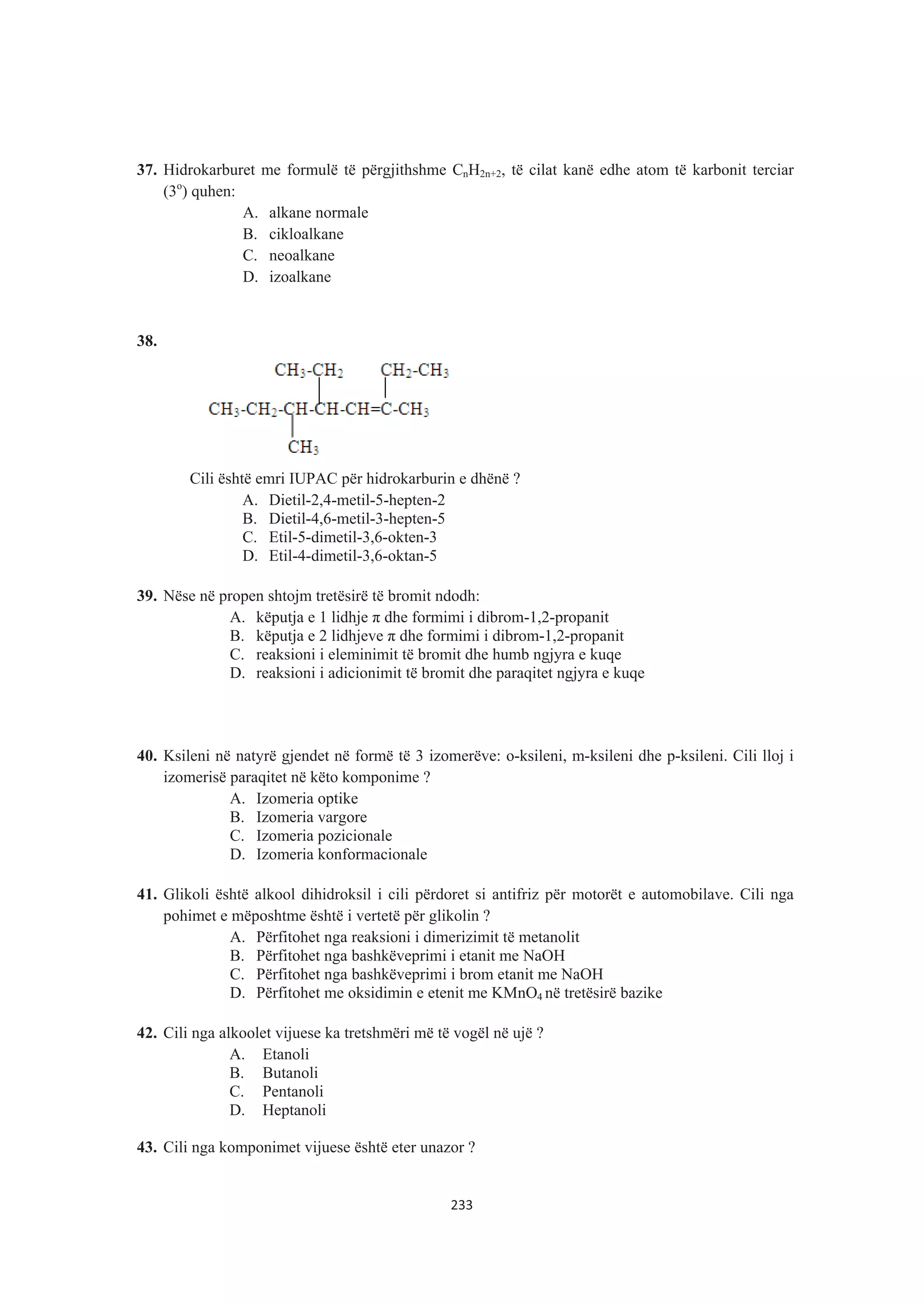 37. Hidrokarburet me formulë të përgjithshme CnH2n+2, të cilat kanë edhe atom të karbonit terciar
(3o
) quhen:
A. alkane normale
B. cikloalkane
C. neoalkane
D. izoalkane
38.
Cili është emri IUPAC për hidrokarburin e dhënë ?
A. Dietil-2,4-metil-5-hepten-2
B. Dietil-4,6-metil-3-hepten-5
C. Etil-5-dimetil-3,6-okten-3
D. Etil-4-dimetil-3,6-oktan-5
39. Nëse në propen shtojm tretësirë të bromit ndodh:
A. këputja e 1 lidhje ʌ dhe formimi i dibrom-1,2-propanit
B. këputja e 2 lidhjeve ʌ dhe formimi i dibrom-1,2-propanit
C. reaksioni i eleminimit të bromit dhe humb ngjyra e kuqe
D. reaksioni i adicionimit të bromit dhe paraqitet ngjyra e kuqe
40. Ksileni në natyrë gjendet në formë të 3 izomerëve: o-ksileni, m-ksileni dhe p-ksileni. Cili lloj i
izomerisë paraqitet në këto komponime ?
A. Izomeria optike
B. Izomeria vargore
C. Izomeria pozicionale
D. Izomeria konformacionale
41. Glikoli është alkool dihidroksil i cili përdoret si antifriz për motorët e automobilave. Cili nga
pohimet e mëposhtme është i vertetë për glikolin ?
A. Përfitohet nga reaksioni i dimerizimit të metanolit
B. Përfitohet nga bashkëveprimi i etanit me NaOH
C. Përfitohet nga bashkëveprimi i brom etanit me NaOH
D. Përfitohet me oksidimin e etenit me KMnO4 në tretësirë bazike
42. Cili nga alkoolet vijuese ka tretshmëri më të vogël në ujë ?
A. Etanoli
B. Butanoli
C. Pentanoli
D. Heptanoli
43. Cili nga komponimet vijuese është eter unazor ?
233
 