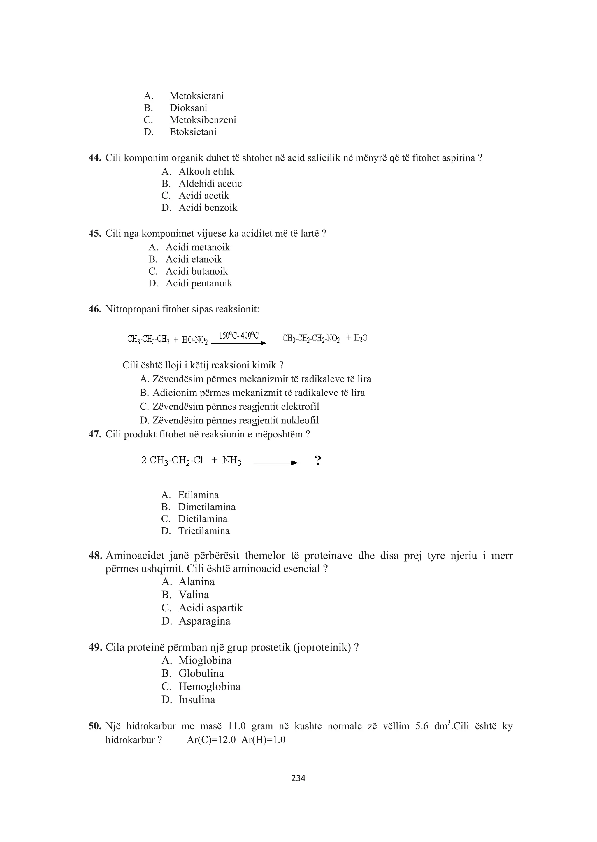 A. Metoksietani
B. Dioksani
C. Metoksibenzeni
D. Etoksietani
44. Cili komponim organik duhet të shtohet në acid salicilik në mënyrë që të fitohet aspirina ?
A. Alkooli etilik
B. Aldehidi acetic
C. Acidi acetik
D. Acidi benzoik
45. Cili nga komponimet vijuese ka aciditet më të lartë ?
A. Acidi metanoik
B. Acidi etanoik
C. Acidi butanoik
D. Acidi pentanoik
46. Nitropropani fitohet sipas reaksionit:
Cili është lloji i këtij reaksioni kimik ?
A. Zëvendësim përmes mekanizmit të radikaleve të lira
B. Adicionim përmes mekanizmit të radikaleve të lira
C. Zëvendësim përmes reagjentit elektrofil
D. Zëvendësim përmes reagjentit nukleofil
47. Cili produkt fitohet në reaksionin e mëposhtëm ?
A. Etilamina
B. Dimetilamina
C. Dietilamina
D. Trietilamina
48. Aminoacidet janë përbërësit themelor të proteinave dhe disa prej tyre njeriu i merr
përmes ushqimit. Cili është aminoacid esencial ?
A. Alanina
B. Valina
C. Acidi aspartik
D. Asparagina
49. Cila proteinë përmban një grup prostetik (joproteinik) ?
A. Mioglobina
B. Globulina
C. Hemoglobina
D. Insulina
50. Një hidrokarbur me masë 11.0 gram në kushte normale zë vëllim 5.6 dm3
.Cili është ky
hidrokarbur ? Ar(C)=12.0 Ar(H)=1.0
234
 