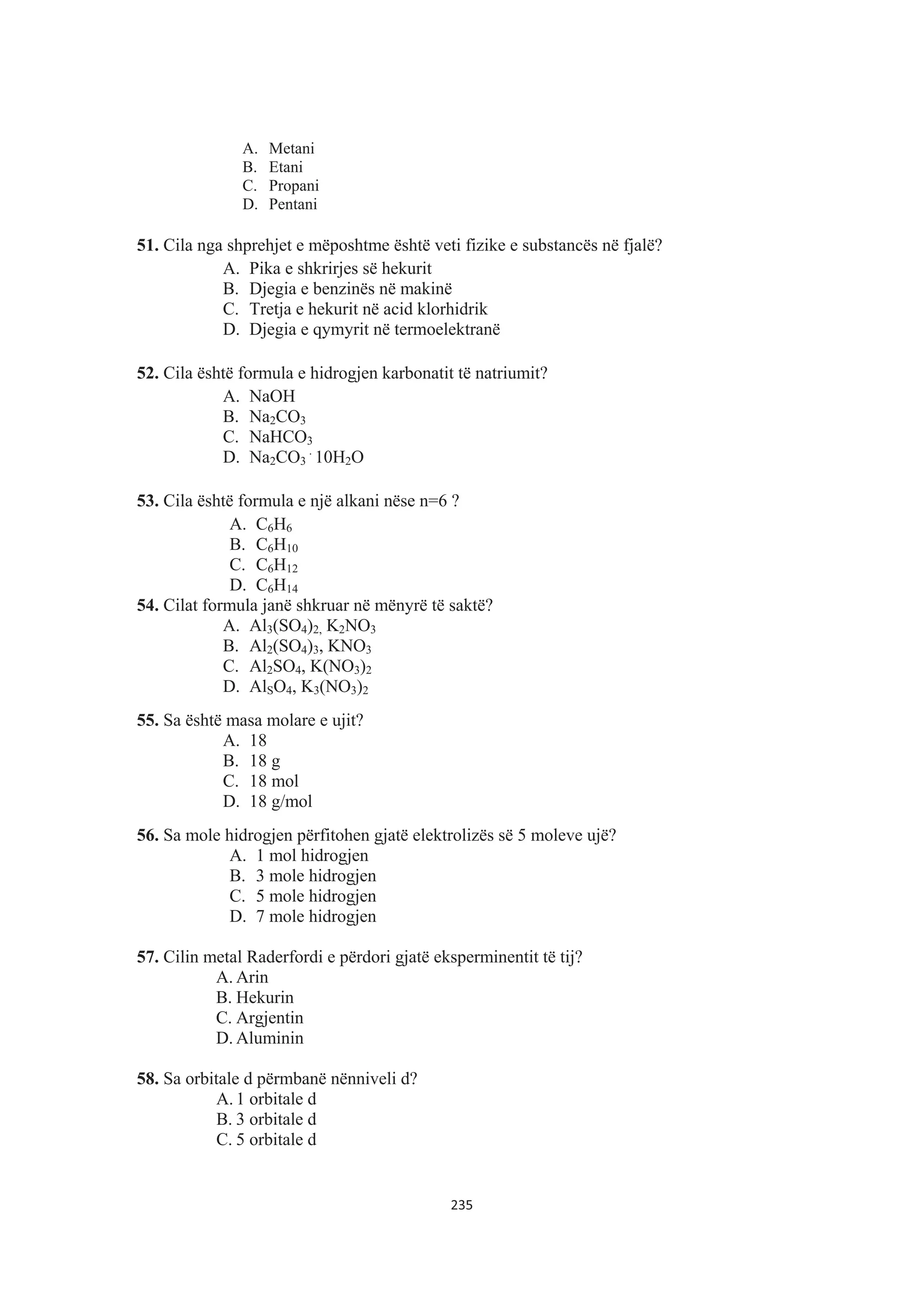 A. Metani
B. Etani
C. Propani
D. Pentani
51. Cila nga shprehjet e mëposhtme është veti fizike e substancës në fjalë?
A. Pika e shkrirjes së hekurit
B. Djegia e benzinës në makinë
C. Tretja e hekurit në acid klorhidrik
D. Djegia e qymyrit në termoelektranë
52. Cila është formula e hidrogjen karbonatit të natriumit?
A. NaOH
B. Na2CO3
C. NaHCO3
D. Na2CO3
.
10H2O
53. Cila është formula e një alkani nëse n=6 ?
A. C6H6
B. C6H10
C. C6H12
D. C6H14
54. Cilat formula janë shkruar në mënyrë të saktë?
A. Al3(SO4)2, K2NO3
B. Al2(SO4)3, KNO3
C. Al2SO4, K(NO3)2
D. AlSO4, K3(NO3)2
55. Sa është masa molare e ujit?
A. 18
B. 18 g
C. 18 mol
D. 18 g/mol
56. Sa mole hidrogjen përfitohen gjatë elektrolizës së 5 moleve ujë?
A. 1 mol hidrogjen
B. 3 mole hidrogjen
C. 5 mole hidrogjen
D. 7 mole hidrogjen
57. Cilin metal Raderfordi e përdori gjatë eksperminentit të tij?
A. Arin
B. Hekurin
C. Argjentin
D. Aluminin
58. Sa orbitale d përmbanë nënniveli d?
A. 1 orbitale d
B. 3 orbitale d
C. 5 orbitale d
235
 