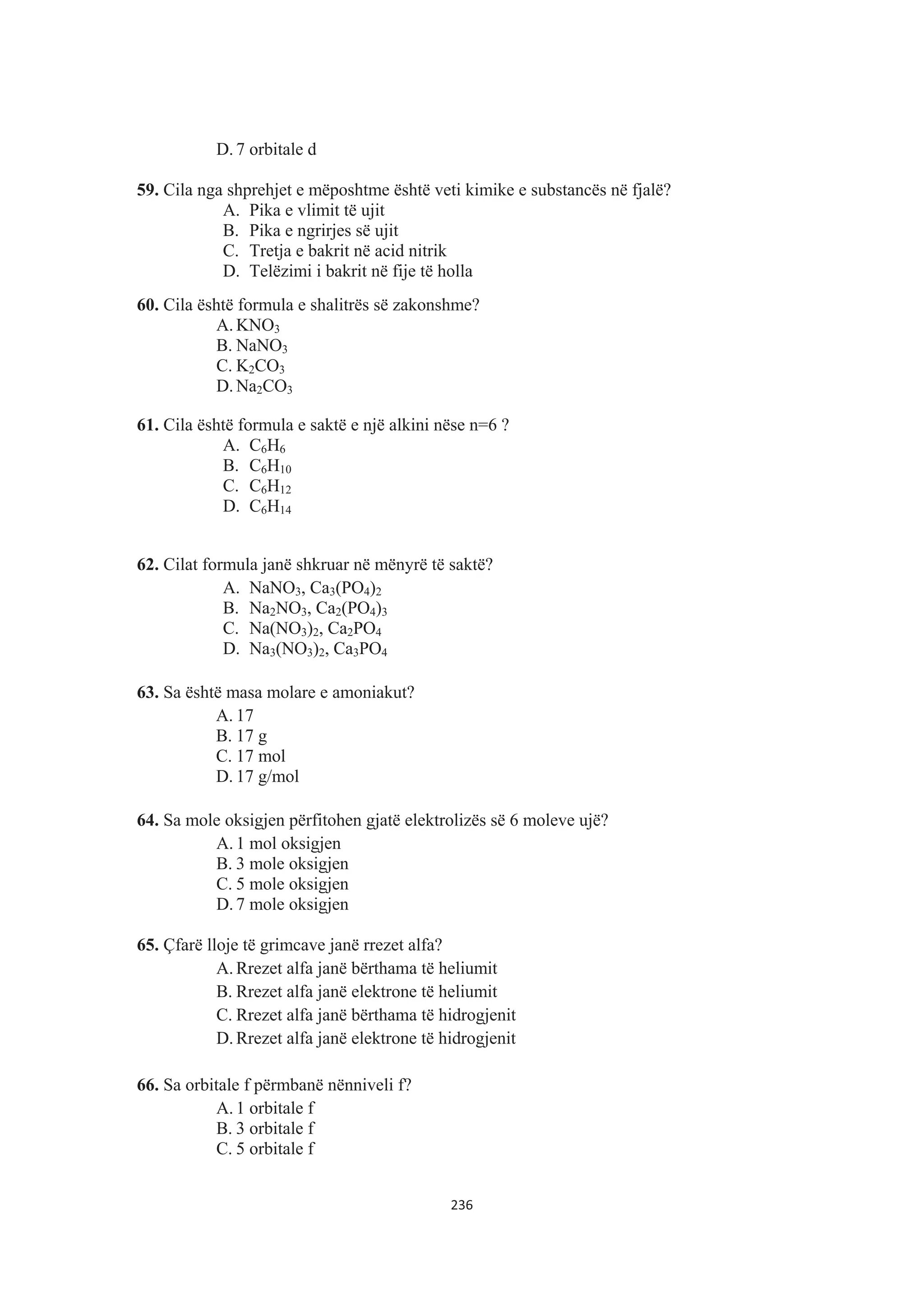 D. 7 orbitale d
59. Cila nga shprehjet e mëposhtme është veti kimike e substancës në fjalë?
A. Pika e vlimit të ujit
B. Pika e ngrirjes së ujit
C. Tretja e bakrit në acid nitrik
D. Telëzimi i bakrit në fije të holla
60. Cila është formula e shalitrës së zakonshme?
A. KNO3
B. NaNO3
C. K2CO3
D. Na2CO3
61. Cila është formula e saktë e një alkini nëse n=6 ?
A. C6H6
B. C6H10
C. C6H12
D. C6H14
62. Cilat formula janë shkruar në mënyrë të saktë?
A. NaNO3, Ca3(PO4)2
B. Na2NO3, Ca2(PO4)3
C. Na(NO3)2, Ca2PO4
D. Na3(NO3)2, Ca3PO4
63. Sa është masa molare e amoniakut?
A. 17
B. 17 g
C. 17 mol
D. 17 g/mol
64. Sa mole oksigjen përfitohen gjatë elektrolizës së 6 moleve ujë?
A. 1 mol oksigjen
B. 3 mole oksigjen
C. 5 mole oksigjen
D. 7 mole oksigjen
65. Çfarë lloje të grimcave janë rrezet alfa?
A. Rrezet alfa janë bërthama të heliumit
B. Rrezet alfa janë elektrone të heliumit
C. Rrezet alfa janë bërthama të hidrogjenit
D. Rrezet alfa janë elektrone të hidrogjenit
66. Sa orbitale f përmbanë nënniveli f?
A. 1 orbitale f
B. 3 orbitale f
C. 5 orbitale f
236
 