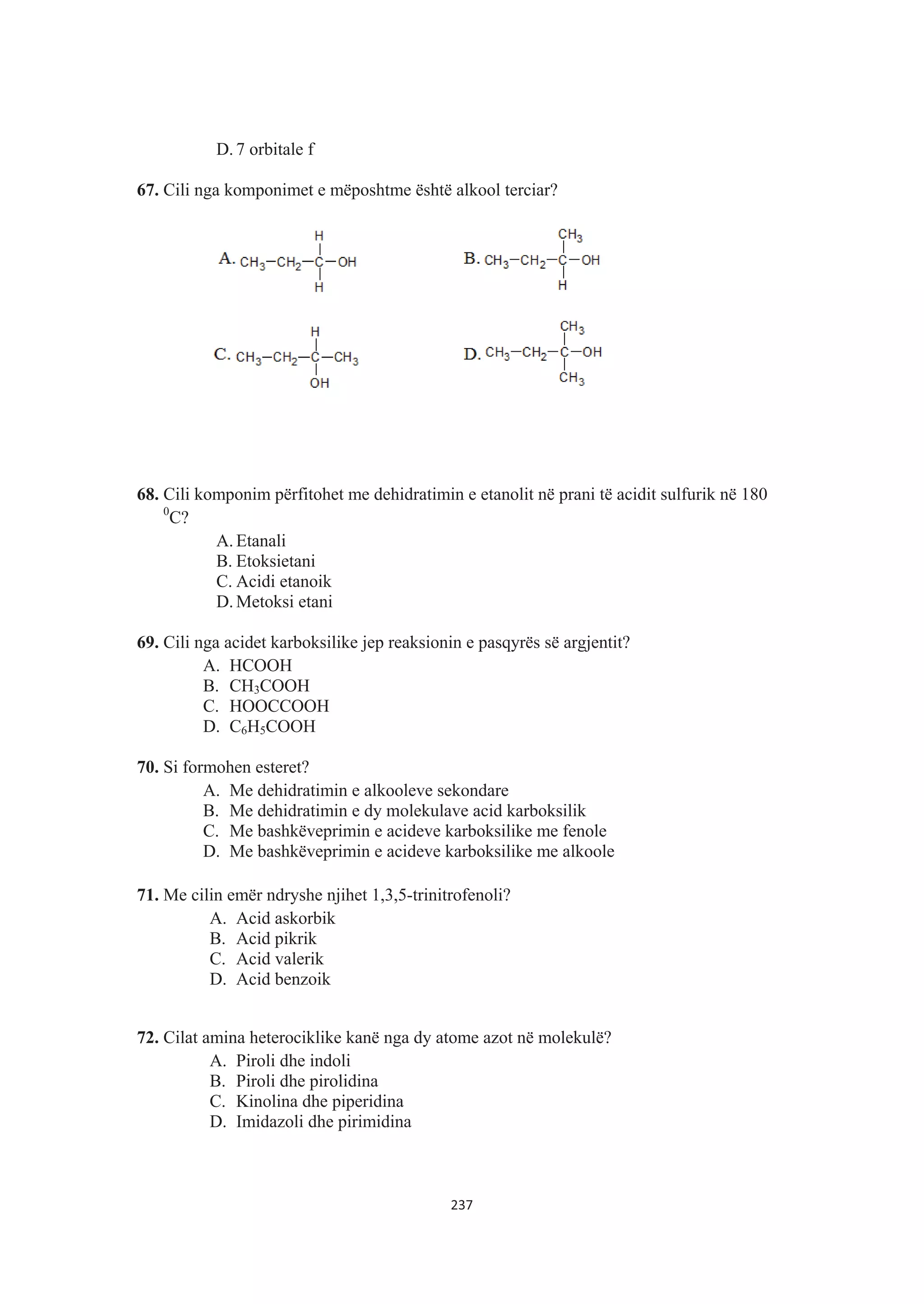 D. 7 orbitale f
67. Cili nga komponimet e mëposhtme është alkool terciar?
68. Cili komponim përfitohet me dehidratimin e etanolit në prani të acidit sulfurik në 180
0
C?
A. Etanali
B. Etoksietani
C. Acidi etanoik
D. Metoksi etani
69. Cili nga acidet karboksilike jep reaksionin e pasqyrës së argjentit?
A. HCOOH
B. CH3COOH
C. HOOCCOOH
D. C6H5COOH
70. Si formohen esteret?
A. Me dehidratimin e alkooleve sekondare
B. Me dehidratimin e dy molekulave acid karboksilik
C. Me bashkëveprimin e acideve karboksilike me fenole
D. Me bashkëveprimin e acideve karboksilike me alkoole
71. Me cilin emër ndryshe njihet 1,3,5-trinitrofenoli?
A. Acid askorbik
B. Acid pikrik
C. Acid valerik
D. Acid benzoik
72. Cilat amina heterociklike kanë nga dy atome azot në molekulë?
A. Piroli dhe indoli
B. Piroli dhe pirolidina
C. Kinolina dhe piperidina
D. Imidazoli dhe pirimidina
237
 
