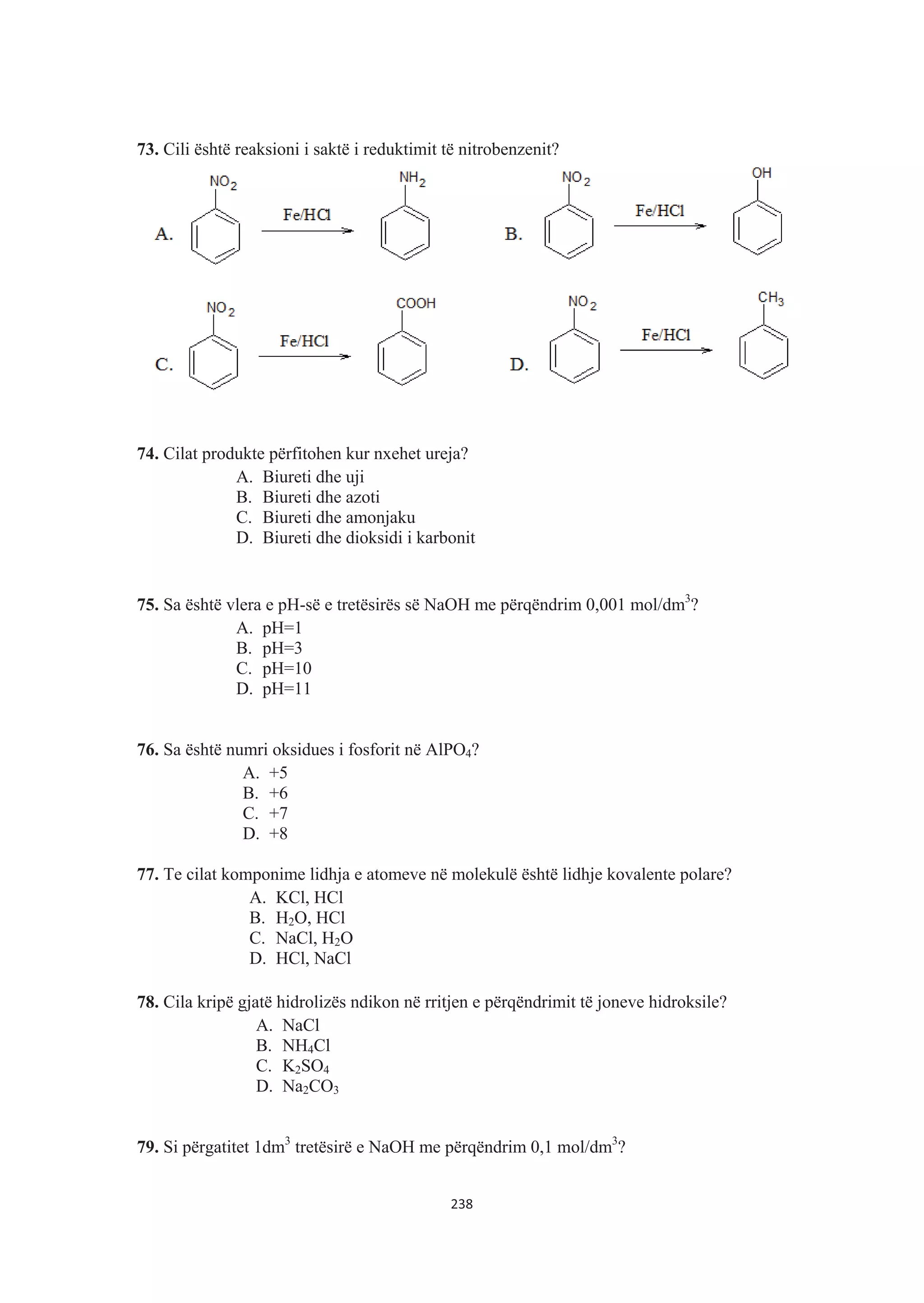 73. Cili është reaksioni i saktë i reduktimit të nitrobenzenit?
74. Cilat produkte përfitohen kur nxehet ureja?
A. Biureti dhe uji
B. Biureti dhe azoti
C. Biureti dhe amonjaku
D. Biureti dhe dioksidi i karbonit
75. Sa është vlera e pH-së e tretësirës së NaOH me përqëndrim 0,001 mol/dm3
?
A. pH=1
B. pH=3
C. pH=10
D. pH=11
76. Sa është numri oksidues i fosforit në AlPO4?
A. +5
B. +6
C. +7
D. +8
77. Te cilat komponime lidhja e atomeve në molekulë është lidhje kovalente polare?
A. KCl, HCl
B. H2O, HCl
C. NaCl, H2O
D. HCl, NaCl
78. Cila kripë gjatë hidrolizës ndikon në rritjen e përqëndrimit të joneve hidroksile?
A. NaCl
B. NH4Cl
C. K2SO4
D. Na2CO3
79. Si përgatitet 1dm3
tretësirë e NaOH me përqëndrim 0,1 mol/dm3
?
238
 