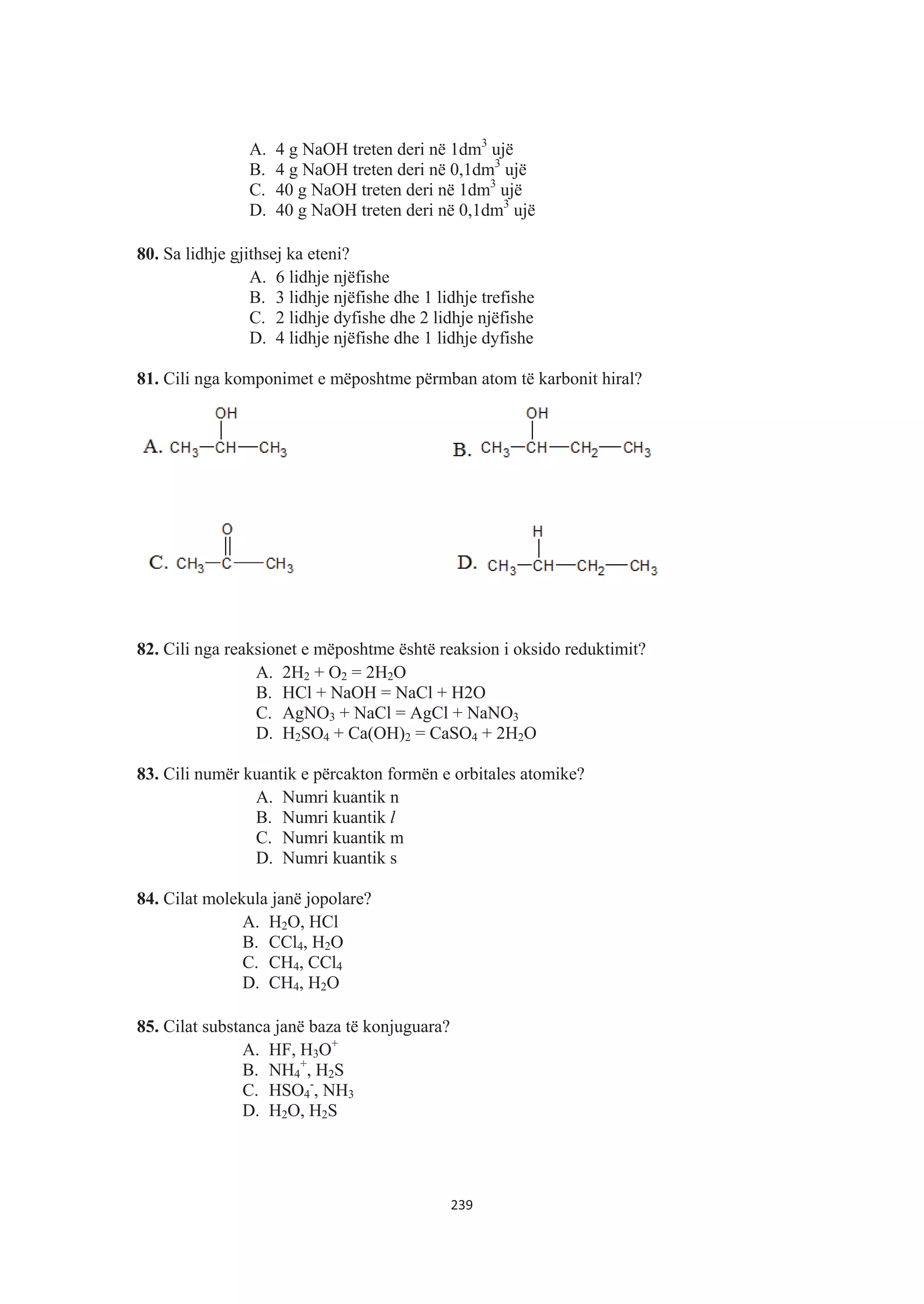 A. 4 g NaOH treten deri në 1dm3
ujë
B. 4 g NaOH treten deri në 0,1dm3
ujë
C. 40 g NaOH treten deri në 1dm3
ujë
D. 40 g NaOH treten deri në 0,1dm3
ujë
80. Sa lidhje gjithsej ka eteni?
A. 6 lidhje njëfishe
B. 3 lidhje njëfishe dhe 1 lidhje trefishe
C. 2 lidhje dyfishe dhe 2 lidhje njëfishe
D. 4 lidhje njëfishe dhe 1 lidhje dyfishe
81. Cili nga komponimet e mëposhtme përmban atom të karbonit hiral?
82. Cili nga reaksionet e mëposhtme është reaksion i oksido reduktimit?
A. 2H2 + O2 = 2H2O
B. HCl + NaOH = NaCl + H2O
C. AgNO3 + NaCl = AgCl + NaNO3
D. H2SO4 + Ca(OH)2 = CaSO4 + 2H2O
83. Cili numër kuantik e përcakton formën e orbitales atomike?
A. Numri kuantik n
B. Numri kuantik l
C. Numri kuantik m
D. Numri kuantik s
84. Cilat molekula janë jopolare?
A. H2O, HCl
B. CCl4, H2O
C. CH4, CCl4
D. CH4, H2O
85. Cilat substanca janë baza të konjuguara?
A. HF, H3O+
B. NH4
+
, H2S
C. HSO4
-
, NH3
D. H2O, H2S
239
 