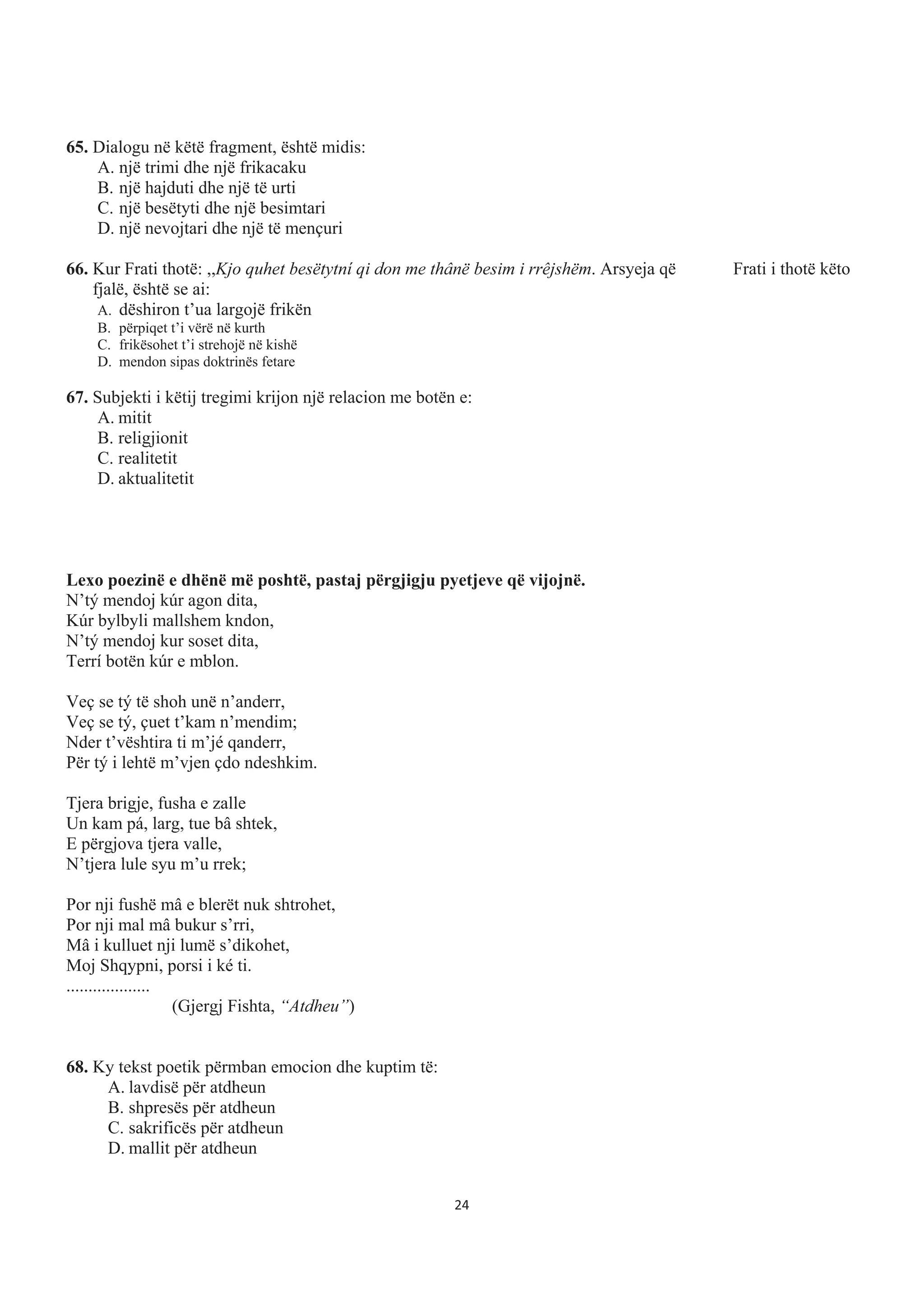 65. Dialogu në këtë fragment, është midis:
A. një trimi dhe një frikacaku
B. një hajduti dhe një të urti
C. një besëtyti dhe një besimtari
D. një nevojtari dhe një të mençuri
66. Kur Frati thotë: ,,Kjo quhet besëtytní qi don me thânë besim i rrêjshëm. Arsyeja që Frati i thotë këto
fjalë, është se ai:
A. dëshiron t’ua largojë frikën
B. përpiqet t’i vërë në kurth
C. frikësohet t’i strehojë në kishë
D. mendon sipas doktrinës fetare
67. Subjekti i këtij tregimi krijon një relacion me botën e:
A. mitit
B. religjionit
C. realitetit
D. aktualitetit
Lexo poezinë e dhënë më poshtë, pastaj përgjigju pyetjeve që vijojnë.
N’tý mendoj kúr agon dita,
Kúr bylbyli mallshem kndon,
N’tý mendoj kur soset dita,
Terrí botën kúr e mblon.
Veç se tý të shoh unë n’anderr,
Veç se tý, çuet t’kam n’mendim;
Nder t’vështira ti m’jé qanderr,
Për tý i lehtë m’vjen çdo ndeshkim.
Tjera brigje, fusha e zalle
Un kam pá, larg, tue bâ shtek,
E përgjova tjera valle,
N’tjera lule syu m’u rrek;
Por nji fushë mâ e blerët nuk shtrohet,
Por nji mal mâ bukur s’rri,
Mâ i kulluet nji lumë s’dikohet,
Moj Shqypni, porsi i ké ti.
...................
(Gjergj Fishta, “Atdheu”)
68. Ky tekst poetik përmban emocion dhe kuptim të:
A. lavdisë për atdheun
B. shpresës për atdheun
C. sakrificës për atdheun
D. mallit për atdheun
24
 