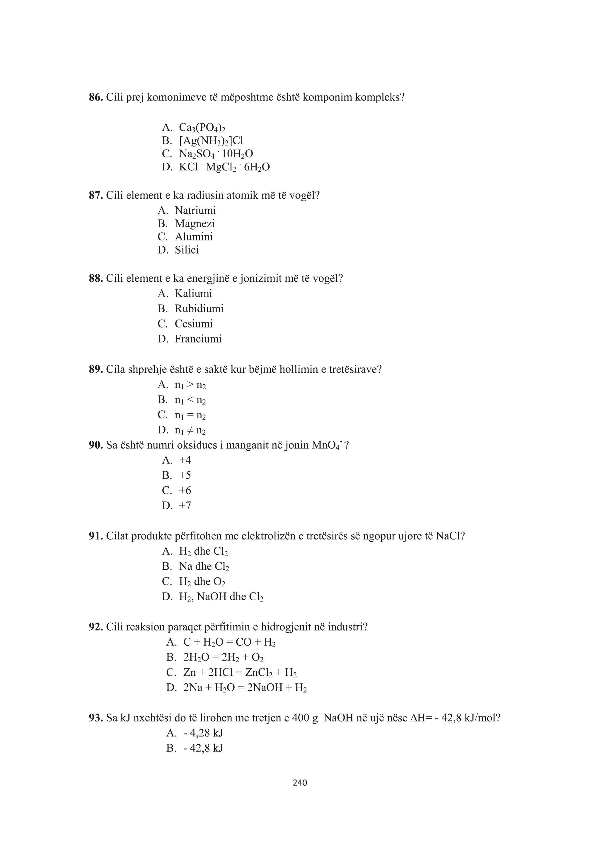 86. Cili prej komonimeve të mëposhtme është komponim kompleks?
A. Ca3(PO4)2
B. [Ag(NH3)2]Cl
C. Na2SO4
.
10H2O
D. KCl .
MgCl2
.
6H2O
87. Cili element e ka radiusin atomik më të vogël?
A. Natriumi
B. Magnezi
C. Alumini
D. Silici
88. Cili element e ka energjinë e jonizimit më të vogël?
A. Kaliumi
B. Rubidiumi
C. Cesiumi
D. Franciumi
89. Cila shprehje është e saktë kur bëjmë hollimin e tretësirave?
A. n1 > n2
B. n1 < n2
C. n1 = n2
D. n1  n2
90. Sa është numri oksidues i manganit në jonin MnO4
-
?
A. +4
B. +5
C. +6
D. +7
91. Cilat produkte përfitohen me elektrolizën e tretësirës së ngopur ujore të NaCl?
A. H2 dhe Cl2
B. Na dhe Cl2
C. H2 dhe O2
D. H2, NaOH dhe Cl2
92. Cili reaksion paraqet përfitimin e hidrogjenit në industri?
A. C + H2O = CO + H2
B. 2H2O = 2H2 + O2
C. Zn + 2HCl = ZnCl2 + H2
D. 2Na + H2O = 2NaOH + H2
93. Sa kJ nxehtësi do të lirohen me tretjen e 400 g NaOH në ujë nëse ¨H= - 42,8 kJ/mol?
A. - 4,28 kJ
B. - 42,8 kJ
240
 