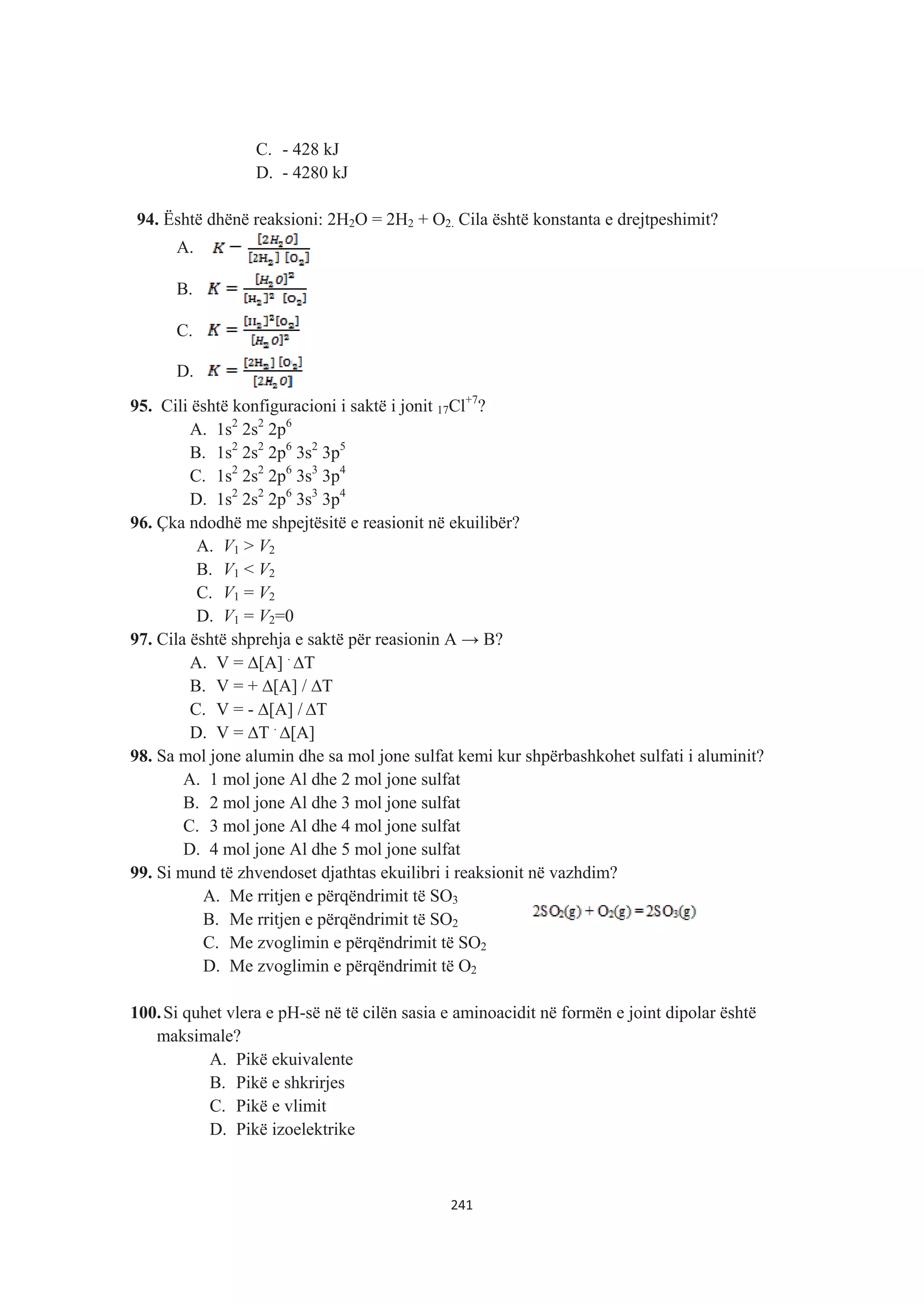 C. - 428 kJ
D. - 4280 kJ
94. Është dhënë reaksioni: 2H2O = 2H2 + O2. Cila është konstanta e drejtpeshimit?
A.
B.
C.
D.
95. Cili është konfiguracioni i saktë i jonit 17Cl+7
?
A. 1s2
2s2
2p6
B. 1s2
2s2
2p6
3s2
3p5
C. 1s2
2s2
2p6
3s3
3p4
D. 1s2
2s2
2p6
3s3
3p4
96. Çka ndodhë me shpejtësitë e reasionit në ekuilibër?
A. V1 > V2
B. V1 < V2
C. V1 = V2
D. V1 = V2=0
97. Cila është shprehja e saktë për reasionin A ĺ B?
A. V = ¨[A] .
¨T
B. V = + ¨[A] / ¨T
C. V = - ¨[A] / ¨T
D. V = ¨T .
¨[A]
98. Sa mol jone alumin dhe sa mol jone sulfat kemi kur shpërbashkohet sulfati i aluminit?
A. 1 mol jone Al dhe 2 mol jone sulfat
B. 2 mol jone Al dhe 3 mol jone sulfat
C. 3 mol jone Al dhe 4 mol jone sulfat
D. 4 mol jone Al dhe 5 mol jone sulfat
99. Si mund të zhvendoset djathtas ekuilibri i reaksionit në vazhdim?
A. Me rritjen e përqëndrimit të SO3
B. Me rritjen e përqëndrimit të SO2
C. Me zvoglimin e përqëndrimit të SO2
D. Me zvoglimin e përqëndrimit të O2
100.Si quhet vlera e pH-së në të cilën sasia e aminoacidit në formën e joint dipolar është
maksimale?
A. Pikë ekuivalente
B. Pikë e shkrirjes
C. Pikë e vlimit
D. Pikë izoelektrike
241
 