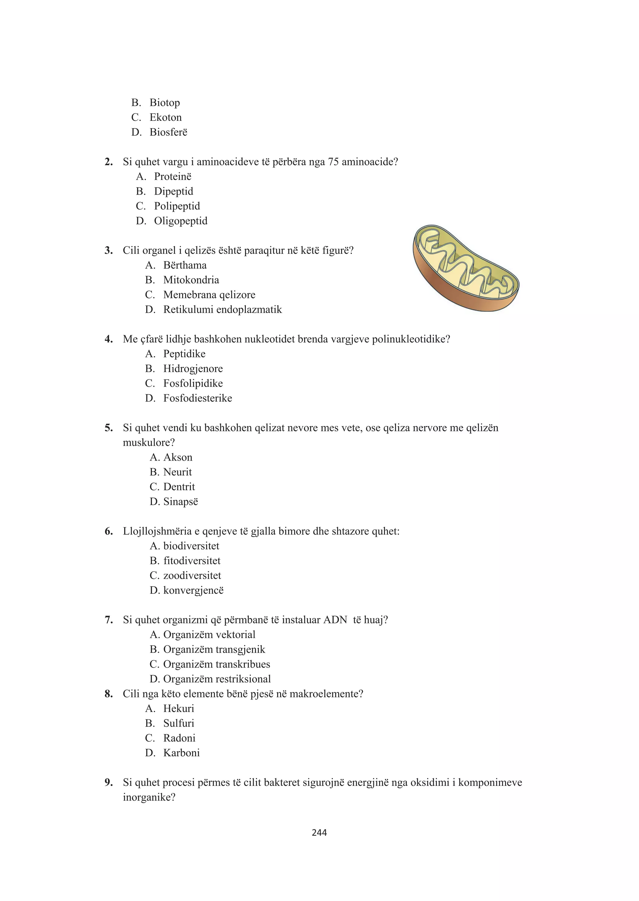 B. Biotop
C. Ekoton
D. Biosferë
2. Si quhet vargu i aminoacideve të përbëra nga 75 aminoacide?
A. Proteinë
B. Dipeptid
C. Polipeptid
D. Oligopeptid
3. Cili organel i qelizës është paraqitur në këtë figurë?
A. Bërthama
B. Mitokondria
C. Memebrana qelizore
D. Retikulumi endoplazmatik
4. Me çfarë lidhje bashkohen nukleotidet brenda vargjeve polinukleotidike?
A. Peptidike
B. Hidrogjenore
C. Fosfolipidike
D. Fosfodiesterike
5. Si quhet vendi ku bashkohen qelizat nevore mes vete, ose qeliza nervore me qelizën
muskulore?
A. Akson
B. Neurit
C. Dentrit
D. Sinapsë
6. Llojllojshmëria e qenjeve të gjalla bimore dhe shtazore quhet:
A. biodiversitet
B. fitodiversitet
C. zoodiversitet
D. konvergjencë
7. Si quhet organizmi që përmbanë të instaluar ADN të huaj?
A. Organizëm vektorial
B. Organizëm transgjenik
C. Organizëm transkribues
D. Organizëm restriksional
8. Cili nga këto elemente bënë pjesë në makroelemente?
A. Hekuri
B. Sulfuri
C. Radoni
D. Karboni
9. Si quhet procesi përmes të cilit bakteret sigurojnë energjinë nga oksidimi i komponimeve
inorganike?
244
 