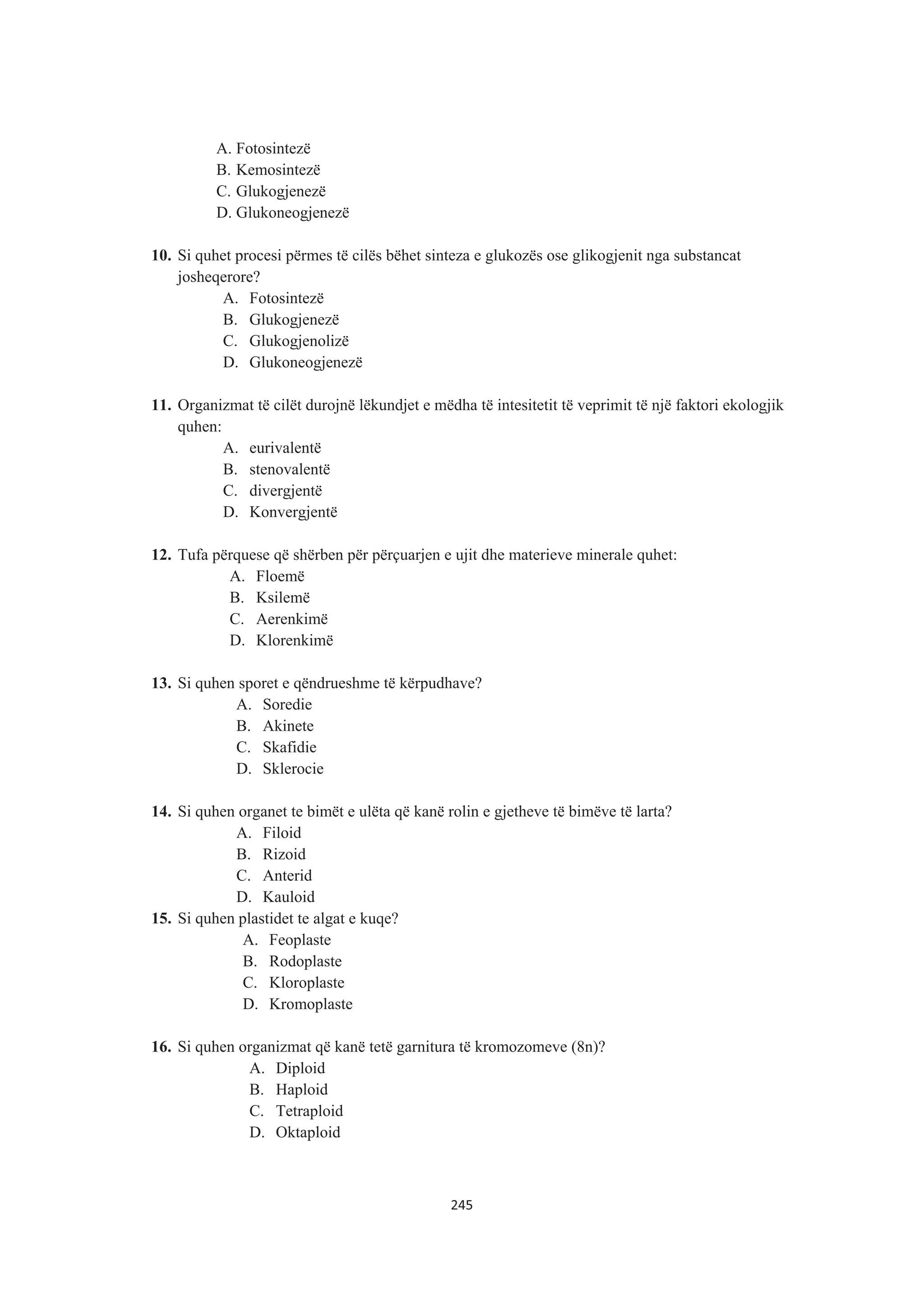 A. Fotosintezë
B. Kemosintezë
C. Glukogjenezë
D. Glukoneogjenezë
10. Si quhet procesi përmes të cilës bëhet sinteza e glukozës ose glikogjenit nga substancat
josheqerore?
A. Fotosintezë
B. Glukogjenezë
C. Glukogjenolizë
D. Glukoneogjenezë
11. Organizmat të cilët durojnë lëkundjet e mëdha të intesitetit të veprimit të një faktori ekologjik
quhen:
A. eurivalentë
B. stenovalentë
C. divergjentë
D. Konvergjentë
12. Tufa përquese që shërben për përçuarjen e ujit dhe materieve minerale quhet:
A. Floemë
B. Ksilemë
C. Aerenkimë
D. Klorenkimë
13. Si quhen sporet e qëndrueshme të kërpudhave?
A. Soredie
B. Akinete
C. Skafidie
D. Sklerocie
14. Si quhen organet te bimët e ulëta që kanë rolin e gjetheve të bimëve të larta?
A. Filoid
B. Rizoid
C. Anterid
D. Kauloid
15. Si quhen plastidet te algat e kuqe?
A. Feoplaste
B. Rodoplaste
C. Kloroplaste
D. Kromoplaste
16. Si quhen organizmat që kanë tetë garnitura të kromozomeve (8n)?
A. Diploid
B. Haploid
C. Tetraploid
D. Oktaploid
245
 