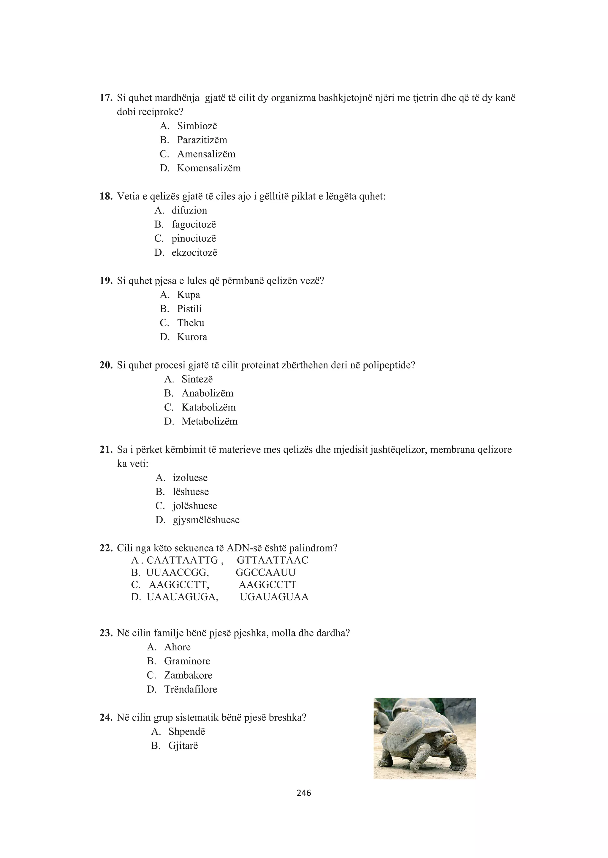 17. Si quhet mardhënja gjatë të cilit dy organizma bashkjetojnë njëri me tjetrin dhe që të dy kanë
dobi reciproke?
A. Simbiozë
B. Parazitizëm
C. Amensalizëm
D. Komensalizëm
18. Vetia e qelizës gjatë të ciles ajo i gëlltitë piklat e lëngëta quhet:
A. difuzion
B. fagocitozë
C. pinocitozë
D. ekzocitozë
19. Si quhet pjesa e lules që përmbanë qelizën vezë?
A. Kupa
B. Pistili
C. Theku
D. Kurora
20. Si quhet procesi gjatë të cilit proteinat zbërthehen deri në polipeptide?
A. Sintezë
B. Anabolizëm
C. Katabolizëm
D. Metabolizëm
21. Sa i përket këmbimit të materieve mes qelizës dhe mjedisit jashtëqelizor, membrana qelizore
ka veti:
A. izoluese
B. lëshuese
C. jolëshuese
D. gjysmëlëshuese
22. Cili nga këto sekuenca të ADN-së është palindrom?
A . CAATTAATTG , GTTAATTAAC
B. UUAACCGG, GGCCAAUU
C. AAGGCCTT, AAGGCCTT
D. UAAUAGUGA, UGAUAGUAA
23. Në cilin familje bënë pjesë pjeshka, molla dhe dardha?
A. Ahore
B. Graminore
C. Zambakore
D. Trëndafilore
24. Në cilin grup sistematik bënë pjesë breshka?
A. Shpendë
B. Gjitarë
246
 