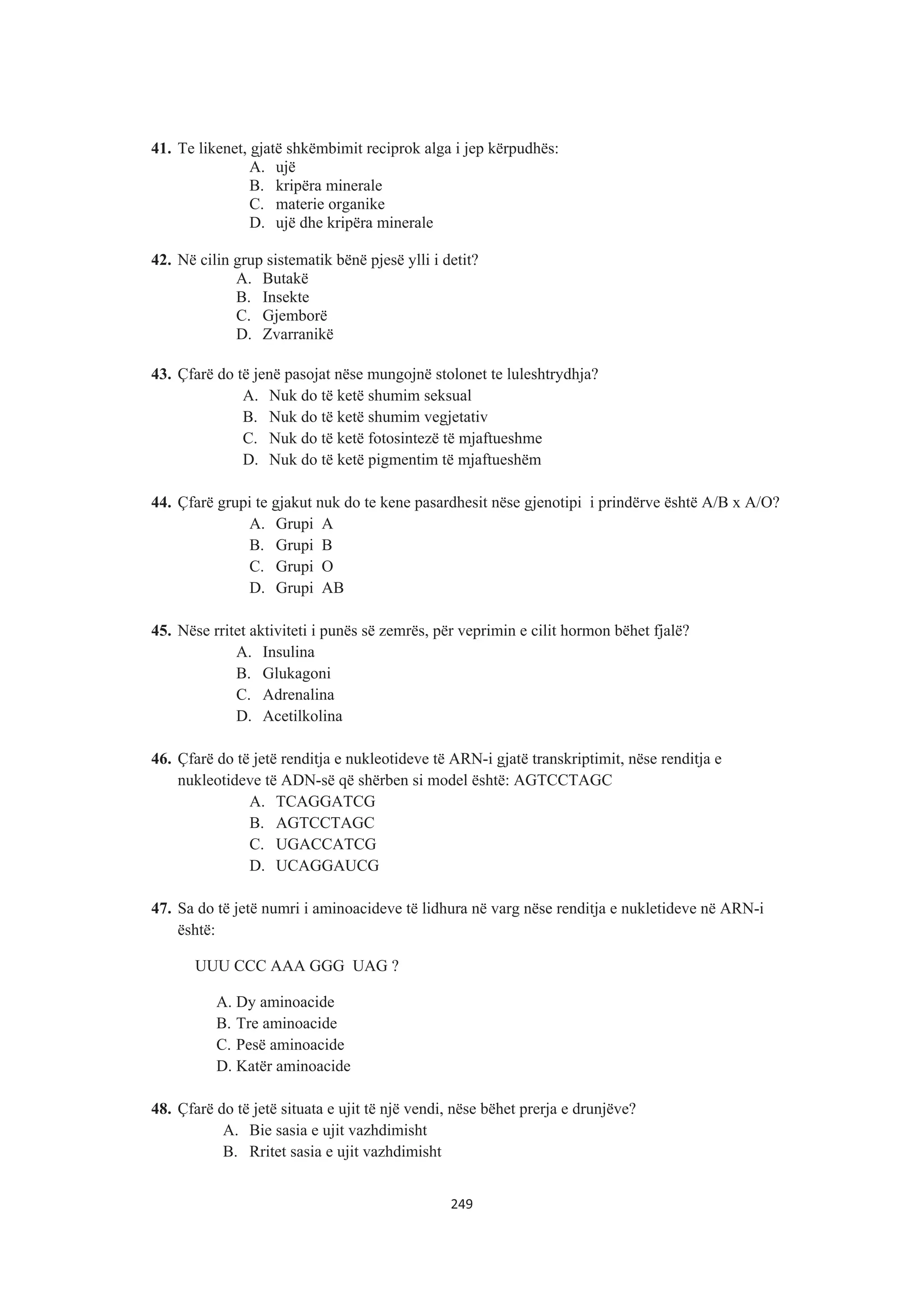 41. Te likenet, gjatë shkëmbimit reciprok alga i jep kërpudhës:
A. ujë
B. kripëra minerale
C. materie organike
D. ujë dhe kripëra minerale
42. Në cilin grup sistematik bënë pjesë ylli i detit?
A. Butakë
B. Insekte
C. Gjemborë
D. Zvarranikë
43. Çfarë do të jenë pasojat nëse mungojnë stolonet te luleshtrydhja?
A. Nuk do të ketë shumim seksual
B. Nuk do të ketë shumim vegjetativ
C. Nuk do të ketë fotosintezë të mjaftueshme
D. Nuk do të ketë pigmentim të mjaftueshëm
44. Çfarë grupi te gjakut nuk do te kene pasardhesit nëse gjenotipi i prindërve është A/B x A/O?
A. Grupi A
B. Grupi B
C. Grupi O
D. Grupi AB
45. Nëse rritet aktiviteti i punës së zemrës, për veprimin e cilit hormon bëhet fjalë?
A. Insulina
B. Glukagoni
C. Adrenalina
D. Acetilkolina
46. Çfarë do të jetë renditja e nukleotideve të ARN-i gjatë transkriptimit, nëse renditja e
nukleotideve të ADN-së që shërben si model është: AGTCCTAGC
A. TCAGGATCG
B. AGTCCTAGC
C. UGACCATCG
D. UCAGGAUCG
47. Sa do të jetë numri i aminoacideve të lidhura në varg nëse renditja e nukletideve në ARN-i
është:
UUU CCC AAA GGG UAG ?
A. Dy aminoacide
B. Tre aminoacide
C. Pesë aminoacide
D. Katër aminoacide
48. Çfarë do të jetë situata e ujit të një vendi, nëse bëhet prerja e drunjëve?
A. Bie sasia e ujit vazhdimisht
B. Rritet sasia e ujit vazhdimisht
249
 