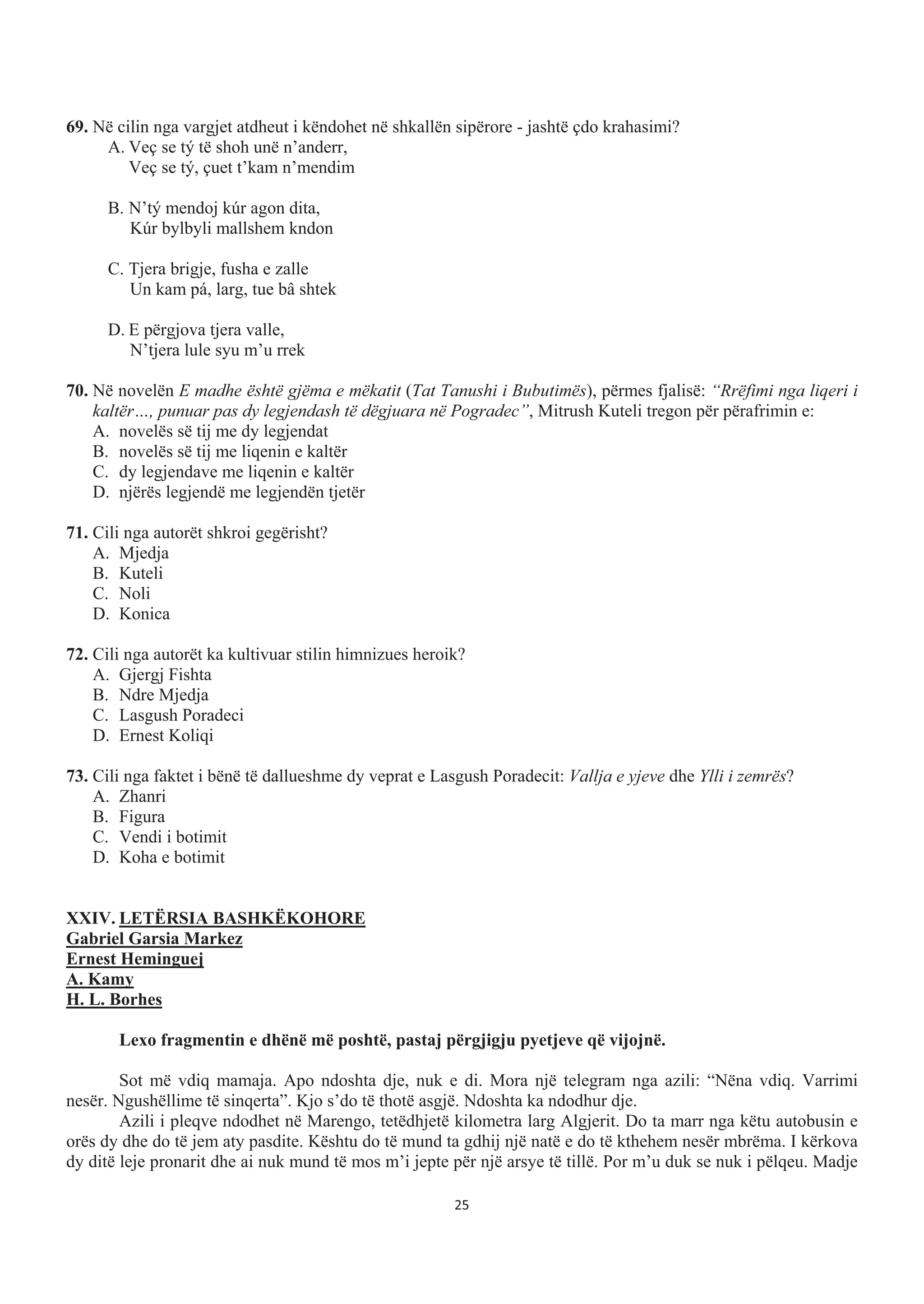 69. Në cilin nga vargjet atdheut i këndohet në shkallën sipërore - jashtë çdo krahasimi?
A. Veç se tý të shoh unë n’anderr,
Veç se tý, çuet t’kam n’mendim
B. N’tý mendoj kúr agon dita,
Kúr bylbyli mallshem kndon
C. Tjera brigje, fusha e zalle
Un kam pá, larg, tue bâ shtek
D. E përgjova tjera valle,
N’tjera lule syu m’u rrek
70. Në novelën E madhe është gjëma e mëkatit (Tat Tanushi i Bubutimës), përmes fjalisë: “Rrëfimi nga liqeri i
kaltër…, punuar pas dy legjendash të dëgjuara në Pogradec”, Mitrush Kuteli tregon për përafrimin e:
A. novelës së tij me dy legjendat
B. novelës së tij me liqenin e kaltër
C. dy legjendave me liqenin e kaltër
D. njërës legjendë me legjendën tjetër
71. Cili nga autorët shkroi gegërisht?
A. Mjedja
B. Kuteli
C. Noli
D. Konica
72. Cili nga autorët ka kultivuar stilin himnizues heroik?
A. Gjergj Fishta
B. Ndre Mjedja
C. Lasgush Poradeci
D. Ernest Koliqi
73. Cili nga faktet i bënë të dallueshme dy veprat e Lasgush Poradecit: Vallja e yjeve dhe Ylli i zemrës?
A. Zhanri
B. Figura
C. Vendi i botimit
D. Koha e botimit
XXIV. LETËRSIA BASHKËKOHORE
Gabriel Garsia Markez
Ernest Heminguej
A. Kamy
H. L. Borhes
Lexo fragmentin e dhënë më poshtë, pastaj përgjigju pyetjeve që vijojnë.
Sot më vdiq mamaja. Apo ndoshta dje, nuk e di. Mora një telegram nga azili: “Nëna vdiq. Varrimi
nesër. Ngushëllime të sinqerta”. Kjo s’do të thotë asgjë. Ndoshta ka ndodhur dje.
Azili i pleqve ndodhet në Marengo, tetëdhjetë kilometra larg Algjerit. Do ta marr nga këtu autobusin e
orës dy dhe do të jem aty pasdite. Kështu do të mund ta gdhij një natë e do të kthehem nesër mbrëma. I kërkova
dy ditë leje pronarit dhe ai nuk mund të mos m’i jepte për një arsye të tillë. Por m’u duk se nuk i pëlqeu. Madje
25
 