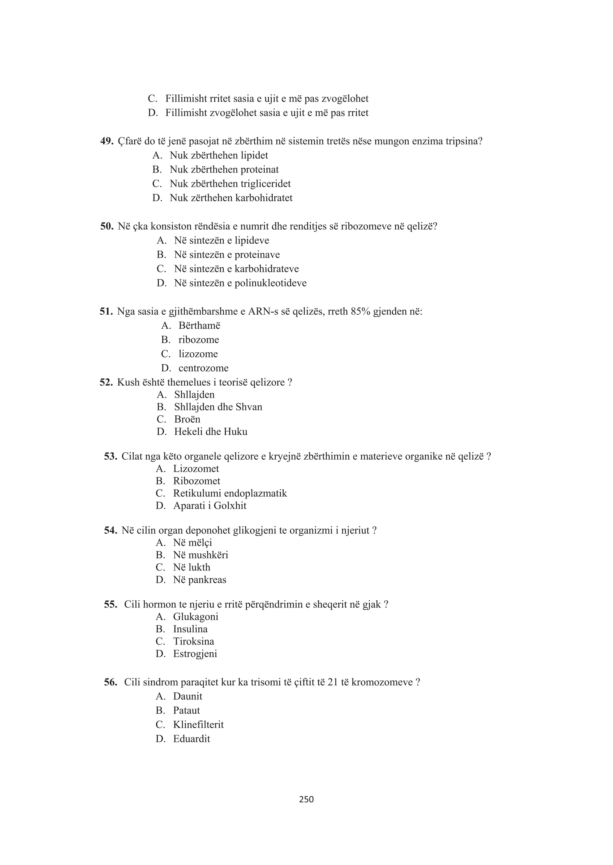 C. Fillimisht rritet sasia e ujit e më pas zvogëlohet
D. Fillimisht zvogëlohet sasia e ujit e më pas rritet
49. Çfarë do të jenë pasojat në zbërthim në sistemin tretës nëse mungon enzima tripsina?
A. Nuk zbërthehen lipidet
B. Nuk zbërthehen proteinat
C. Nuk zbërthehen trigliceridet
D. Nuk zërthehen karbohidratet
50. Në çka konsiston rëndësia e numrit dhe renditjes së ribozomeve në qelizë?
A. Në sintezën e lipideve
B. Në sintezën e proteinave
C. Në sintezën e karbohidrateve
D. Në sintezën e polinukleotideve
51. Nga sasia e gjithëmbarshme e ARN-s së qelizës, rreth 85% gjenden në:
A. Bërthamë
B. ribozome
C. lizozome
D. centrozome
52. Kush është themelues i teorisë qelizore ?
A. Shllajden
B. Shllajden dhe Shvan
C. Broën
D. Hekeli dhe Huku
53. Cilat nga këto organele qelizore e kryejnë zbërthimin e materieve organike në qelizë ?
A. Lizozomet
B. Ribozomet
C. Retikulumi endoplazmatik
D. Aparati i Golxhit
54. Në cilin organ deponohet glikogjeni te organizmi i njeriut ?
A. Në mëlçi
B. Në mushkëri
C. Në lukth
D. Në pankreas
55. Cili hormon te njeriu e rritë përqëndrimin e sheqerit në gjak ?
A. Glukagoni
B. Insulina
C. Tiroksina
D. Estrogjeni
56. Cili sindrom paraqitet kur ka trisomi të çiftit të 21 të kromozomeve ?
A. Daunit
B. Pataut
C. Klinefilterit
D. Eduardit
250
 