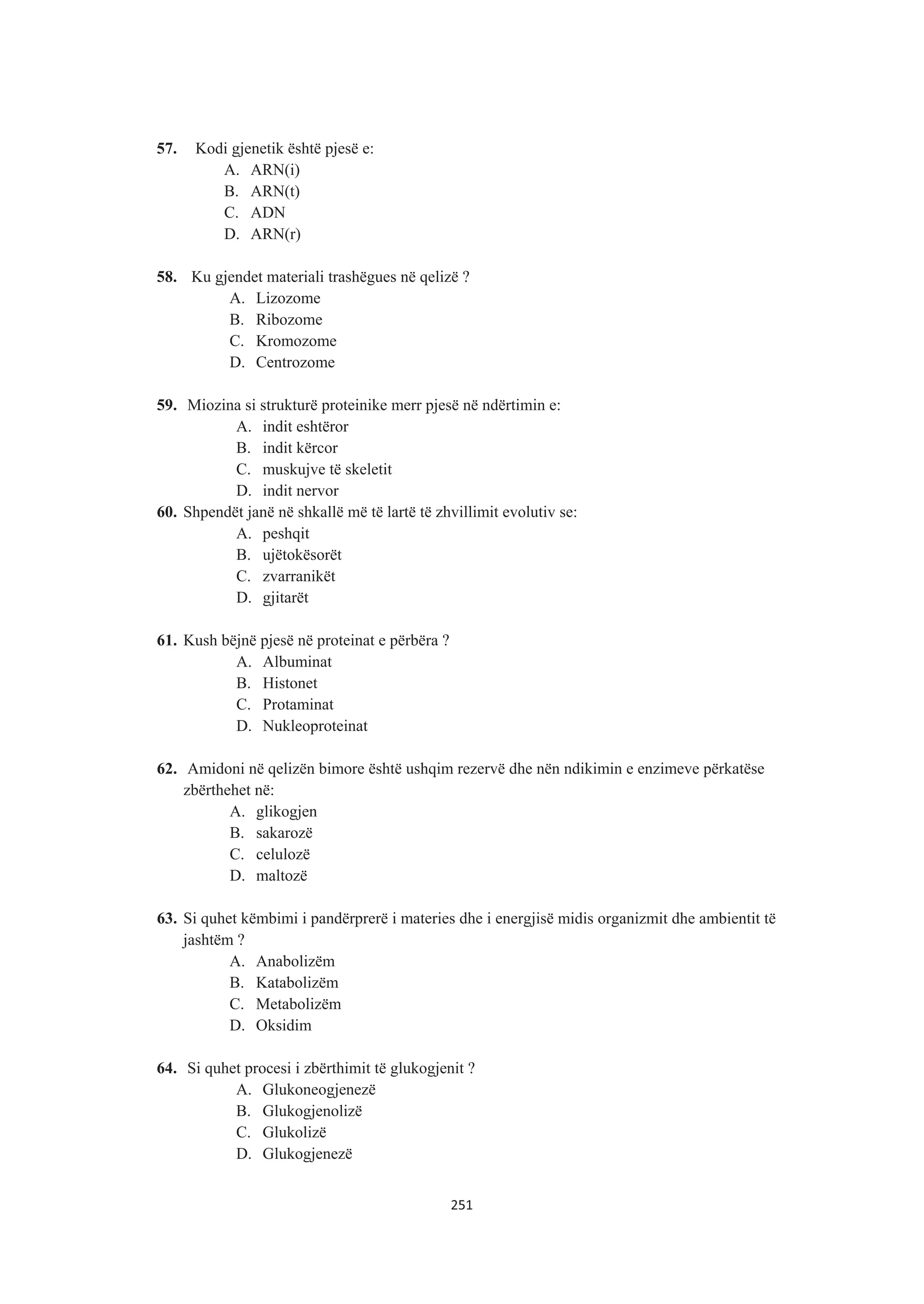 57. Kodi gjenetik është pjesë e:
A. ARN(i)
B. ARN(t)
C. ADN
D. ARN(r)
58. Ku gjendet materiali trashëgues në qelizë ?
A. Lizozome
B. Ribozome
C. Kromozome
D. Centrozome
59. Miozina si strukturë proteinike merr pjesë në ndërtimin e:
A. indit eshtëror
B. indit kërcor
C. muskujve të skeletit
D. indit nervor
60. Shpendët janë në shkallë më të lartë të zhvillimit evolutiv se:
A. peshqit
B. ujëtokësorët
C. zvarranikët
D. gjitarët
61. Kush bëjnë pjesë në proteinat e përbëra ?
A. Albuminat
B. Histonet
C. Protaminat
D. Nukleoproteinat
62. Amidoni në qelizën bimore është ushqim rezervë dhe nën ndikimin e enzimeve përkatëse
zbërthehet në:
A. glikogjen
B. sakarozë
C. celulozë
D. maltozë
63. Si quhet këmbimi i pandërprerë i materies dhe i energjisë midis organizmit dhe ambientit të
jashtëm ?
A. Anabolizëm
B. Katabolizëm
C. Metabolizëm
D. Oksidim
64. Si quhet procesi i zbërthimit të glukogjenit ?
A. Glukoneogjenezë
B. Glukogjenolizë
C. Glukolizë
D. Glukogjenezë
251
 