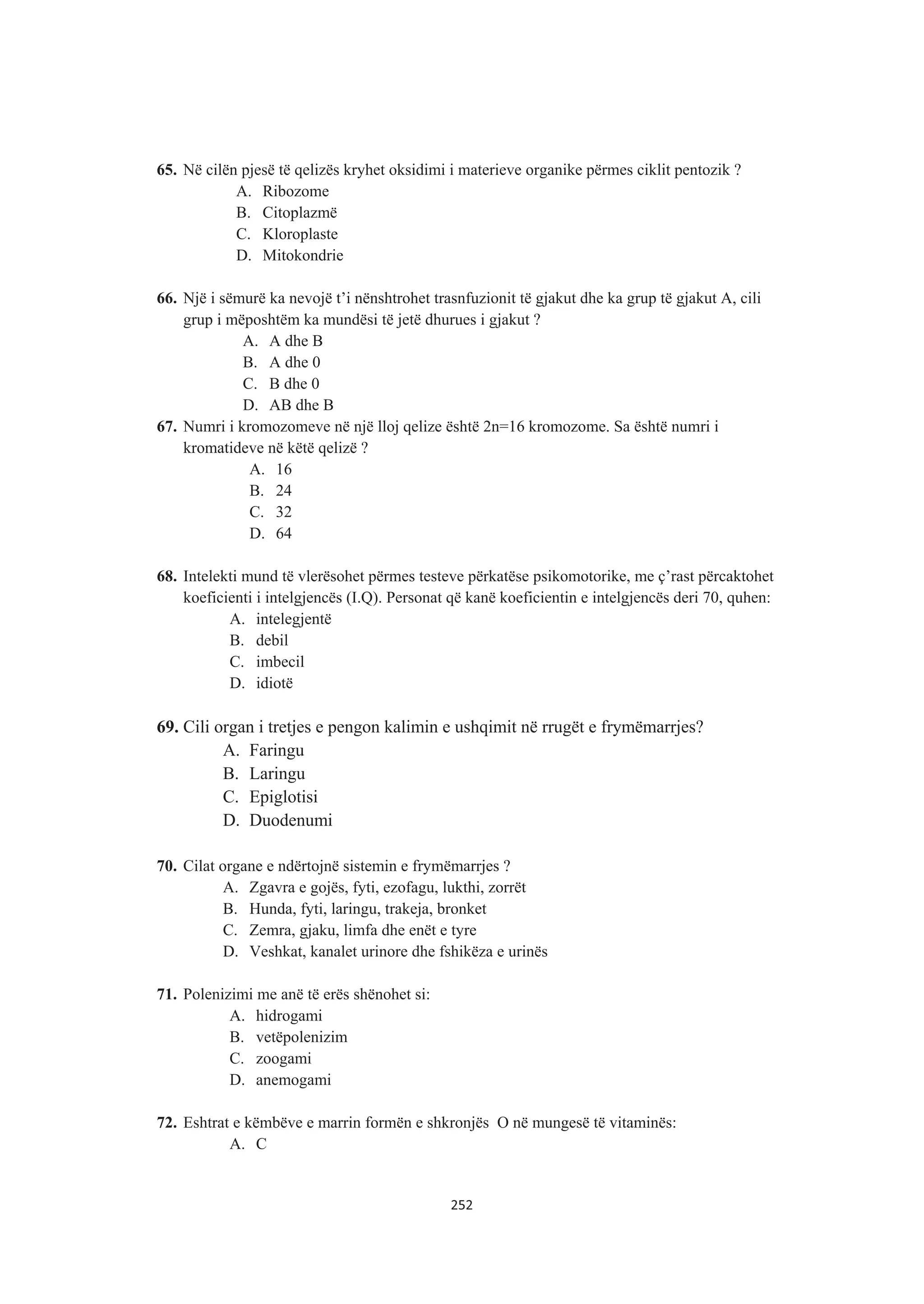 65. Në cilën pjesë të qelizës kryhet oksidimi i materieve organike përmes ciklit pentozik ?
A. Ribozome
B. Citoplazmë
C. Kloroplaste
D. Mitokondrie
66. Një i sëmurë ka nevojë t’i nënshtrohet trasnfuzionit të gjakut dhe ka grup të gjakut A, cili
grup i mëposhtëm ka mundësi të jetë dhurues i gjakut ?
A. A dhe B
B. A dhe 0
C. B dhe 0
D. AB dhe B
67. Numri i kromozomeve në një lloj qelize është 2n=16 kromozome. Sa është numri i
kromatideve në këtë qelizë ?
A. 16
B. 24
C. 32
D. 64
68. Intelekti mund të vlerësohet përmes testeve përkatëse psikomotorike, me ç’rast përcaktohet
koeficienti i intelgjencës (I.Q). Personat që kanë koeficientin e intelgjencës deri 70, quhen:
A. intelegjentë
B. debil
C. imbecil
D. idiotë
69. Cili organ i tretjes e pengon kalimin e ushqimit në rrugët e frymëmarrjes?
A. Faringu
B. Laringu
C. Epiglotisi
D. Duodenumi
70. Cilat organe e ndërtojnë sistemin e frymëmarrjes ?
A. Zgavra e gojës, fyti, ezofagu, lukthi, zorrët
B. Hunda, fyti, laringu, trakeja, bronket
C. Zemra, gjaku, limfa dhe enët e tyre
D. Veshkat, kanalet urinore dhe fshikëza e urinës
71. Polenizimi me anë të erës shënohet si:
A. hidrogami
B. vetëpolenizim
C. zoogami
D. anemogami
72. Eshtrat e këmbëve e marrin formën e shkronjës O në mungesë të vitaminës:
A. C
252
 
