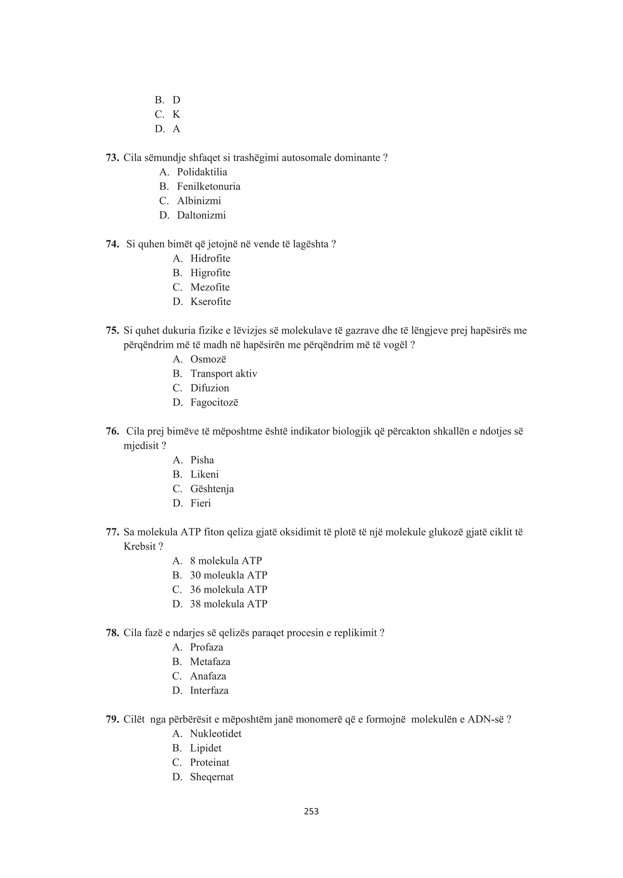 B. D
C. K
D. A
73. Cila sëmundje shfaqet si trashëgimi autosomale dominante ?
A. Polidaktilia
B. Fenilketonuria
C. Albinizmi
D. Daltonizmi
74. Si quhen bimët që jetojnë në vende të lagështa ?
A. Hidrofite
B. Higrofite
C. Mezofite
D. Kserofite
75. Si quhet dukuria fizike e lëvizjes së molekulave të gazrave dhe të lëngjeve prej hapësirës me
përqëndrim më të madh në hapësirën me përqëndrim më të vogël ?
A. Osmozë
B. Transport aktiv
C. Difuzion
D. Fagocitozë
76. Cila prej bimëve të mëposhtme është indikator biologjik që përcakton shkallën e ndotjes së
mjedisit ?
A. Pisha
B. Likeni
C. Gështenja
D. Fieri
77. Sa molekula ATP fiton qeliza gjatë oksidimit të plotë të një molekule glukozë gjatë ciklit të
Krebsit ?
A. 8 molekula ATP
B. 30 moleukla ATP
C. 36 molekula ATP
D. 38 molekula ATP
78. Cila fazë e ndarjes së qelizës paraqet procesin e replikimit ?
A. Profaza
B. Metafaza
C. Anafaza
D. Interfaza
79. Cilët nga përbërësit e mëposhtëm janë monomerë që e formojnë molekulën e ADN-së ?
A. Nukleotidet
B. Lipidet
C. Proteinat
D. Sheqernat
253
 