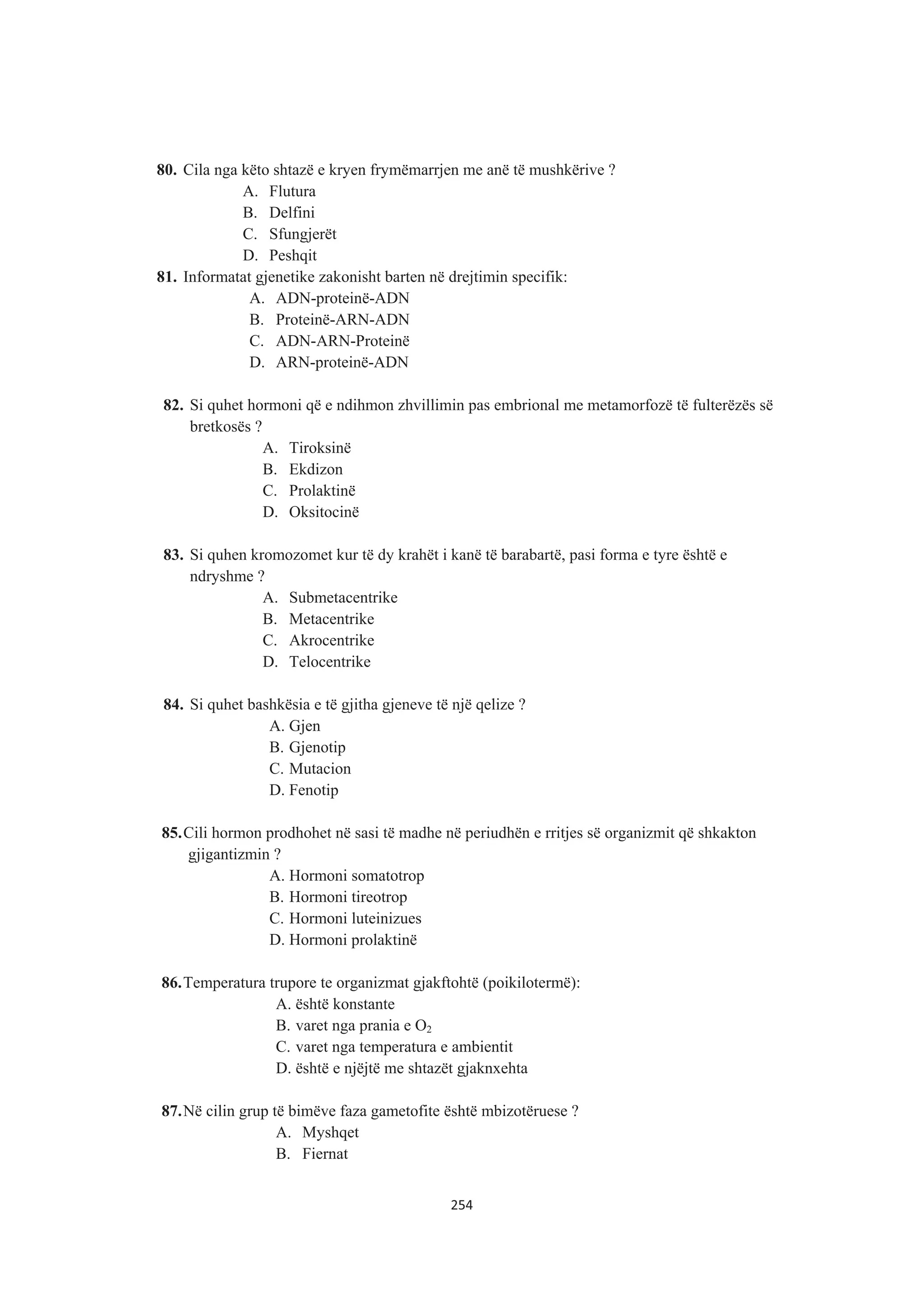 80. Cila nga këto shtazë e kryen frymëmarrjen me anë të mushkërive ?
A. Flutura
B. Delfini
C. Sfungjerët
D. Peshqit
81. Informatat gjenetike zakonisht barten në drejtimin specifik:
A. ADN-proteinë-ADN
B. Proteinë-ARN-ADN
C. ADN-ARN-Proteinë
D. ARN-proteinë-ADN
82. Si quhet hormoni që e ndihmon zhvillimin pas embrional me metamorfozë të fulterëzës së
bretkosës ?
A. Tiroksinë
B. Ekdizon
C. Prolaktinë
D. Oksitocinë
83. Si quhen kromozomet kur të dy krahët i kanë të barabartë, pasi forma e tyre është e
ndryshme ?
A. Submetacentrike
B. Metacentrike
C. Akrocentrike
D. Telocentrike
84. Si quhet bashkësia e të gjitha gjeneve të një qelize ?
A. Gjen
B. Gjenotip
C. Mutacion
D. Fenotip
85.Cili hormon prodhohet në sasi të madhe në periudhën e rritjes së organizmit që shkakton
gjigantizmin ?
A. Hormoni somatotrop
B. Hormoni tireotrop
C. Hormoni luteinizues
D. Hormoni prolaktinë
86.Temperatura trupore te organizmat gjakftohtë (poikilotermë):
A. është konstante
B. varet nga prania e O2
C. varet nga temperatura e ambientit
D. është e njëjtë me shtazët gjaknxehta
87.Në cilin grup të bimëve faza gametofite është mbizotëruese ?
A. Myshqet
B. Fiernat
254
 