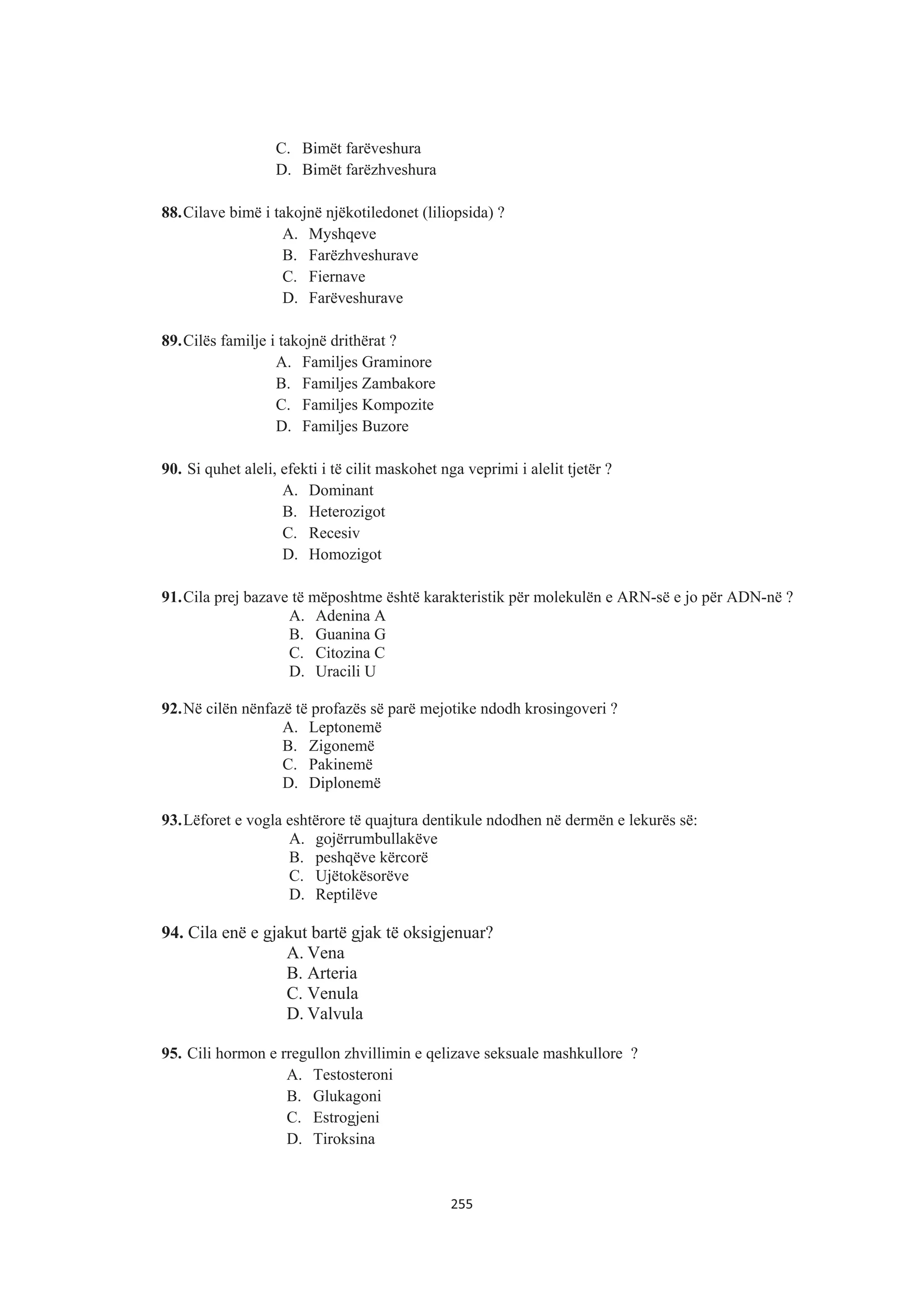 C. Bimët farëveshura
D. Bimët farëzhveshura
88.Cilave bimë i takojnë njëkotiledonet (liliopsida) ?
A. Myshqeve
B. Farëzhveshurave
C. Fiernave
D. Farëveshurave
89.Cilës familje i takojnë drithërat ?
A. Familjes Graminore
B. Familjes Zambakore
C. Familjes Kompozite
D. Familjes Buzore
90. Si quhet aleli, efekti i të cilit maskohet nga veprimi i alelit tjetër ?
A. Dominant
B. Heterozigot
C. Recesiv
D. Homozigot
91.Cila prej bazave të mëposhtme është karakteristik për molekulën e ARN-së e jo për ADN-në ?
A. Adenina A
B. Guanina G
C. Citozina C
D. Uracili U
92.Në cilën nënfazë të profazës së parë mejotike ndodh krosingoveri ?
A. Leptonemë
B. Zigonemë
C. Pakinemë
D. Diplonemë
93.Lëforet e vogla eshtërore të quajtura dentikule ndodhen në dermën e lekurës së:
A. gojërrumbullakëve
B. peshqëve kërcorë
C. Ujëtokësorëve
D. Reptilëve
94. Cila enë e gjakut bartë gjak të oksigjenuar?
A. Vena
B. Arteria
C. Venula
D. Valvula
95. Cili hormon e rregullon zhvillimin e qelizave seksuale mashkullore ?
A. Testosteroni
B. Glukagoni
C. Estrogjeni
D. Tiroksina
255
 