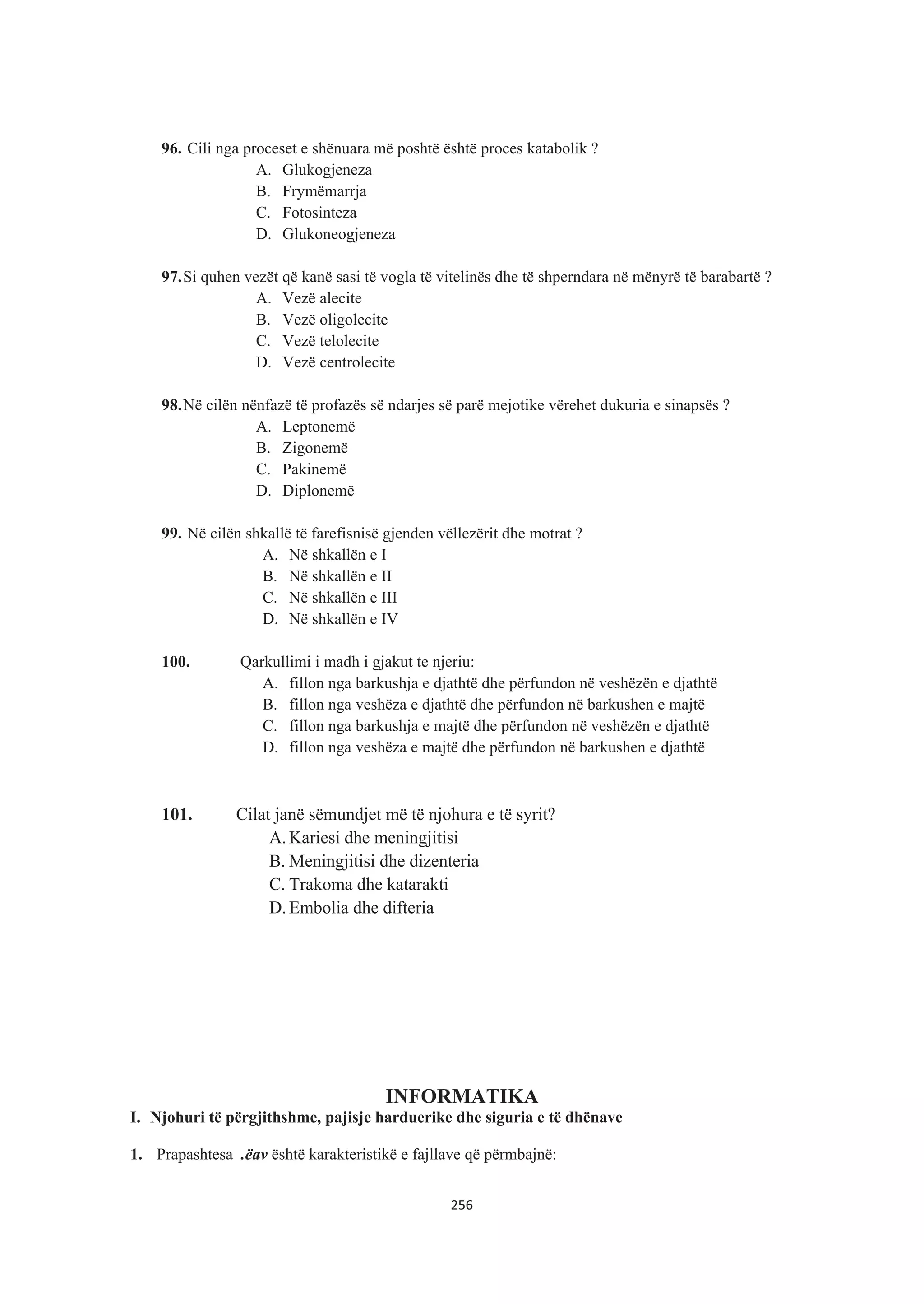 96. Cili nga proceset e shënuara më poshtë është proces katabolik ?
A. Glukogjeneza
B. Frymëmarrja
C. Fotosinteza
D. Glukoneogjeneza
97.Si quhen vezët që kanë sasi të vogla të vitelinës dhe të shperndara në mënyrë të barabartë ?
A. Vezë alecite
B. Vezë oligolecite
C. Vezë telolecite
D. Vezë centrolecite
98.Në cilën nënfazë të profazës së ndarjes së parë mejotike vërehet dukuria e sinapsës ?
A. Leptonemë
B. Zigonemë
C. Pakinemë
D. Diplonemë
99. Në cilën shkallë të farefisnisë gjenden vëllezërit dhe motrat ?
A. Në shkallën e I
B. Në shkallën e II
C. Në shkallën e III
D. Në shkallën e IV
100. Qarkullimi i madh i gjakut te njeriu:
A. fillon nga barkushja e djathtë dhe përfundon në veshëzën e djathtë
B. fillon nga veshëza e djathtë dhe përfundon në barkushen e majtë
C. fillon nga barkushja e majtë dhe përfundon në veshëzën e djathtë
D. fillon nga veshëza e majtë dhe përfundon në barkushen e djathtë
101. Cilat janë sëmundjet më të njohura e të syrit?
A. Kariesi dhe meningjitisi
B. Meningjitisi dhe dizenteria
C. Trakoma dhe katarakti
D. Embolia dhe difteria
INFORMATIKA
I. Njohuri të përgjithshme, pajisje harduerike dhe siguria e të dhënave
1. Prapashtesa .ëav është karakteristikë e fajllave që përmbajnë:
256
 