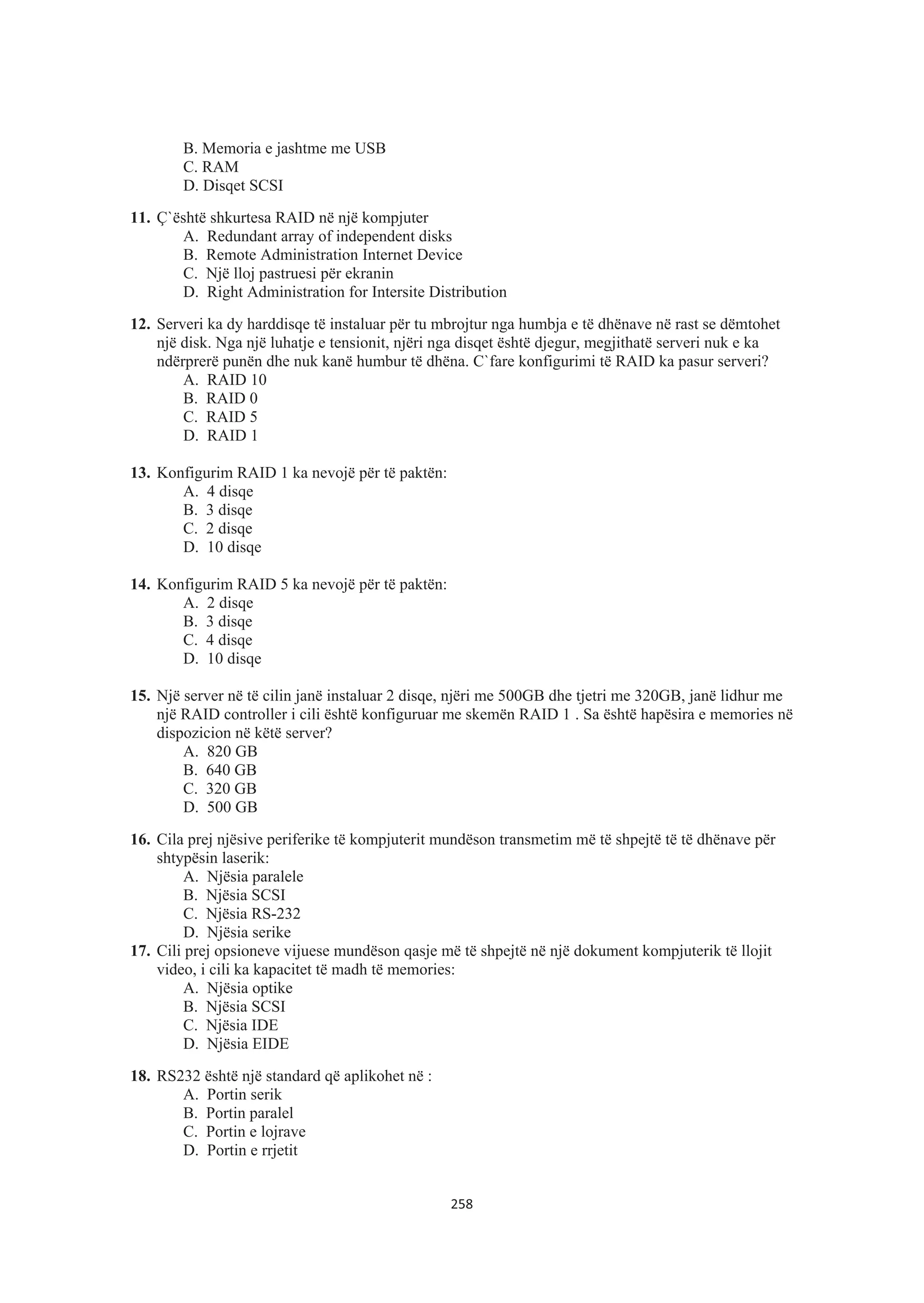 B. Memoria e jashtme me USB
C. RAM
D. Disqet SCSI
11. Ç`është shkurtesa RAID në një kompjuter
A. Redundant array of independent disks
B. Remote Administration Internet Device
C. Një lloj pastruesi për ekranin
D. Right Administration for Intersite Distribution
12. Serveri ka dy harddisqe të instaluar për tu mbrojtur nga humbja e të dhënave në rast se dëmtohet
një disk. Nga një luhatje e tensionit, njëri nga disqet është djegur, megjithatë serveri nuk e ka
ndërprerë punën dhe nuk kanë humbur të dhëna. C`fare konfigurimi të RAID ka pasur serveri?
A. RAID 10
B. RAID 0
C. RAID 5
D. RAID 1
13. Konfigurim RAID 1 ka nevojë për të paktën:
A. 4 disqe
B. 3 disqe
C. 2 disqe
D. 10 disqe
14. Konfigurim RAID 5 ka nevojë për të paktën:
A. 2 disqe
B. 3 disqe
C. 4 disqe
D. 10 disqe
15. Një server në të cilin janë instaluar 2 disqe, njëri me 500GB dhe tjetri me 320GB, janë lidhur me
një RAID controller i cili është konfiguruar me skemën RAID 1 . Sa është hapësira e memories në
dispozicion në këtë server?
A. 820 GB
B. 640 GB
C. 320 GB
D. 500 GB
16. Cila prej njësive periferike të kompjuterit mundëson transmetim më të shpejtë të të dhënave për
shtypësin laserik:
A. Njësia paralele
B. Njësia SCSI
C. Njësia RS-232
D. Njësia serike
17. Cili prej opsioneve vijuese mundëson qasje më të shpejtë në një dokument kompjuterik të llojit
video, i cili ka kapacitet të madh të memories:
A. Njësia optike
B. Njësia SCSI
C. Njësia IDE
D. Njësia EIDE
18. RS232 është një standard që aplikohet në :
A. Portin serik
B. Portin paralel
C. Portin e lojrave
D. Portin e rrjetit
258
 