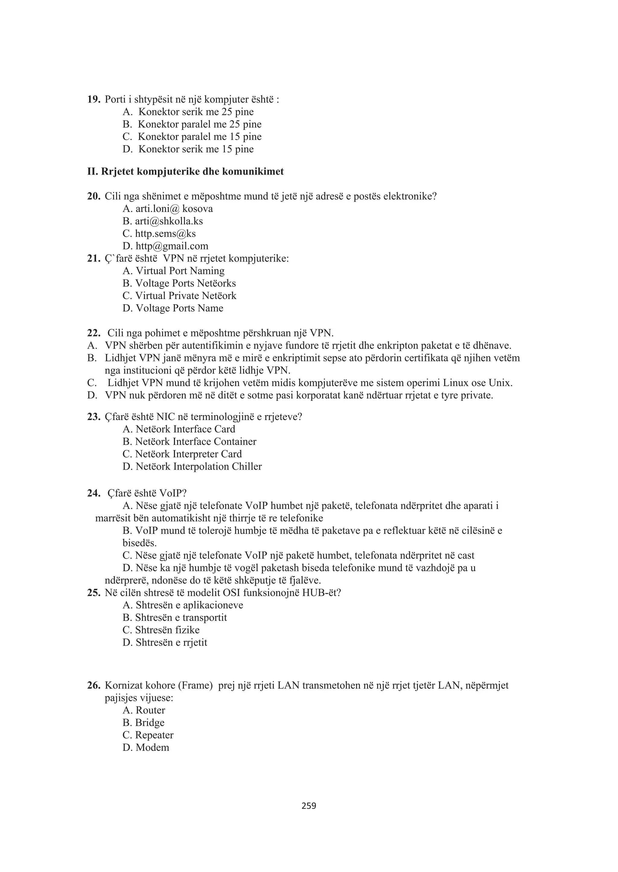 19. Porti i shtypësit në një kompjuter është :
A. Konektor serik me 25 pine
B. Konektor paralel me 25 pine
C. Konektor paralel me 15 pine
D. Konektor serik me 15 pine
II. Rrjetet kompjuterike dhe komunikimet
20. Cili nga shënimet e mëposhtme mund të jetë një adresë e postës elektronike?
A. arti.loni@ kosova
B. arti@shkolla.ks
C. http.sems@ks
D. http@gmail.com
21. Ç`farë është VPN në rrjetet kompjuterike:
A. Virtual Port Naming
B. Voltage Ports Netëorks
C. Virtual Private Netëork
D. Voltage Ports Name
22. Cili nga pohimet e mëposhtme përshkruan një VPN.
A. VPN shërben për autentifikimin e nyjave fundore të rrjetit dhe enkripton paketat e të dhënave.
B. Lidhjet VPN janë mënyra më e mirë e enkriptimit sepse ato përdorin certifikata që njihen vetëm
nga institucioni që përdor këtë lidhje VPN.
C. Lidhjet VPN mund të krijohen vetëm midis kompjuterëve me sistem operimi Linux ose Unix.
D. VPN nuk përdoren më në ditët e sotme pasi korporatat kanë ndërtuar rrjetat e tyre private.
23. Çfarë është NIC në terminologjinë e rrjeteve?
A. Netëork Interface Card
B. Netëork Interface Container
C. Netëork Interpreter Card
D. Netëork Interpolation Chiller
24. Çfarë është VoIP?
A. Nëse gjatë një telefonate VoIP humbet një paketë, telefonata ndërpritet dhe aparati i
marrësit bën automatikisht një thirrje të re telefonike
B. VoIP mund të tolerojë humbje të mëdha të paketave pa e reflektuar këtë në cilësinë e
bisedës.
C. Nëse gjatë një telefonate VoIP një paketë humbet, telefonata ndërpritet në cast
D. Nëse ka një humbje të vogël paketash biseda telefonike mund të vazhdojë pa u
ndërprerë, ndonëse do të këtë shkëputje të fjalëve.
25. Në cilën shtresë të modelit OSI funksionojnë HUB-ët?
A. Shtresën e aplikacioneve
B. Shtresën e transportit
C. Shtresën fizike
D. Shtresën e rrjetit
26. Kornizat kohore (Frame) prej një rrjeti LAN transmetohen në një rrjet tjetër LAN, nëpërmjet
pajisjes vijuese:
A. Router
B. Bridge
C. Repeater
D. Modem
259
 