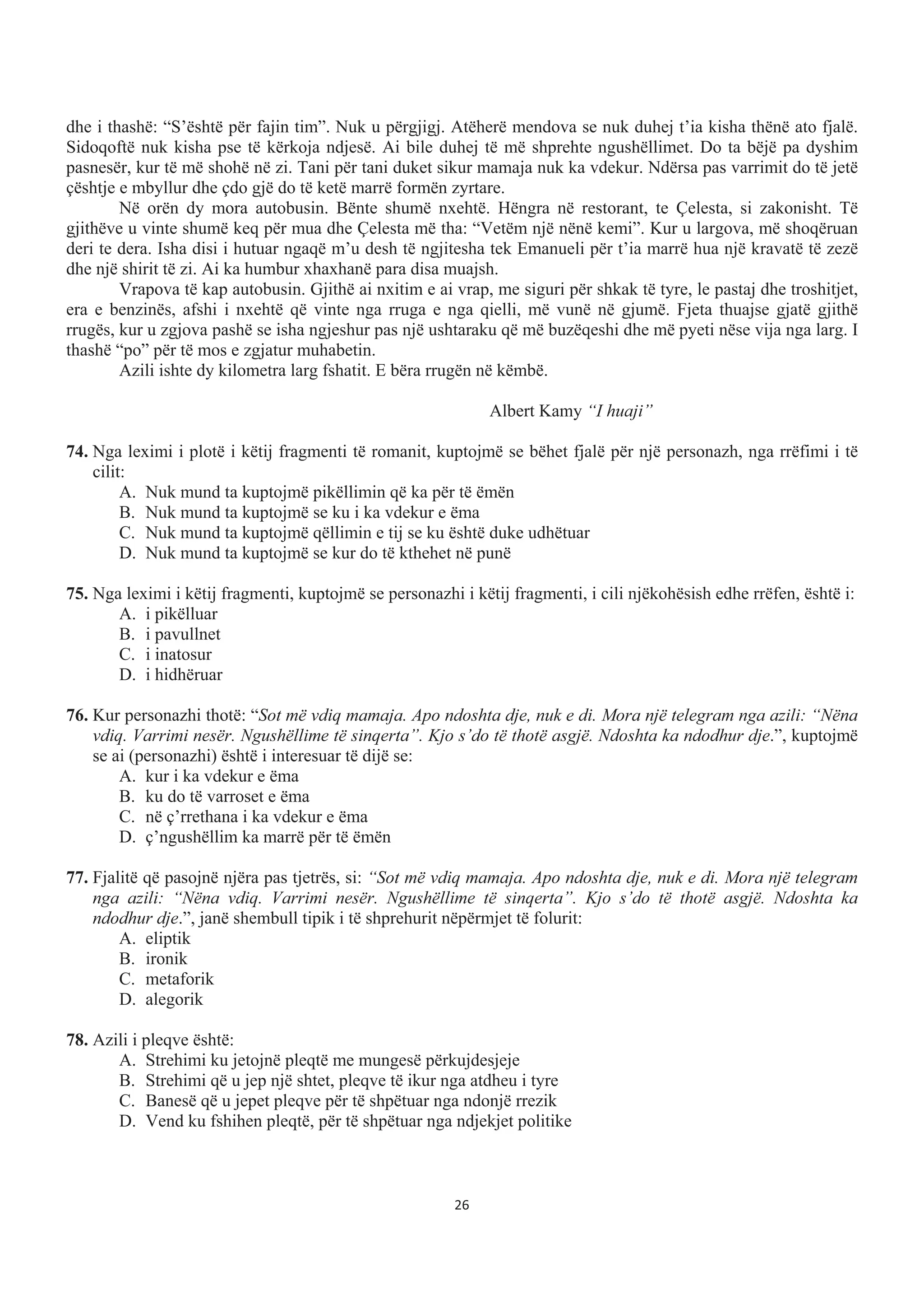 dhe i thashë: “S’është për fajin tim”. Nuk u përgjigj. Atëherë mendova se nuk duhej t’ia kisha thënë ato fjalë.
Sidoqoftë nuk kisha pse të kërkoja ndjesë. Ai bile duhej të më shprehte ngushëllimet. Do ta bëjë pa dyshim
pasnesër, kur të më shohë në zi. Tani për tani duket sikur mamaja nuk ka vdekur. Ndërsa pas varrimit do të jetë
çështje e mbyllur dhe çdo gjë do të ketë marrë formën zyrtare.
Në orën dy mora autobusin. Bënte shumë nxehtë. Hëngra në restorant, te Çelesta, si zakonisht. Të
gjithëve u vinte shumë keq për mua dhe Çelesta më tha: “Vetëm një nënë kemi”. Kur u largova, më shoqëruan
deri te dera. Isha disi i hutuar ngaqë m’u desh të ngjitesha tek Emanueli për t’ia marrë hua një kravatë të zezë
dhe një shirit të zi. Ai ka humbur xhaxhanë para disa muajsh.
Vrapova të kap autobusin. Gjithë ai nxitim e ai vrap, me siguri për shkak të tyre, le pastaj dhe troshitjet,
era e benzinës, afshi i nxehtë që vinte nga rruga e nga qielli, më vunë në gjumë. Fjeta thuajse gjatë gjithë
rrugës, kur u zgjova pashë se isha ngjeshur pas një ushtaraku që më buzëqeshi dhe më pyeti nëse vija nga larg. I
thashë “po” për të mos e zgjatur muhabetin.
Azili ishte dy kilometra larg fshatit. E bëra rrugën në këmbë.
Albert Kamy “I huaji”
74. Nga leximi i plotë i këtij fragmenti të romanit, kuptojmë se bëhet fjalë për një personazh, nga rrëfimi i të
cilit:
A. Nuk mund ta kuptojmë pikëllimin që ka për të ëmën
B. Nuk mund ta kuptojmë se ku i ka vdekur e ëma
C. Nuk mund ta kuptojmë qëllimin e tij se ku është duke udhëtuar
D. Nuk mund ta kuptojmë se kur do të kthehet në punë
75. Nga leximi i këtij fragmenti, kuptojmë se personazhi i këtij fragmenti, i cili njëkohësish edhe rrëfen, është i:
A. i pikëlluar
B. i pavullnet
C. i inatosur
D. i hidhëruar
76. Kur personazhi thotë: “Sot më vdiq mamaja. Apo ndoshta dje, nuk e di. Mora një telegram nga azili: “Nëna
vdiq. Varrimi nesër. Ngushëllime të sinqerta”. Kjo s’do të thotë asgjë. Ndoshta ka ndodhur dje.”, kuptojmë
se ai (personazhi) është i interesuar të dijë se:
A. kur i ka vdekur e ëma
B. ku do të varroset e ëma
C. në ç’rrethana i ka vdekur e ëma
D. ç’ngushëllim ka marrë për të ëmën
77. Fjalitë që pasojnë njëra pas tjetrës, si: “Sot më vdiq mamaja. Apo ndoshta dje, nuk e di. Mora një telegram
nga azili: “Nëna vdiq. Varrimi nesër. Ngushëllime të sinqerta”. Kjo s’do të thotë asgjë. Ndoshta ka
ndodhur dje.”, janë shembull tipik i të shprehurit nëpërmjet të folurit:
A. eliptik
B. ironik
C. metaforik
D. alegorik
78. Azili i pleqve është:
A. Strehimi ku jetojnë pleqtë me mungesë përkujdesjeje
B. Strehimi që u jep një shtet, pleqve të ikur nga atdheu i tyre
C. Banesë që u jepet pleqve për të shpëtuar nga ndonjë rrezik
D. Vend ku fshihen pleqtë, për të shpëtuar nga ndjekjet politike
26
 