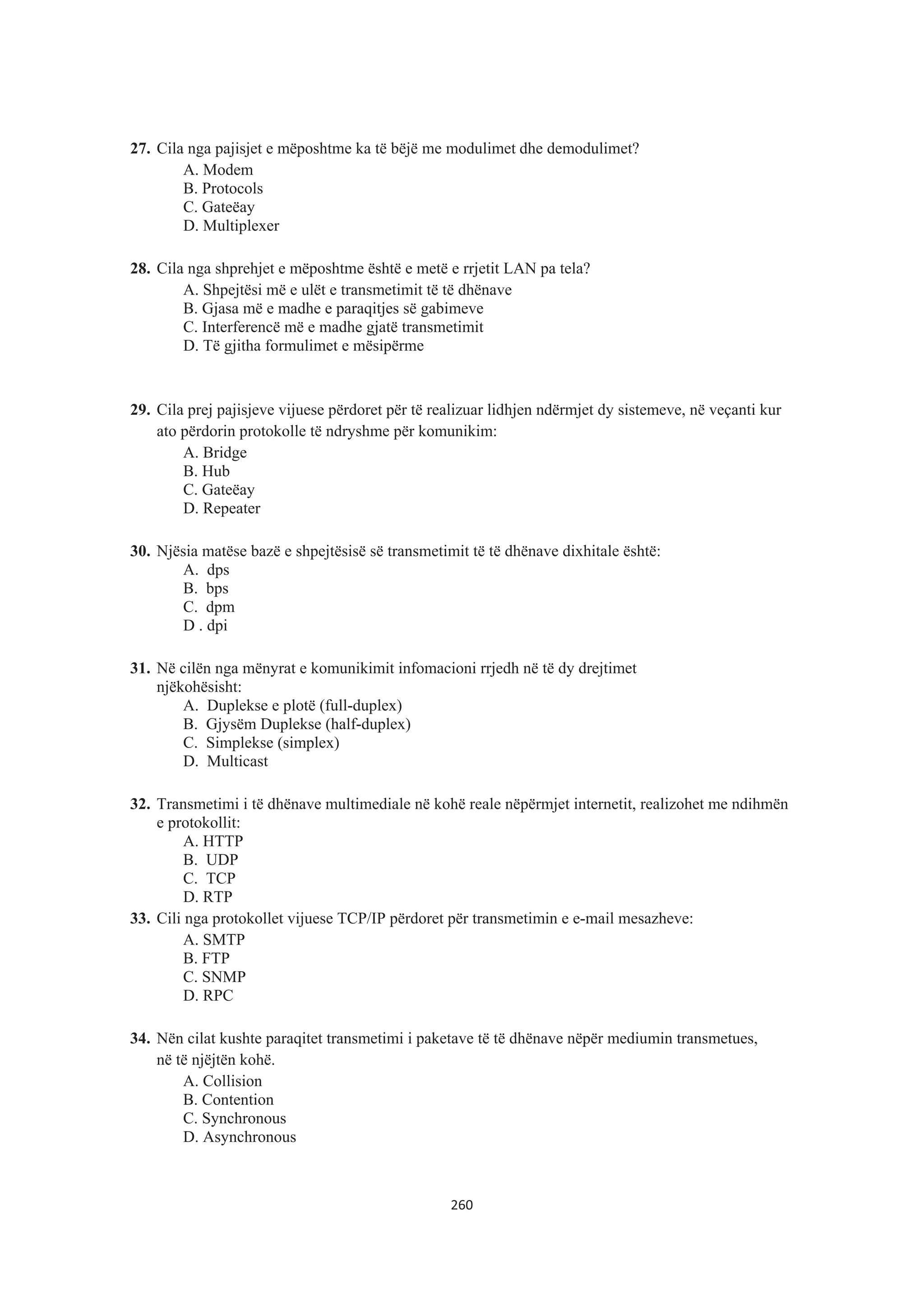 27. Cila nga pajisjet e mëposhtme ka të bëjë me modulimet dhe demodulimet?
A. Modem
B. Protocols
C. Gateëay
D. Multiplexer
28. Cila nga shprehjet e mëposhtme është e metë e rrjetit LAN pa tela?
A. Shpejtësi më e ulët e transmetimit të të dhënave
B. Gjasa më e madhe e paraqitjes së gabimeve
C. Interferencë më e madhe gjatë transmetimit
D. Të gjitha formulimet e mësipërme
29. Cila prej pajisjeve vijuese përdoret për të realizuar lidhjen ndërmjet dy sistemeve, në veçanti kur
ato përdorin protokolle të ndryshme për komunikim:
A. Bridge
B. Hub
C. Gateëay
D. Repeater
30. Njësia matëse bazë e shpejtësisë së transmetimit të të dhënave dixhitale është:
A. dps
B. bps
C. dpm
D . dpi
31. Në cilën nga mënyrat e komunikimit infomacioni rrjedh në të dy drejtimet
njëkohësisht:
A. Duplekse e plotë (full-duplex)
B. Gjysëm Duplekse (half-duplex)
C. Simplekse (simplex)
D. Multicast
32. Transmetimi i të dhënave multimediale në kohë reale nëpërmjet internetit, realizohet me ndihmën
e protokollit:
A. HTTP
B. UDP
C. TCP
D. RTP
33. Cili nga protokollet vijuese TCP/IP përdoret për transmetimin e e-mail mesazheve:
A. SMTP
B. FTP
C. SNMP
D. RPC
34. Nën cilat kushte paraqitet transmetimi i paketave të të dhënave nëpër mediumin transmetues,
në të njëjtën kohë.
A. Collision
B. Contention
C. Synchronous
D. Asynchronous
260
 