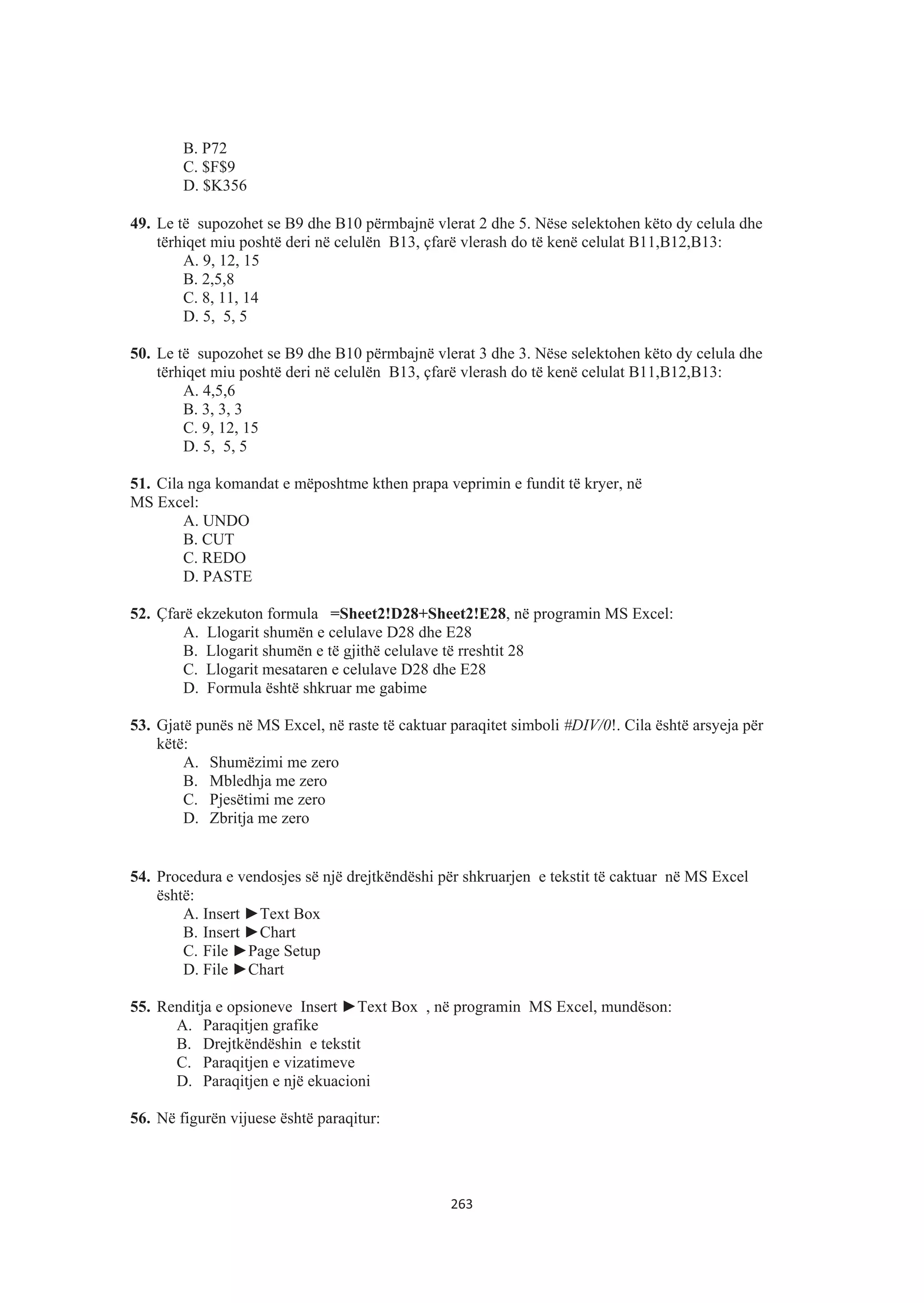 B. P72
C. $F$9
D. $K356
49. Le të supozohet se B9 dhe B10 përmbajnë vlerat 2 dhe 5. Nëse selektohen këto dy celula dhe
tërhiqet miu poshtë deri në celulën B13, çfarë vlerash do të kenë celulat B11,B12,B13:
A. 9, 12, 15
B. 2,5,8
C. 8, 11, 14
D. 5, 5, 5
50. Le të supozohet se B9 dhe B10 përmbajnë vlerat 3 dhe 3. Nëse selektohen këto dy celula dhe
tërhiqet miu poshtë deri në celulën B13, çfarë vlerash do të kenë celulat B11,B12,B13:
A. 4,5,6
B. 3, 3, 3
C. 9, 12, 15
D. 5, 5, 5
51. Cila nga komandat e mëposhtme kthen prapa veprimin e fundit të kryer, në
MS Excel:
A. UNDO
B. CUT
C. REDO
D. PASTE
52. Çfarë ekzekuton formula =Sheet2!D28+Sheet2!E28, në programin MS Excel:
A. Llogarit shumën e celulave D28 dhe E28
B. Llogarit shumën e të gjithë celulave të rreshtit 28
C. Llogarit mesataren e celulave D28 dhe E28
D. Formula është shkruar me gabime
53. Gjatë punës në MS Excel, në raste të caktuar paraqitet simboli #DIV/0!. Cila është arsyeja për
këtë:
A. Shumëzimi me zero
B. Mbledhja me zero
C. Pjesëtimi me zero
D. Zbritja me zero
54. Procedura e vendosjes së një drejtkëndëshi për shkruarjen e tekstit të caktuar në MS Excel
është:
A. Insert ŹText Box
B. Insert ŹChart
C. File ŹPage Setup
D. File ŹChart
55. Renditja e opsioneve Insert ŹText Box , në programin MS Excel, mundëson:
A. Paraqitjen grafike
B. Drejtkëndëshin e tekstit
C. Paraqitjen e vizatimeve
D. Paraqitjen e një ekuacioni
56. Në figurën vijuese është paraqitur:
263
 