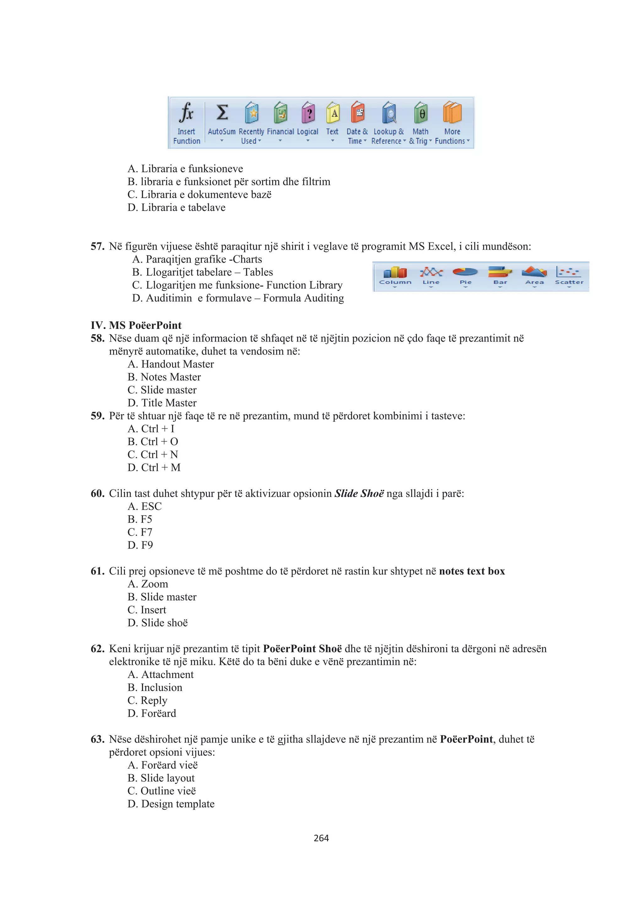 A. Libraria e funksioneve
B. libraria e funksionet për sortim dhe filtrim
C. Libraria e dokumenteve bazë
D. Libraria e tabelave
57. Në figurën vijuese është paraqitur një shirit i veglave të programit MS Excel, i cili mundëson:
A. Paraqitjen grafike -Charts
B. Llogaritjet tabelare – Tables
C. Llogaritjen me funksione- Function Library
D. Auditimin e formulave – Formula Auditing
IV. MS PoëerPoint
58. Nëse duam që një informacion të shfaqet në të njëjtin pozicion në çdo faqe të prezantimit në
mënyrë automatike, duhet ta vendosim në:
A. Handout Master
B. Notes Master
C. Slide master
D. Title Master
59. Për të shtuar një faqe të re në prezantim, mund të përdoret kombinimi i tasteve:
A. Ctrl + I
B. Ctrl + O
C. Ctrl + N
D. Ctrl + M
60. Cilin tast duhet shtypur për të aktivizuar opsionin Slide Shoë nga sllajdi i parë:
A. ESC
B. F5
C. F7
D. F9
61. Cili prej opsioneve të më poshtme do të përdoret në rastin kur shtypet në notes text box
A. Zoom
B. Slide master
C. Insert
D. Slide shoë
62. Keni krijuar një prezantim të tipit PoëerPoint Shoë dhe të njëjtin dëshironi ta dërgoni në adresën
elektronike të një miku. Këtë do ta bëni duke e vënë prezantimin në:
A. Attachment
B. Inclusion
C. Reply
D. Forëard
63. Nëse dëshirohet një pamje unike e të gjitha sllajdeve në një prezantim në PoëerPoint, duhet të
përdoret opsioni vijues:
A. Forëard vieë
B. Slide layout
C. Outline vieë
D. Design template
264
 